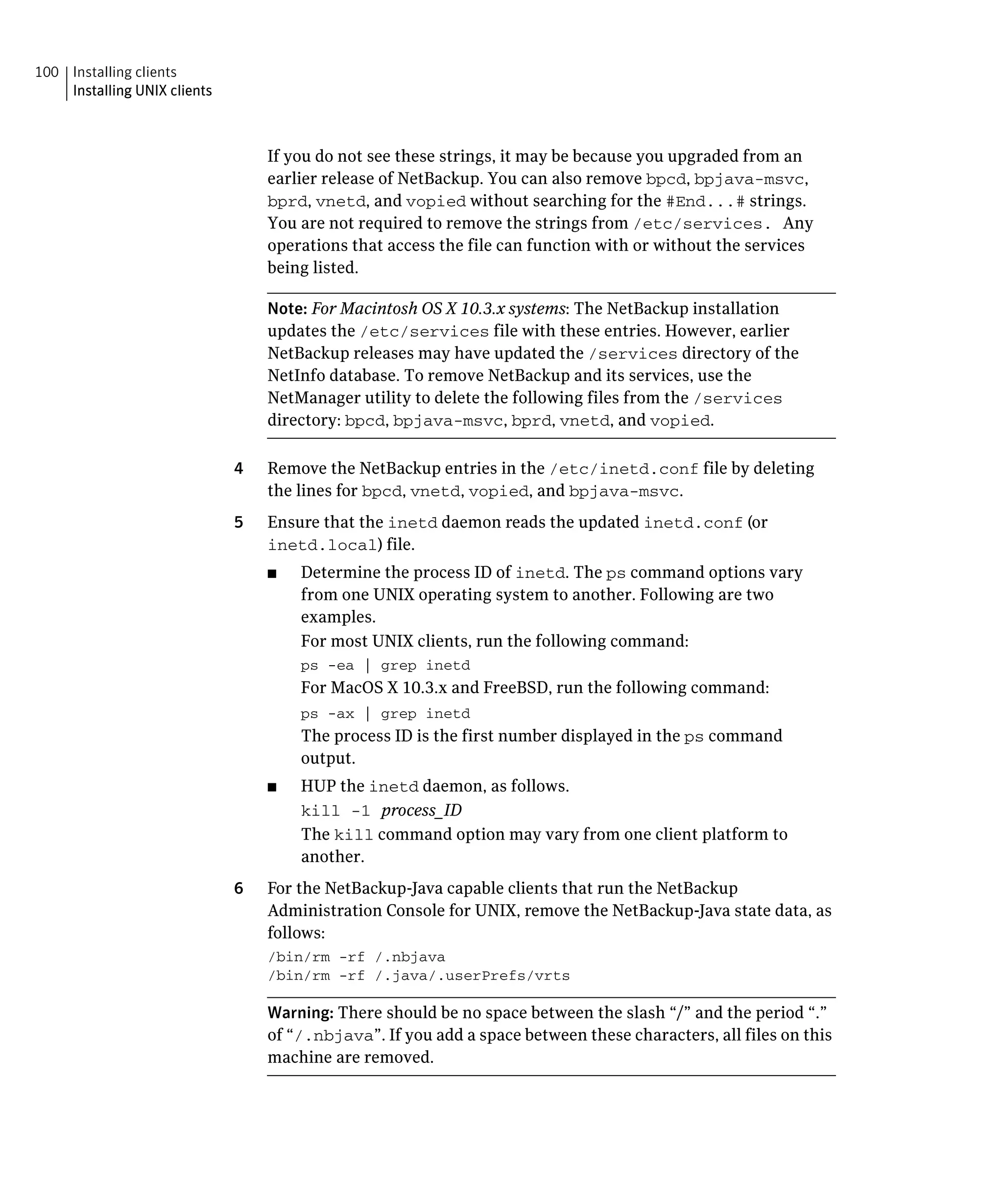 100 Installing clients
    Installing UNIX clients



                                   If you do not see these strings, it may be because you upgraded from an
                                   earlier release of NetBackup. You can also remove bpcd, bpjava-msvc,
                                   bprd, vnetd, and vopied without searching for the #End...# strings.
                                   You are not required to remove the strings from /etc/services. Any
                                   operations that access the file can function with or without the services
                                   being listed.

                                   Note: For Macintosh OS X 10.3.x systems: The NetBackup installation
                                   updates the /etc/services file with these entries. However, earlier
                                   NetBackup releases may have updated the /services directory of the
                                   NetInfo database. To remove NetBackup and its services, use the
                                   NetManager utility to delete the following files from the /services
                                   directory: bpcd, bpjava-msvc, bprd, vnetd, and vopied.

                              4	   Remove the NetBackup entries in the /etc/inetd.conf file by deleting
                                   the lines for bpcd, vnetd, vopied, and bpjava-msvc.
                              5	   Ensure that the inetd daemon reads the updated inetd.conf (or
                                   inetd.local) file.
                                   ■	   Determine the process ID of inetd. The ps command options vary
                                        from one UNIX operating system to another. Following are two
                                        examples.
                                        For most UNIX clients, run the following command:
                                        ps -ea | grep inetd

                                        For MacOS X 10.3.x and FreeBSD, run the following command:
                                        ps -ax | grep inetd
                                        The process ID is the first number displayed in the ps command
                                        output.
                                   ■	   HUP the inetd daemon, as follows.
                                        kill -1 process_ID
                                        The kill command option may vary from one client platform to
                                        another.
                              6	   For the NetBackup-Java capable clients that run the NetBackup
                                   Administration Console for UNIX, remove the NetBackup-Java state data, as
                                   follows:
                                   /bin/rm -rf /.nbjava

                                   /bin/rm -rf /.java/.userPrefs/vrts


                                   Warning: There should be no space between the slash “/” and the period “.”
                                   of “/.nbjava”. If you add a space between these characters, all files on this
                                   machine are removed.
 