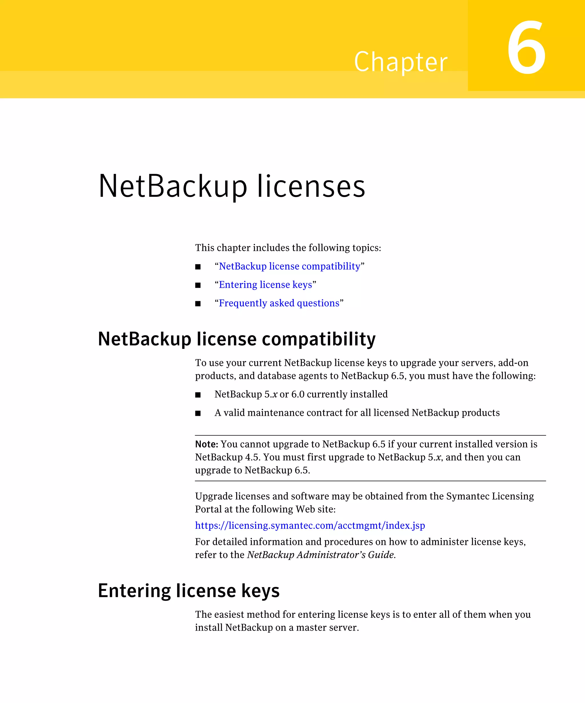 Chapter                            6
NetBackup licenses
           This chapter includes the following topics:
           ■   “NetBackup license compatibility”
           ■   “Entering license keys”
           ■   “Frequently asked questions”



NetBackup license compatibility
           To use your current NetBackup license keys to upgrade your servers, add-on
           products, and database agents to NetBackup 6.5, you must have the following:
           ■   NetBackup 5.x or 6.0 currently installed
           ■   A valid maintenance contract for all licensed NetBackup products


           Note: You cannot upgrade to NetBackup 6.5 if your current installed version is
           NetBackup 4.5. You must first upgrade to NetBackup 5.x, and then you can
           upgrade to NetBackup 6.5.

           Upgrade licenses and software may be obtained from the Symantec Licensing
           Portal at the following Web site:
           https://licensing.symantec.com/acctmgmt/index.jsp
           For detailed information and procedures on how to administer license keys,
           refer to the NetBackup Administrator’s Guide.


Entering license keys
           The easiest method for entering license keys is to enter all of them when you
           install NetBackup on a master server.
 