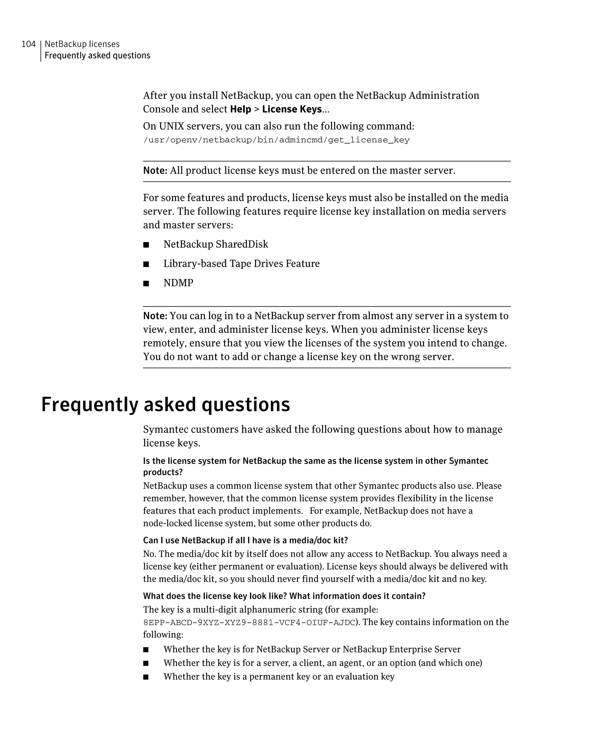 104 NetBackup licenses
    Frequently asked questions



                            After you install NetBackup, you can open the NetBackup Administration

                            Console and select Help > License Keys...

                            On UNIX servers, you can also run the following command:

                            /usr/openv/netbackup/bin/admincmd/get_license_key



                            Note: All product license keys must be entered on the master server.

                            For some features and products, license keys must also be installed on the media
                            server. The following features require license key installation on media servers
                            and master servers:
                            ■    NetBackup SharedDisk
                            ■    Library-based Tape Drives Feature
                            ■    NDMP


                            Note: You can log in to a NetBackup server from almost any server in a system to
                            view, enter, and administer license keys. When you administer license keys
                            remotely, ensure that you view the licenses of the system you intend to change.
                            You do not want to add or change a license key on the wrong server.




    Frequently asked questions
                            Symantec customers have asked the following questions about how to manage
                            license keys.
                            Is the license system for NetBackup the same as the license system in other Symantec
                            products?
                            NetBackup uses a common license system that other Symantec products also use. Please
                            remember, however, that the common license system provides flexibility in the license
                            features that each product implements. For example, NetBackup does not have a
                            node-locked license system, but some other products do.
                            Can I use NetBackup if all I have is a media/doc kit?
                            No. The media/doc kit by itself does not allow any access to NetBackup. You always need a
                            license key (either permanent or evaluation). License keys should always be delivered with
                            the media/doc kit, so you should never find yourself with a media/doc kit and no key.
                            What does the license key look like? What information does it contain?
                            The key is a multi-digit alphanumeric string (for example:
                            8EPP-ABCD-9XYZ-XYZ9-8881-VCF4-OIUF-AJDC). The key contains information on the
                            following:
                            ■    Whether the key is for NetBackup Server or NetBackup Enterprise Server
                            ■    Whether the key is for a server, a client, an agent, or an option (and which one)
                            ■    Whether the key is a permanent key or an evaluation key
 