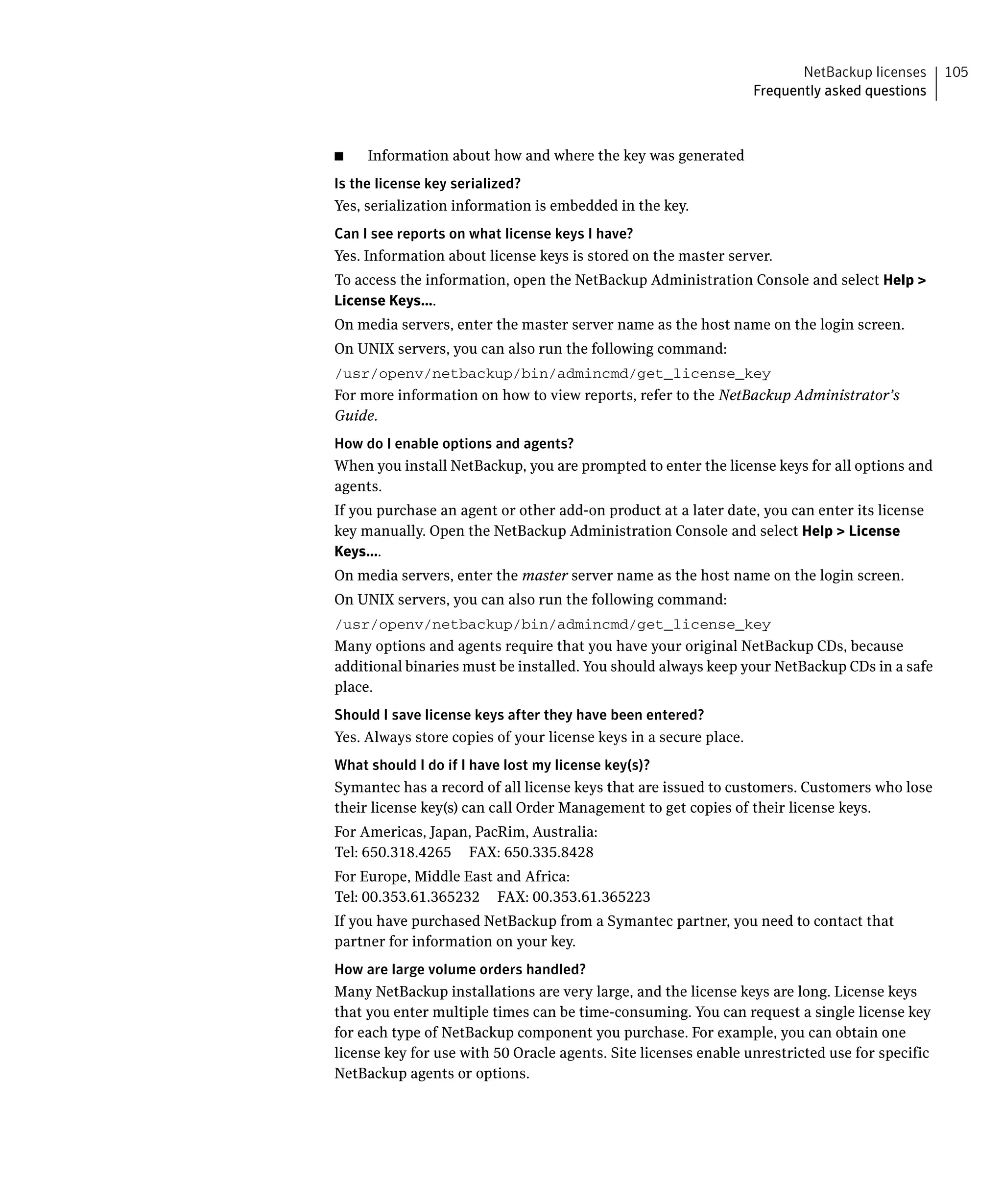NetBackup licenses    105
                                                                   Frequently asked questions



■    Information about how and where the key was generated
Is the license key serialized?
Yes, serialization information is embedded in the key.
Can I see reports on what license keys I have?
Yes. Information about license keys is stored on the master server.
To access the information, open the NetBackup Administration Console and select Help > 

License Keys....

On media servers, enter the master server name as the host name on the login screen.

On UNIX servers, you can also run the following command:

/usr/openv/netbackup/bin/admincmd/get_license_key

For more information on how to view reports, refer to the NetBackup Administrator’s
Guide.
How do I enable options and agents?
When you install NetBackup, you are prompted to enter the license keys for all options and 

agents.

If you purchase an agent or other add-on product at a later date, you can enter its license 

key manually. Open the NetBackup Administration Console and select Help > License

Keys....

On media servers, enter the master server name as the host name on the login screen.

On UNIX servers, you can also run the following command:

/usr/openv/netbackup/bin/admincmd/get_license_key

Many options and agents require that you have your original NetBackup CDs, because
additional binaries must be installed. You should always keep your NetBackup CDs in a safe
place.
Should I save license keys after they have been entered?
Yes. Always store copies of your license keys in a secure place.
What should I do if I have lost my license key(s)?
Symantec has a record of all license keys that are issued to customers. Customers who lose 

their license key(s) can call Order Management to get copies of their license keys.

For Americas, Japan, PacRim, Australia:

Tel: 650.318.4265 FAX: 650.335.8428

For Europe, Middle East and Africa:

Tel: 00.353.61.365232 FAX: 00.353.61.365223

If you have purchased NetBackup from a Symantec partner, you need to contact that 

partner for information on your key.

How are large volume orders handled?
Many NetBackup installations are very large, and the license keys are long. License keys
that you enter multiple times can be time-consuming. You can request a single license key
for each type of NetBackup component you purchase. For example, you can obtain one
license key for use with 50 Oracle agents. Site licenses enable unrestricted use for specific
NetBackup agents or options.
 