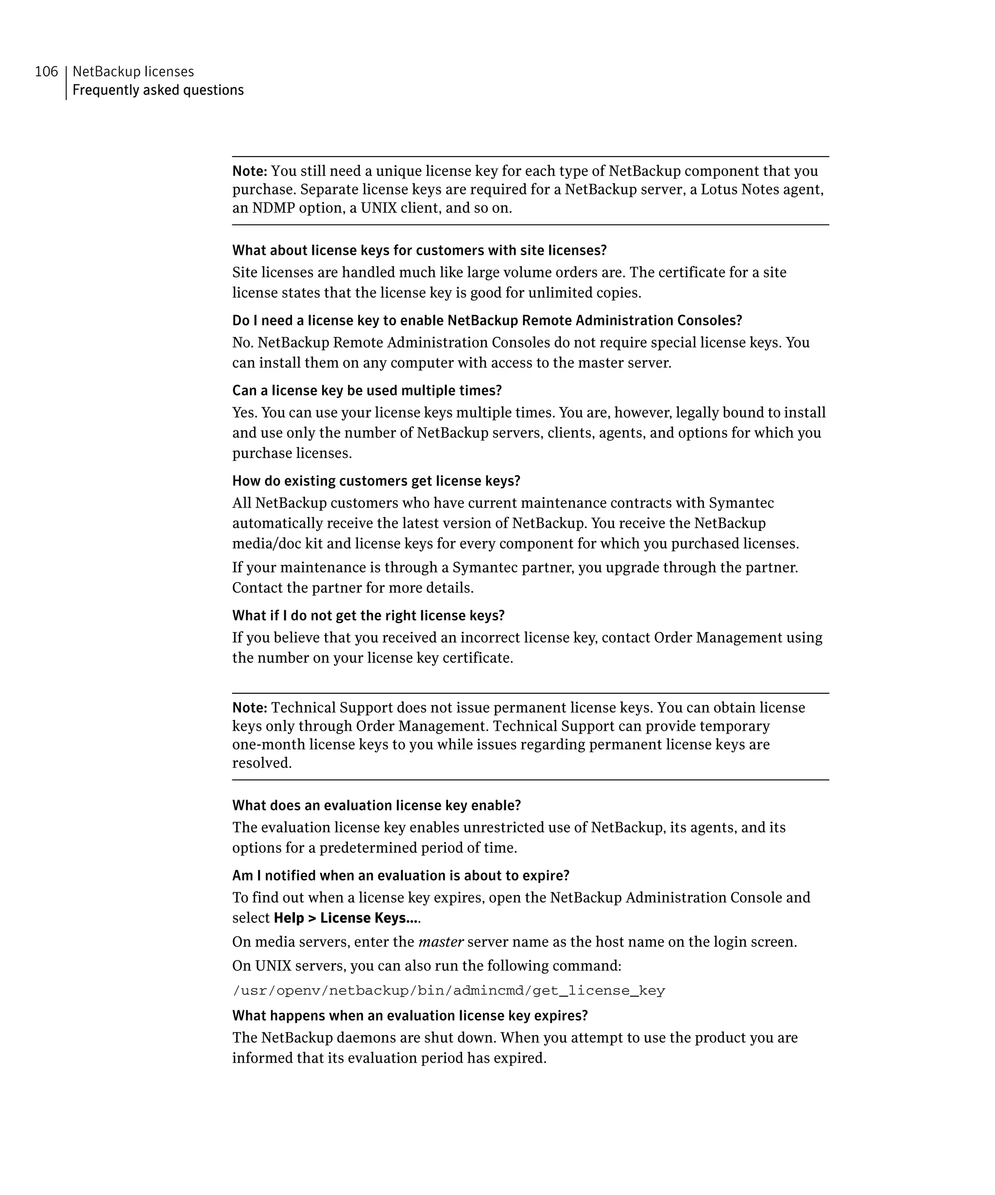 106 NetBackup licenses
    Frequently asked questions




                            Note: You still need a unique license key for each type of NetBackup component that you
                            purchase. Separate license keys are required for a NetBackup server, a Lotus Notes agent,
                            an NDMP option, a UNIX client, and so on.

                            What about license keys for customers with site licenses?
                            Site licenses are handled much like large volume orders are. The certificate for a site
                            license states that the license key is good for unlimited copies.
                            Do I need a license key to enable NetBackup Remote Administration Consoles?
                            No. NetBackup Remote Administration Consoles do not require special license keys. You
                            can install them on any computer with access to the master server.
                            Can a license key be used multiple times?
                            Yes. You can use your license keys multiple times. You are, however, legally bound to install
                            and use only the number of NetBackup servers, clients, agents, and options for which you
                            purchase licenses.
                            How do existing customers get license keys?
                            All NetBackup customers who have current maintenance contracts with Symantec
                            automatically receive the latest version of NetBackup. You receive the NetBackup
                            media/doc kit and license keys for every component for which you purchased licenses.
                            If your maintenance is through a Symantec partner, you upgrade through the partner.
                            Contact the partner for more details.
                            What if I do not get the right license keys?
                            If you believe that you received an incorrect license key, contact Order Management using
                            the number on your license key certificate.


                            Note: Technical Support does not issue permanent license keys. You can obtain license
                            keys only through Order Management. Technical Support can provide temporary
                            one-month license keys to you while issues regarding permanent license keys are
                            resolved.

                            What does an evaluation license key enable?
                            The evaluation license key enables unrestricted use of NetBackup, its agents, and its
                            options for a predetermined period of time.
                            Am I notified when an evaluation is about to expire?
                            To find out when a license key expires, open the NetBackup Administration Console and 

                            select Help > License Keys....

                            On media servers, enter the master server name as the host name on the login screen.

                            On UNIX servers, you can also run the following command:

                            /usr/openv/netbackup/bin/admincmd/get_license_key

                            What happens when an evaluation license key expires?
                            The NetBackup daemons are shut down. When you attempt to use the product you are
                            informed that its evaluation period has expired.
 