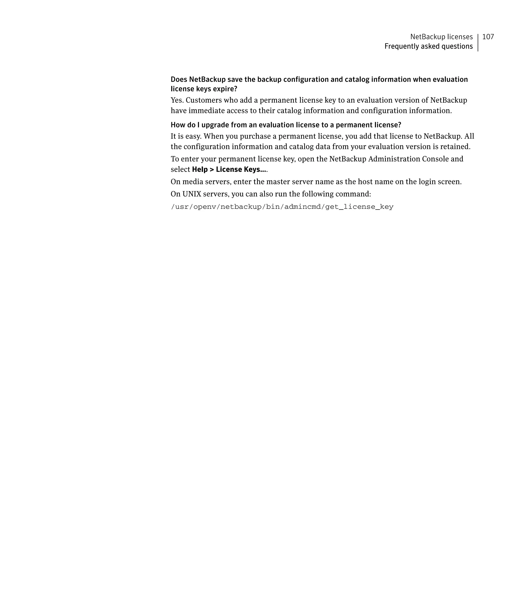 NetBackup licenses     107
                                                              Frequently asked questions



Does NetBackup save the backup configuration and catalog information when evaluation
license keys expire?
Yes. Customers who add a permanent license key to an evaluation version of NetBackup
have immediate access to their catalog information and configuration information.
How do I upgrade from an evaluation license to a permanent license?
It is easy. When you purchase a permanent license, you add that license to NetBackup. All
the configuration information and catalog data from your evaluation version is retained.
To enter your permanent license key, open the NetBackup Administration Console and
select Help > License Keys....
On media servers, enter the master server name as the host name on the login screen.
On UNIX servers, you can also run the following command:
/usr/openv/netbackup/bin/admincmd/get_license_key

 