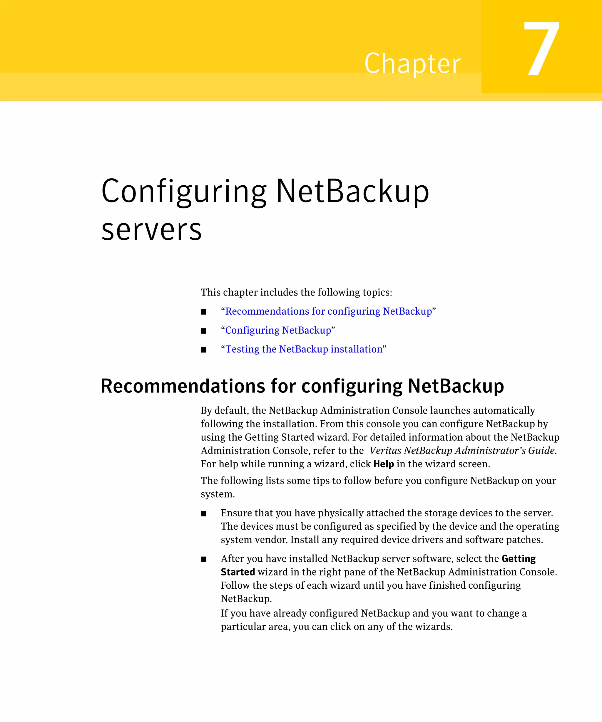 Chapter                            7
Configuring NetBackup
servers
          This chapter includes the following topics:
          ■	   “Recommendations for configuring NetBackup”
          ■	   “Configuring NetBackup”
          ■	   “Testing the NetBackup installation”



Recommendations for configuring NetBackup
          By default, the NetBackup Administration Console launches automatically
          following the installation. From this console you can configure NetBackup by
          using the Getting Started wizard. For detailed information about the NetBackup
          Administration Console, refer to the Veritas NetBackup Administrator’s Guide.
          For help while running a wizard, click Help in the wizard screen.
          The following lists some tips to follow before you configure NetBackup on your
          system.
          ■	   Ensure that you have physically attached the storage devices to the server.
               The devices must be configured as specified by the device and the operating
               system vendor. Install any required device drivers and software patches.
          ■	   After you have installed NetBackup server software, select the Getting
               Started wizard in the right pane of the NetBackup Administration Console.
               Follow the steps of each wizard until you have finished configuring
               NetBackup.
               If you have already configured NetBackup and you want to change a
               particular area, you can click on any of the wizards.
 