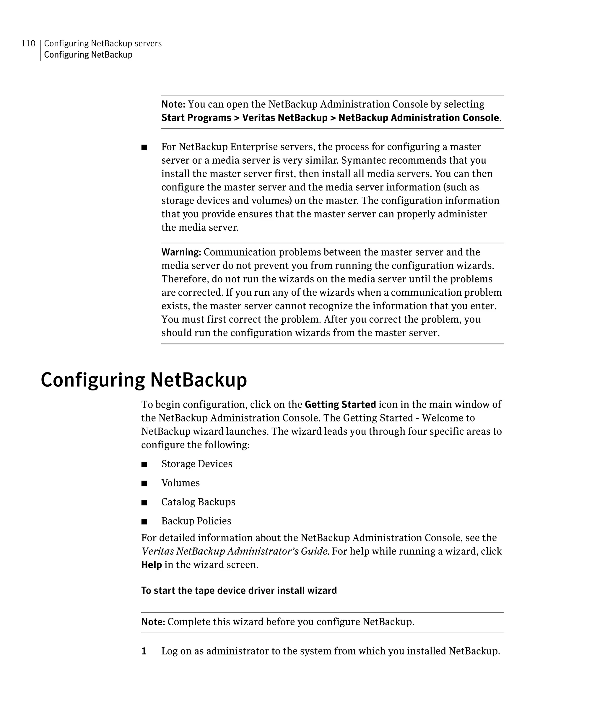 110 Configuring NetBackup servers
    Configuring NetBackup




                                 Note: You can open the NetBackup Administration Console by selecting
                                 Start Programs > Veritas NetBackup > NetBackup Administration Console.

                            ■	   For NetBackup Enterprise servers, the process for configuring a master
                                 server or a media server is very similar. Symantec recommends that you
                                 install the master server first, then install all media servers. You can then
                                 configure the master server and the media server information (such as
                                 storage devices and volumes) on the master. The configuration information
                                 that you provide ensures that the master server can properly administer
                                 the media server.

                                 Warning: Communication problems between the master server and the
                                 media server do not prevent you from running the configuration wizards.
                                 Therefore, do not run the wizards on the media server until the problems
                                 are corrected. If you run any of the wizards when a communication problem
                                 exists, the master server cannot recognize the information that you enter.
                                 You must first correct the problem. After you correct the problem, you
                                 should run the configuration wizards from the master server.




    Configuring NetBackup
                            To begin configuration, click on the Getting Started icon in the main window of
                            the NetBackup Administration Console. The Getting Started - Welcome to
                            NetBackup wizard launches. The wizard leads you through four specific areas to
                            configure the following:
                            ■	   Storage Devices
                            ■	   Volumes
                            ■	   Catalog Backups
                            ■    Backup Policies
                            For detailed information about the NetBackup Administration Console, see the
                            Veritas NetBackup Administrator’s Guide. For help while running a wizard, click
                            Help in the wizard screen.

                            To start the tape device driver install wizard


                            Note: Complete this wizard before you configure NetBackup.

                            1    Log on as administrator to the system from which you installed NetBackup.
 
