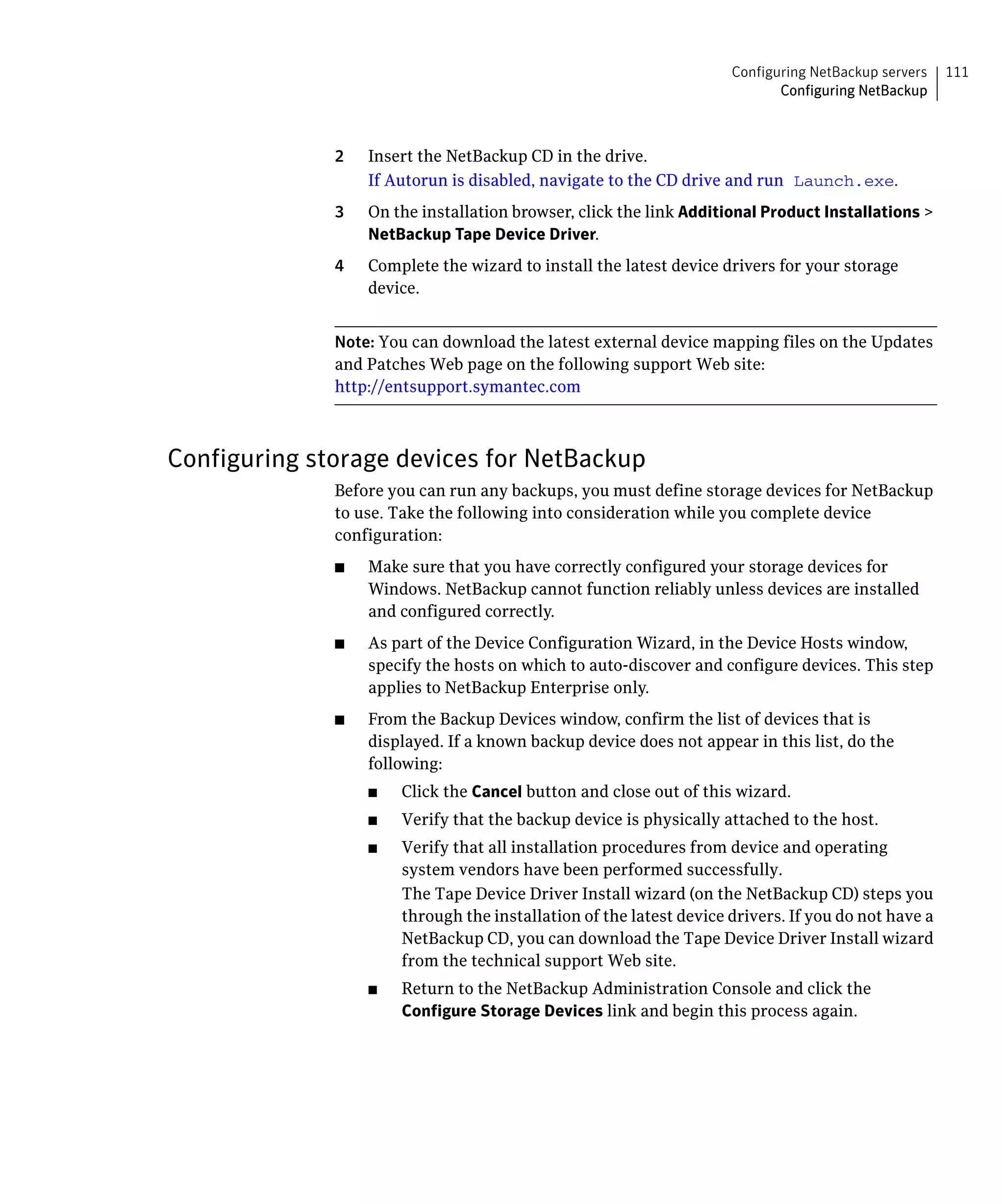 Configuring NetBackup servers   111
                                                                             Configuring NetBackup



              2	   Insert the NetBackup CD in the drive.
                   If Autorun is disabled, navigate to the CD drive and run Launch.exe.
              3	   On the installation browser, click the link Additional Product Installations >
                   NetBackup Tape Device Driver.
              4	   Complete the wizard to install the latest device drivers for your storage
                   device.


              Note: You can download the latest external device mapping files on the Updates
              and Patches Web page on the following support Web site:
              http://entsupport.symantec.com



Configuring storage devices for NetBackup
              Before you can run any backups, you must define storage devices for NetBackup
              to use. Take the following into consideration while you complete device
              configuration:
              ■	   Make sure that you have correctly configured your storage devices for
                   Windows. NetBackup cannot function reliably unless devices are installed
                   and configured correctly.
              ■	   As part of the Device Configuration Wizard, in the Device Hosts window,
                   specify the hosts on which to auto-discover and configure devices. This step
                   applies to NetBackup Enterprise only.
              ■	   From the Backup Devices window, confirm the list of devices that is
                   displayed. If a known backup device does not appear in this list, do the
                   following:
                   ■	   Click the Cancel button and close out of this wizard.
                   ■	   Verify that the backup device is physically attached to the host.
                   ■	   Verify that all installation procedures from device and operating
                        system vendors have been performed successfully.
                        The Tape Device Driver Install wizard (on the NetBackup CD) steps you
                        through the installation of the latest device drivers. If you do not have a
                        NetBackup CD, you can download the Tape Device Driver Install wizard
                        from the technical support Web site.
                   ■	   Return to the NetBackup Administration Console and click the
                        Configure Storage Devices link and begin this process again.
 