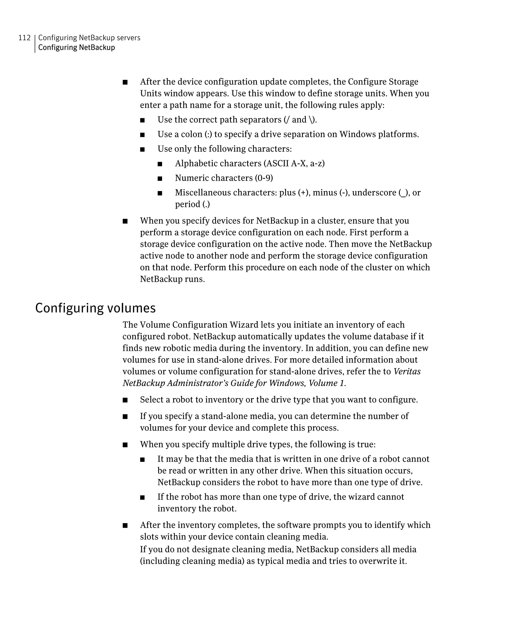 112 Configuring NetBackup servers

    Configuring NetBackup




                            ■	   After the device configuration update completes, the Configure Storage
                                 Units window appears. Use this window to define storage units. When you
                                 enter a path name for a storage unit, the following rules apply:
                                 ■	   Use the correct path separators (/ and ).
                                 ■	   Use a colon (:) to specify a drive separation on Windows platforms.
                                 ■	   Use only the following characters:
                                      ■	   Alphabetic characters (ASCII A-X, a-z)
                                      ■	   Numeric characters (0-9)
                                      ■	   Miscellaneous characters: plus (+), minus (-), underscore (_), or
                                           period (.)
                            ■	   When you specify devices for NetBackup in a cluster, ensure that you
                                 perform a storage device configuration on each node. First perform a
                                 storage device configuration on the active node. Then move the NetBackup
                                 active node to another node and perform the storage device configuration
                                 on that node. Perform this procedure on each node of the cluster on which
                                 NetBackup runs.


    Configuring volumes
                            The Volume Configuration Wizard lets you initiate an inventory of each
                            configured robot. NetBackup automatically updates the volume database if it
                            finds new robotic media during the inventory. In addition, you can define new
                            volumes for use in stand-alone drives. For more detailed information about
                            volumes or volume configuration for stand-alone drives, refer the to Veritas
                            NetBackup Administrator’s Guide for Windows, Volume 1.
                            ■	   Select a robot to inventory or the drive type that you want to configure.
                            ■	   If you specify a stand-alone media, you can determine the number of
                                 volumes for your device and complete this process.
                            ■	   When you specify multiple drive types, the following is true:
                                 ■	   It may be that the media that is written in one drive of a robot cannot
                                      be read or written in any other drive. When this situation occurs,
                                      NetBackup considers the robot to have more than one type of drive.
                                 ■	   If the robot has more than one type of drive, the wizard cannot
                                      inventory the robot.
                            ■	   After the inventory completes, the software prompts you to identify which
                                 slots within your device contain cleaning media.
                                 If you do not designate cleaning media, NetBackup considers all media
                                 (including cleaning media) as typical media and tries to overwrite it.
 