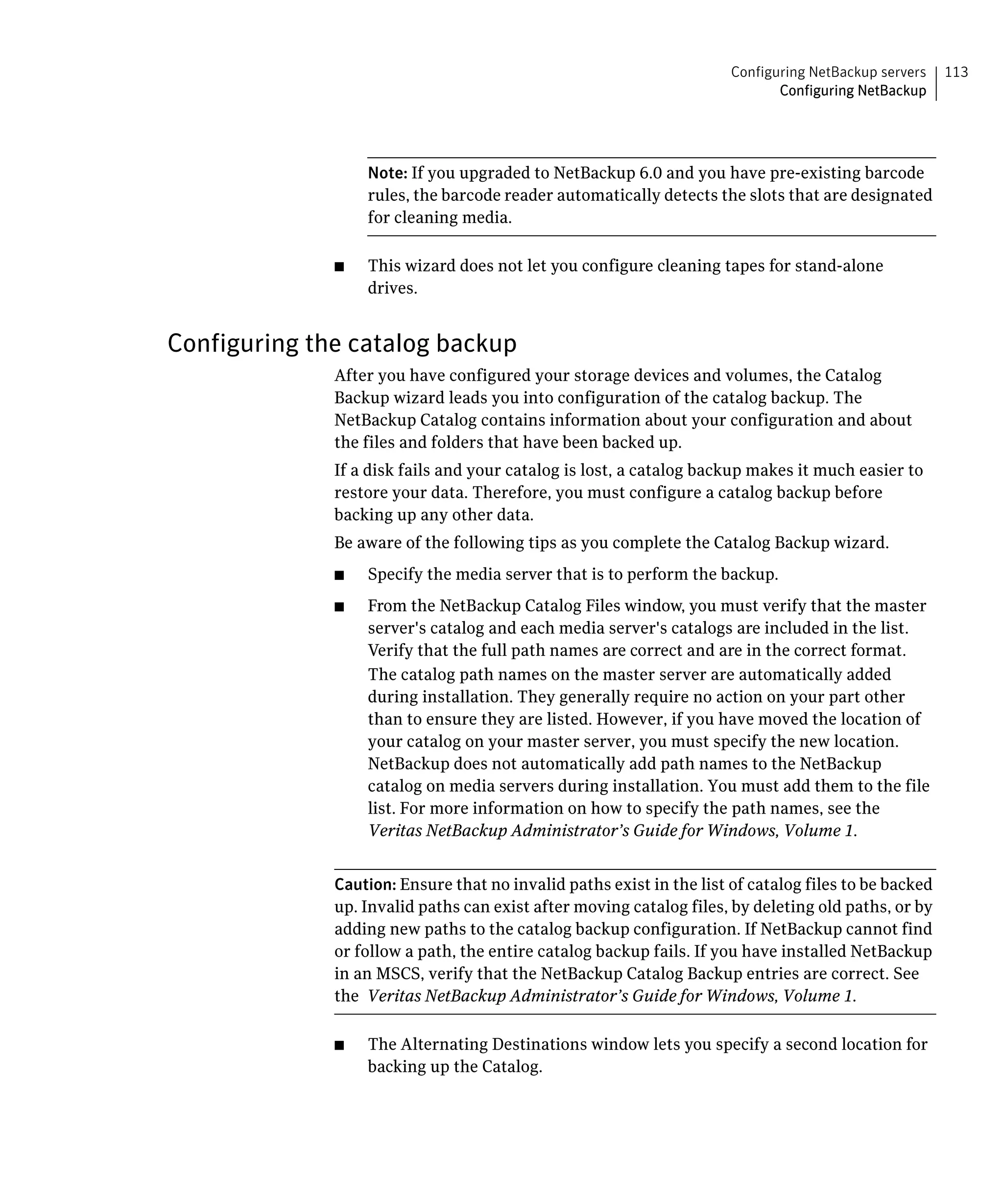 Configuring NetBackup servers   113
                                                                             Configuring NetBackup




                   Note: If you upgraded to NetBackup 6.0 and you have pre-existing barcode
                   rules, the barcode reader automatically detects the slots that are designated
                   for cleaning media.

              ■	   This wizard does not let you configure cleaning tapes for stand-alone
                   drives.


Configuring the catalog backup
              After you have configured your storage devices and volumes, the Catalog
              Backup wizard leads you into configuration of the catalog backup. The
              NetBackup Catalog contains information about your configuration and about
              the files and folders that have been backed up.
              If a disk fails and your catalog is lost, a catalog backup makes it much easier to
              restore your data. Therefore, you must configure a catalog backup before
              backing up any other data.
              Be aware of the following tips as you complete the Catalog Backup wizard.
              ■	   Specify the media server that is to perform the backup.
              ■	   From the NetBackup Catalog Files window, you must verify that the master
                   server's catalog and each media server's catalogs are included in the list.
                   Verify that the full path names are correct and are in the correct format.
                   The catalog path names on the master server are automatically added
                   during installation. They generally require no action on your part other
                   than to ensure they are listed. However, if you have moved the location of
                   your catalog on your master server, you must specify the new location.
                   NetBackup does not automatically add path names to the NetBackup
                   catalog on media servers during installation. You must add them to the file
                   list. For more information on how to specify the path names, see the
                   Veritas NetBackup Administrator’s Guide for Windows, Volume 1.


              Caution: Ensure that no invalid paths exist in the list of catalog files to be backed
              up. Invalid paths can exist after moving catalog files, by deleting old paths, or by
              adding new paths to the catalog backup configuration. If NetBackup cannot find
              or follow a path, the entire catalog backup fails. If you have installed NetBackup
              in an MSCS, verify that the NetBackup Catalog Backup entries are correct. See
              the Veritas NetBackup Administrator’s Guide for Windows, Volume 1.

              ■    The Alternating Destinations window lets you specify a second location for
                   backing up the Catalog.
 