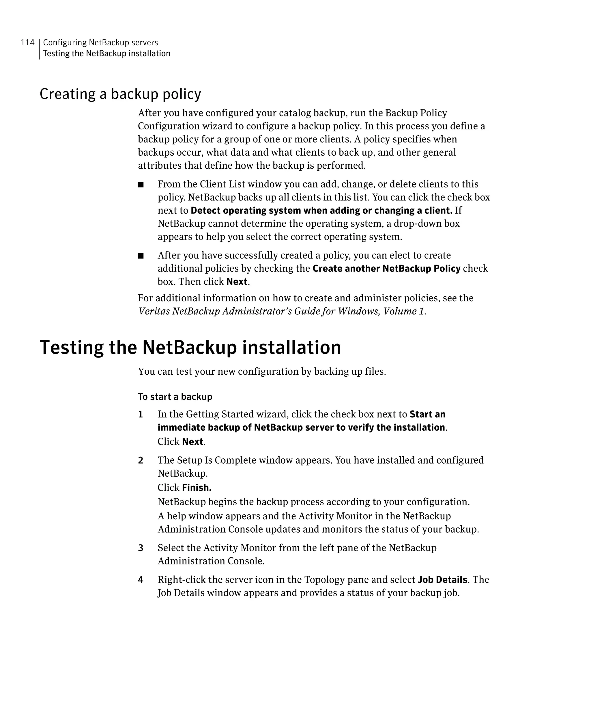 114 Configuring NetBackup servers

    Testing the NetBackup installation




    Creating a backup policy
                              After you have configured your catalog backup, run the Backup Policy
                              Configuration wizard to configure a backup policy. In this process you define a
                              backup policy for a group of one or more clients. A policy specifies when
                              backups occur, what data and what clients to back up, and other general
                              attributes that define how the backup is performed.
                              ■	   From the Client List window you can add, change, or delete clients to this
                                   policy. NetBackup backs up all clients in this list. You can click the check box
                                   next to Detect operating system when adding or changing a client. If
                                   NetBackup cannot determine the operating system, a drop-down box
                                   appears to help you select the correct operating system.
                              ■	   After you have successfully created a policy, you can elect to create
                                   additional policies by checking the Create another NetBackup Policy check
                                   box. Then click Next.
                              For additional information on how to create and administer policies, see the
                              Veritas NetBackup Administrator’s Guide for Windows, Volume 1.



    Testing the NetBackup installation
                              You can test your new configuration by backing up files.

                              To start a backup
                              1	   In the Getting Started wizard, click the check box next to Start an
                                   immediate backup of NetBackup server to verify the installation.
                                   Click Next.
                              2	   The Setup Is Complete window appears. You have installed and configured
                                   NetBackup.
                                   Click Finish.
                                   NetBackup begins the backup process according to your configuration.
                                   A help window appears and the Activity Monitor in the NetBackup
                                   Administration Console updates and monitors the status of your backup.
                              3	   Select the Activity Monitor from the left pane of the NetBackup
                                   Administration Console.
                              4	   Right-click the server icon in the Topology pane and select Job Details. The
                                   Job Details window appears and provides a status of your backup job.
 