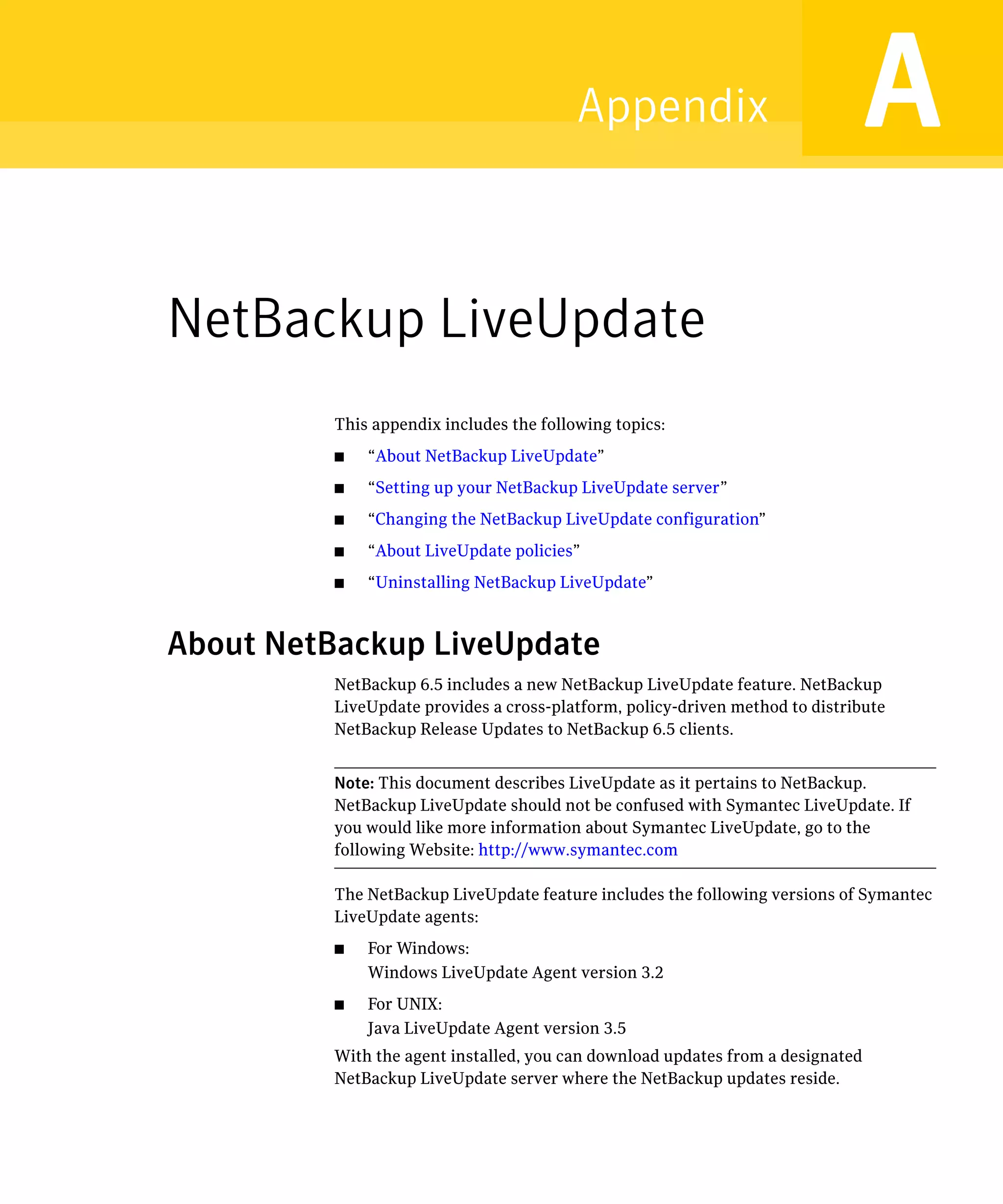 Appendix                               A
NetBackup LiveUpdate
          This appendix includes the following topics:
          ■	   “About NetBackup LiveUpdate”
          ■	   “Setting up your NetBackup LiveUpdate server”
          ■	   “Changing the NetBackup LiveUpdate configuration”
          ■	   “About LiveUpdate policies”
          ■	   “Uninstalling NetBackup LiveUpdate”



About NetBackup LiveUpdate
          NetBackup 6.5 includes a new NetBackup LiveUpdate feature. NetBackup
          LiveUpdate provides a cross-platform, policy-driven method to distribute
          NetBackup Release Updates to NetBackup 6.5 clients.


          Note: This document describes LiveUpdate as it pertains to NetBackup.
          NetBackup LiveUpdate should not be confused with Symantec LiveUpdate. If
          you would like more information about Symantec LiveUpdate, go to the
          following Website: http://www.symantec.com

          The NetBackup LiveUpdate feature includes the following versions of Symantec
          LiveUpdate agents:
          ■	   For Windows:
               Windows LiveUpdate Agent version 3.2
          ■	   For UNIX:
               Java LiveUpdate Agent version 3.5
          With the agent installed, you can download updates from a designated
          NetBackup LiveUpdate server where the NetBackup updates reside.
 