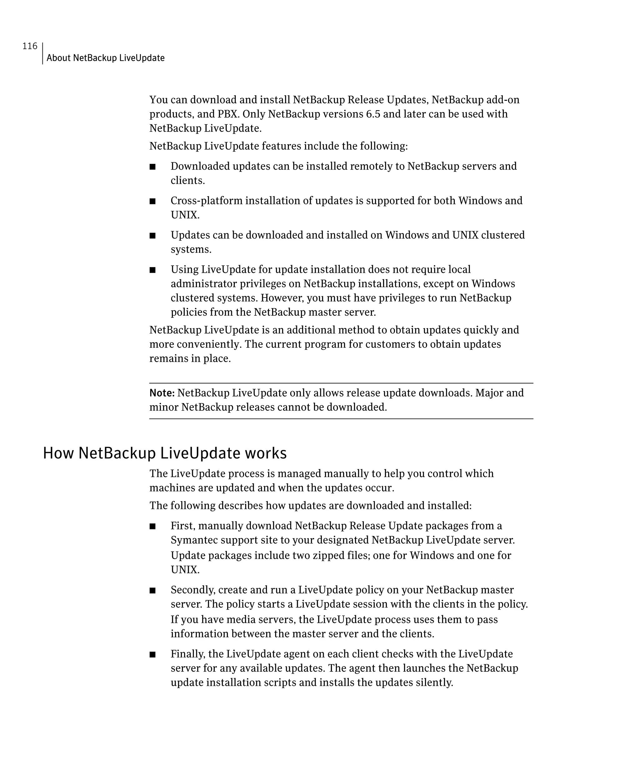 116
      About NetBackup LiveUpdate



                            You can download and install NetBackup Release Updates, NetBackup add-on
                            products, and PBX. Only NetBackup versions 6.5 and later can be used with
                            NetBackup LiveUpdate.
                            NetBackup LiveUpdate features include the following:
                            ■	     Downloaded updates can be installed remotely to NetBackup servers and
                                   clients.
                            ■	     Cross-platform installation of updates is supported for both Windows and
                                   UNIX.
                            ■	     Updates can be downloaded and installed on Windows and UNIX clustered
                                   systems.
                            ■	     Using LiveUpdate for update installation does not require local
                                   administrator privileges on NetBackup installations, except on Windows
                                   clustered systems. However, you must have privileges to run NetBackup
                                   policies from the NetBackup master server.
                            NetBackup LiveUpdate is an additional method to obtain updates quickly and
                            more conveniently. The current program for customers to obtain updates
                            remains in place.


                            Note: NetBackup LiveUpdate only allows release update downloads. Major and
                            minor NetBackup releases cannot be downloaded.



      How NetBackup LiveUpdate works
                            The LiveUpdate process is managed manually to help you control which

                            machines are updated and when the updates occur.

                            The following describes how updates are downloaded and installed:

                            ■	     First, manually download NetBackup Release Update packages from a
                                   Symantec support site to your designated NetBackup LiveUpdate server.
                                   Update packages include two zipped files; one for Windows and one for
                                   UNIX.
                            ■	     Secondly, create and run a LiveUpdate policy on your NetBackup master
                                   server. The policy starts a LiveUpdate session with the clients in the policy.
                                   If you have media servers, the LiveUpdate process uses them to pass
                                   information between the master server and the clients.
                            ■	     Finally, the LiveUpdate agent on each client checks with the LiveUpdate
                                   server for any available updates. The agent then launches the NetBackup
                                   update installation scripts and installs the updates silently.
 