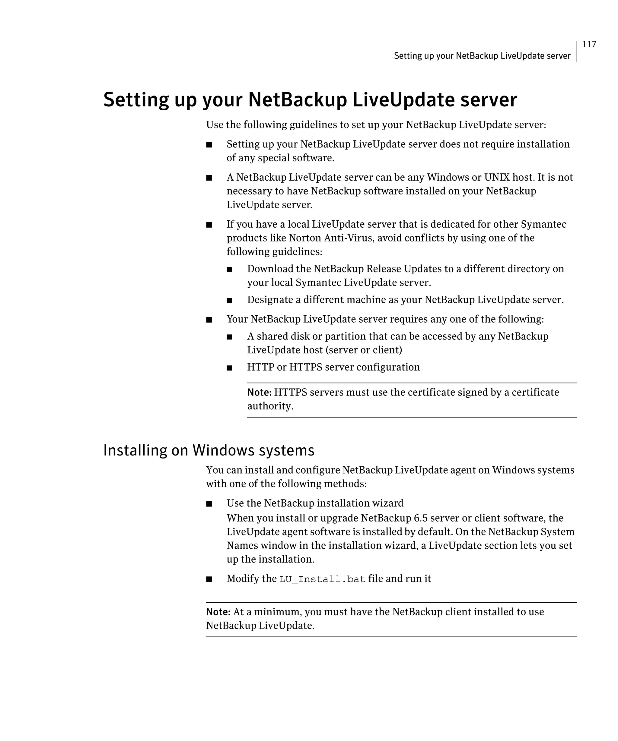 117
                                                       Setting up your NetBackup LiveUpdate server




Setting up your NetBackup LiveUpdate server

              Use the following guidelines to set up your NetBackup LiveUpdate server:
              ■	   Setting up your NetBackup LiveUpdate server does not require installation
                   of any special software.
              ■	   A NetBackup LiveUpdate server can be any Windows or UNIX host. It is not
                   necessary to have NetBackup software installed on your NetBackup
                   LiveUpdate server.
              ■	   If you have a local LiveUpdate server that is dedicated for other Symantec
                   products like Norton Anti-Virus, avoid conflicts by using one of the
                   following guidelines:
                   ■	   Download the NetBackup Release Updates to a different directory on
                        your local Symantec LiveUpdate server.
                   ■	   Designate a different machine as your NetBackup LiveUpdate server.
              ■	   Your NetBackup LiveUpdate server requires any one of the following:
                   ■	   A shared disk or partition that can be accessed by any NetBackup
                        LiveUpdate host (server or client)
                   ■	   HTTP or HTTPS server configuration

                        Note: HTTPS servers must use the certificate signed by a certificate
                        authority.



Installing on Windows systems
              You can install and configure NetBackup LiveUpdate agent on Windows systems
              with one of the following methods:
              ■	   Use the NetBackup installation wizard
                   When you install or upgrade NetBackup 6.5 server or client software, the
                   LiveUpdate agent software is installed by default. On the NetBackup System
                   Names window in the installation wizard, a LiveUpdate section lets you set
                   up the installation.
              ■	   Modify the LU_Install.bat file and run it


              Note: At a minimum, you must have the NetBackup client installed to use
              NetBackup LiveUpdate.
 