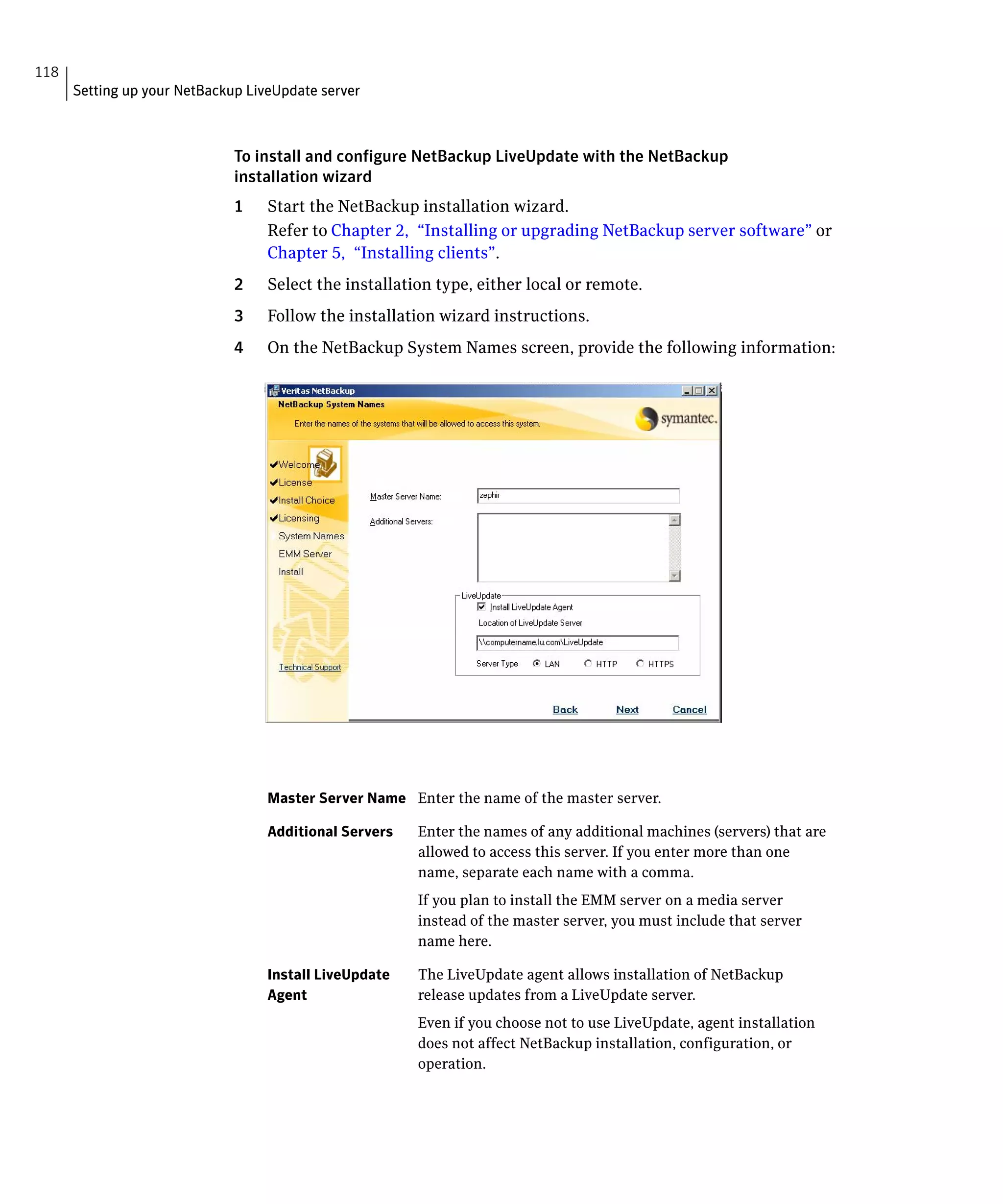 118
      Setting up your NetBackup LiveUpdate server



                              To install and configure NetBackup LiveUpdate with the NetBackup
                              installation wizard
                              1    Start the NetBackup installation wizard.
                                   Refer to Chapter 2, “Installing or upgrading NetBackup server software” or
                                   Chapter 5, “Installing clients”.
                              2    Select the installation type, either local or remote.
                              3    Follow the installation wizard instructions.
                              4    On the NetBackup System Names screen, provide the following information:




                                   Master Server Name	 Enter the name of the master server.

                                   Additional Servers	   Enter the names of any additional machines (servers) that are
                                                         allowed to access this server. If you enter more than one
                                                         name, separate each name with a comma.
                                                         If you plan to install the EMM server on a media server
                                                         instead of the master server, you must include that server
                                                         name here.

                                   Install LiveUpdate    The LiveUpdate agent allows installation of NetBackup
                                   Agent                 release updates from a LiveUpdate server.
                                                         Even if you choose not to use LiveUpdate, agent installation
                                                         does not affect NetBackup installation, configuration, or
                                                         operation.
 
