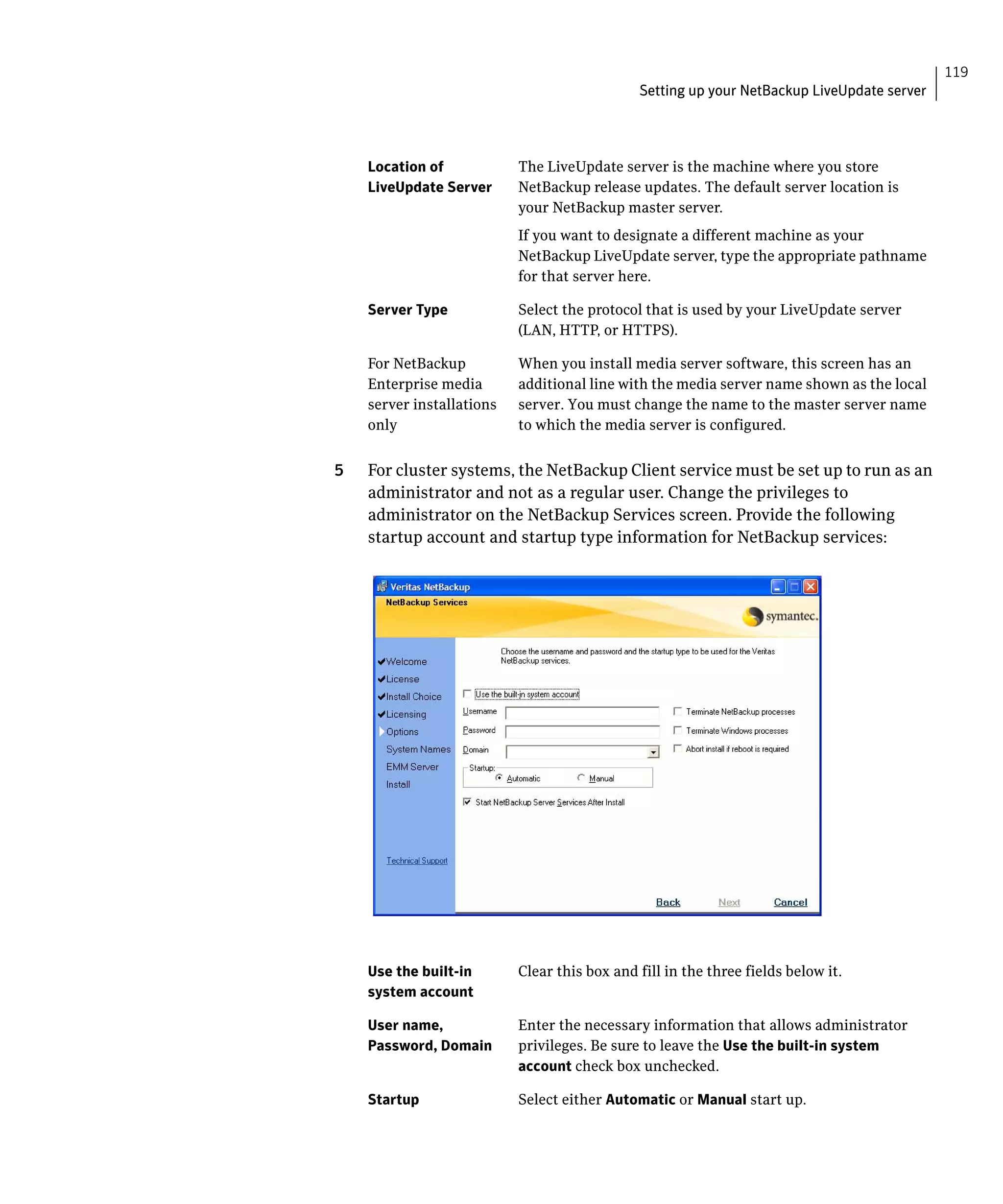 119
                                              Setting up your NetBackup LiveUpdate server




    Location of 	          The LiveUpdate server is the machine where you store
    LiveUpdate Server	     NetBackup release updates. The default server location is
                           your NetBackup master server.
                           If you want to designate a different machine as your
                           NetBackup LiveUpdate server, type the appropriate pathname
                           for that server here.

    Server Type	           Select the protocol that is used by your LiveUpdate server
                           (LAN, HTTP, or HTTPS).

    For NetBackup          When you install media server software, this screen has an
    Enterprise media       additional line with the media server name shown as the local
    server installations   server. You must change the name to the master server name
    only                   to which the media server is configured.


5   For cluster systems, the NetBackup Client service must be set up to run as an
    administrator and not as a regular user. Change the privileges to
    administrator on the NetBackup Services screen. Provide the following
    startup account and startup type information for NetBackup services:




    Use the built-in       Clear this box and fill in the three fields below it.
    system account

    User name,             Enter the necessary information that allows administrator
    Password, Domain       privileges. Be sure to leave the Use the built-in system
                           account check box unchecked.

    Startup                Select either Automatic or Manual start up.
 