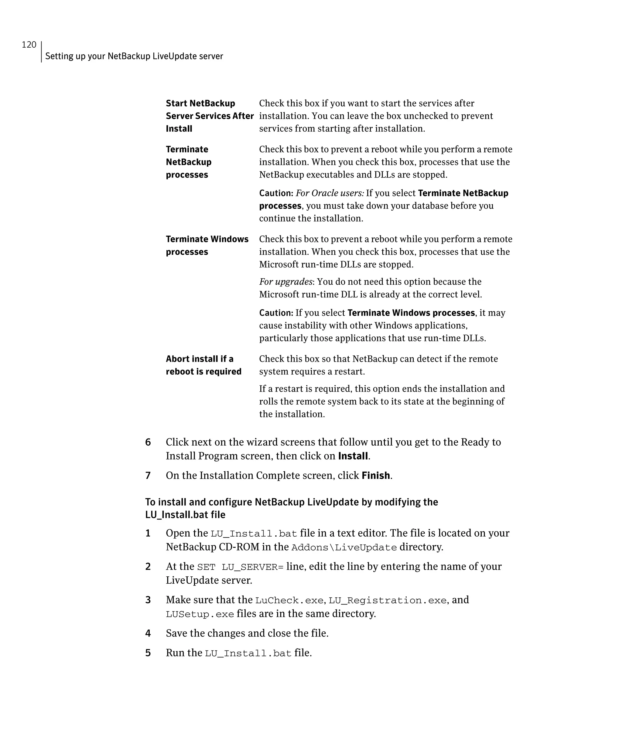 120
      Setting up your NetBackup LiveUpdate server




                                   Start NetBackup       Check this box if you want to start the services after
                                   Server Services After installation. You can leave the box unchecked to prevent
                                   Install               services from starting after installation.

                                   Terminate             Check this box to prevent a reboot while you perform a remote
                                   NetBackup             installation. When you check this box, processes that use the
                                   processes             NetBackup executables and DLLs are stopped.

                                                         Caution: For Oracle users: If you select Terminate NetBackup
                                                         processes, you must take down your database before you
                                                         continue the installation.

                                   Terminate Windows     Check this box to prevent a reboot while you perform a remote
                                   processes             installation. When you check this box, processes that use the
                                                         Microsoft run-time DLLs are stopped.
                                                         For upgrades: You do not need this option because the
                                                         Microsoft run-time DLL is already at the correct level.

                                                         Caution: If you select Terminate Windows processes, it may
                                                         cause instability with other Windows applications,
                                                         particularly those applications that use run-time DLLs.

                                   Abort install if a    Check this box so that NetBackup can detect if the remote
                                   reboot is required    system requires a restart.
                                                         If a restart is required, this option ends the installation and
                                                         rolls the remote system back to its state at the beginning of
                                                         the installation.


                              6	   Click next on the wizard screens that follow until you get to the Ready to
                                   Install Program screen, then click on Install.
                              7	   On the Installation Complete screen, click Finish.

                              To install and configure NetBackup LiveUpdate by modifying the
                              LU_Install.bat file
                              1	   Open the LU_Install.bat file in a text editor. The file is located on your
                                   NetBackup CD-ROM in the AddonsLiveUpdate directory.
                              2	   At the SET LU_SERVER= line, edit the line by entering the name of your
                                   LiveUpdate server.
                              3	   Make sure that the LuCheck.exe, LU_Registration.exe, and
                                   LUSetup.exe files are in the same directory.
                              4	   Save the changes and close the file.
                              5	   Run the LU_Install.bat file.
 