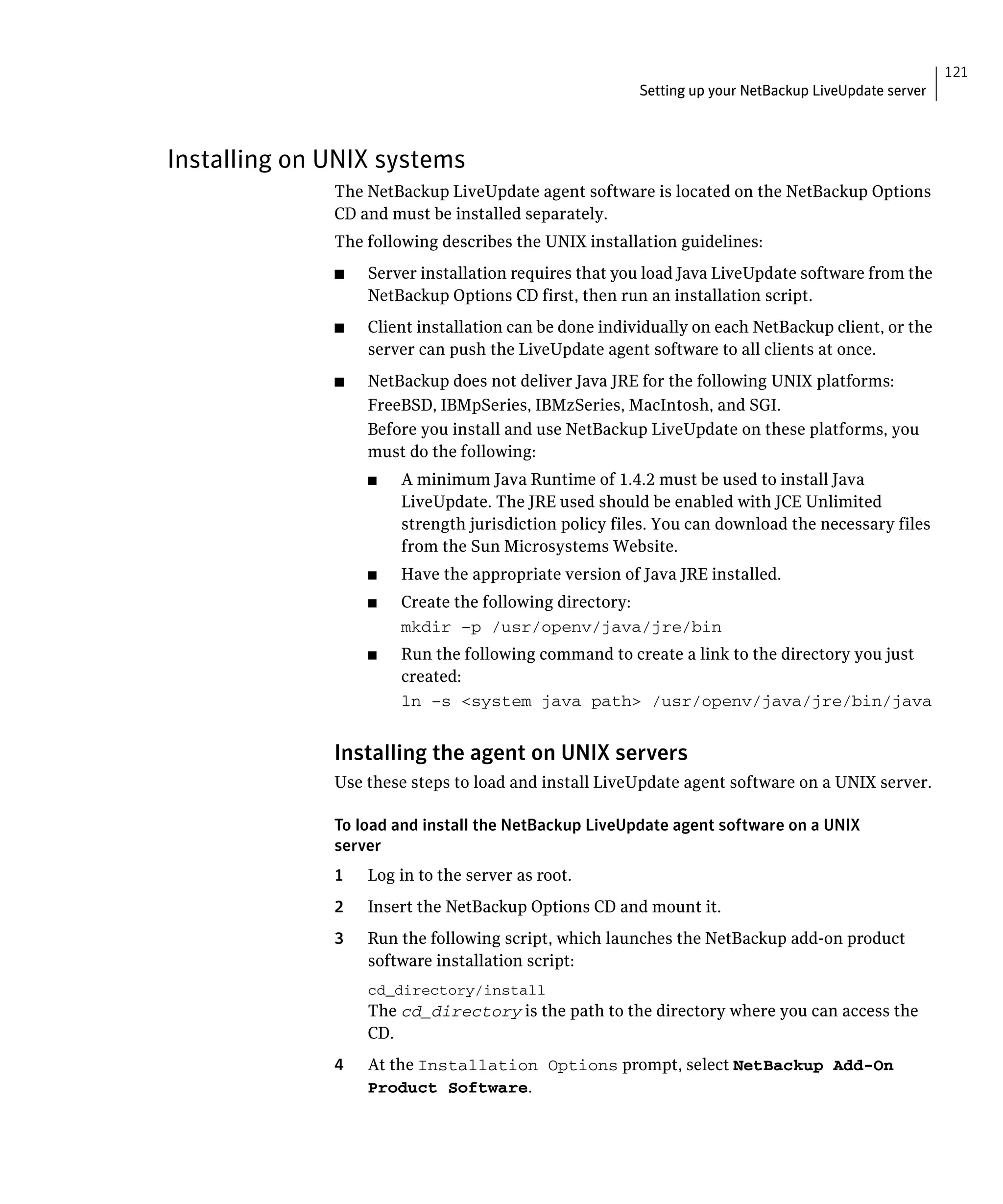 121
                                                        Setting up your NetBackup LiveUpdate server



Installing on UNIX systems
              The NetBackup LiveUpdate agent software is located on the NetBackup Options 

              CD and must be installed separately.

              The following describes the UNIX installation guidelines:

              ■	   Server installation requires that you load Java LiveUpdate software from the
                   NetBackup Options CD first, then run an installation script.
              ■	   Client installation can be done individually on each NetBackup client, or the
                   server can push the LiveUpdate agent software to all clients at once.
              ■	   NetBackup does not deliver Java JRE for the following UNIX platforms:
                   FreeBSD, IBMpSeries, IBMzSeries, MacIntosh, and SGI.
                   Before you install and use NetBackup LiveUpdate on these platforms, you
                   must do the following:
                   ■	   A minimum Java Runtime of 1.4.2 must be used to install Java
                        LiveUpdate. The JRE used should be enabled with JCE Unlimited
                        strength jurisdiction policy files. You can download the necessary files
                        from the Sun Microsystems Website.
                   ■	   Have the appropriate version of Java JRE installed.
                   ■	   Create the following directory:
                        mkdir –p /usr/openv/java/jre/bin

                   ■	   Run the following command to create a link to the directory you just
                        created:
                        ln –s <system java path> /usr/openv/java/jre/bin/java



              Installing the agent on UNIX servers
              Use these steps to load and install LiveUpdate agent software on a UNIX server.

              To load and install the NetBackup LiveUpdate agent software on a UNIX
              server
              1	   Log in to the server as root.
              2	   Insert the NetBackup Options CD and mount it.
              3	   Run the following script, which launches the NetBackup add-on product
                   software installation script:
                   cd_directory/install

                   The cd_directory is the path to the directory where you can access the
                   CD.
              4	   At the Installation Options prompt, select NetBackup Add-On
                   Product Software.
 