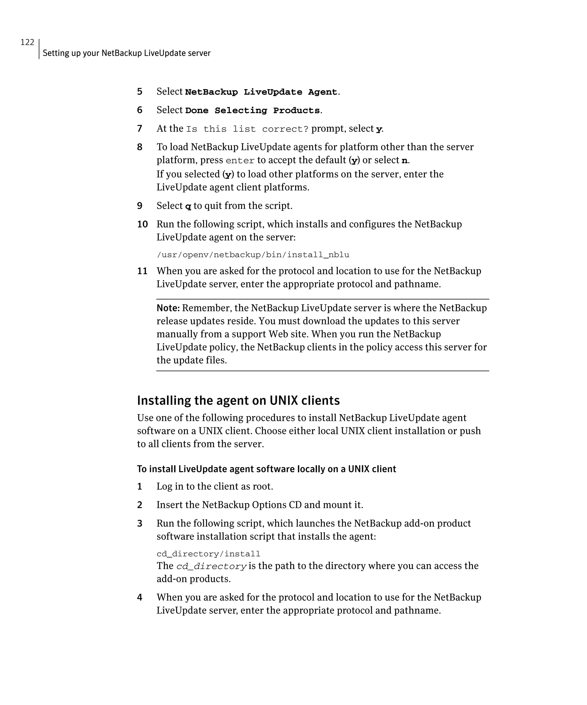 122
      Setting up your NetBackup LiveUpdate server



                              5    Select NetBackup LiveUpdate Agent.
                              6    Select Done Selecting Products.
                              7    At the Is this list correct? prompt, select y.
                              8    To load NetBackup LiveUpdate agents for platform other than the server
                                   platform, press enter to accept the default (y) or select n.
                                   If you selected (y) to load other platforms on the server, enter the
                                   LiveUpdate agent client platforms.
                              9    Select q to quit from the script.
                              10 Run the following script, which installs and configures the NetBackup
                                 LiveUpdate agent on the server:
                                   /usr/openv/netbackup/bin/install_nblu
                              11 When you are asked for the protocol and location to use for the NetBackup
                                 LiveUpdate server, enter the appropriate protocol and pathname.

                                   Note: Remember, the NetBackup LiveUpdate server is where the NetBackup
                                   release updates reside. You must download the updates to this server
                                   manually from a support Web site. When you run the NetBackup
                                   LiveUpdate policy, the NetBackup clients in the policy access this server for
                                   the update files.



                              Installing the agent on UNIX clients
                              Use one of the following procedures to install NetBackup LiveUpdate agent
                              software on a UNIX client. Choose either local UNIX client installation or push
                              to all clients from the server.

                              To install LiveUpdate agent software locally on a UNIX client
                              1    Log in to the client as root.
                              2	   Insert the NetBackup Options CD and mount it.
                              3	   Run the following script, which launches the NetBackup add-on product
                                   software installation script that installs the agent:
                                   cd_directory/install

                                   The cd_directory is the path to the directory where you can access the
                                   add-on products.
                              4	   When you are asked for the protocol and location to use for the NetBackup
                                   LiveUpdate server, enter the appropriate protocol and pathname.
 