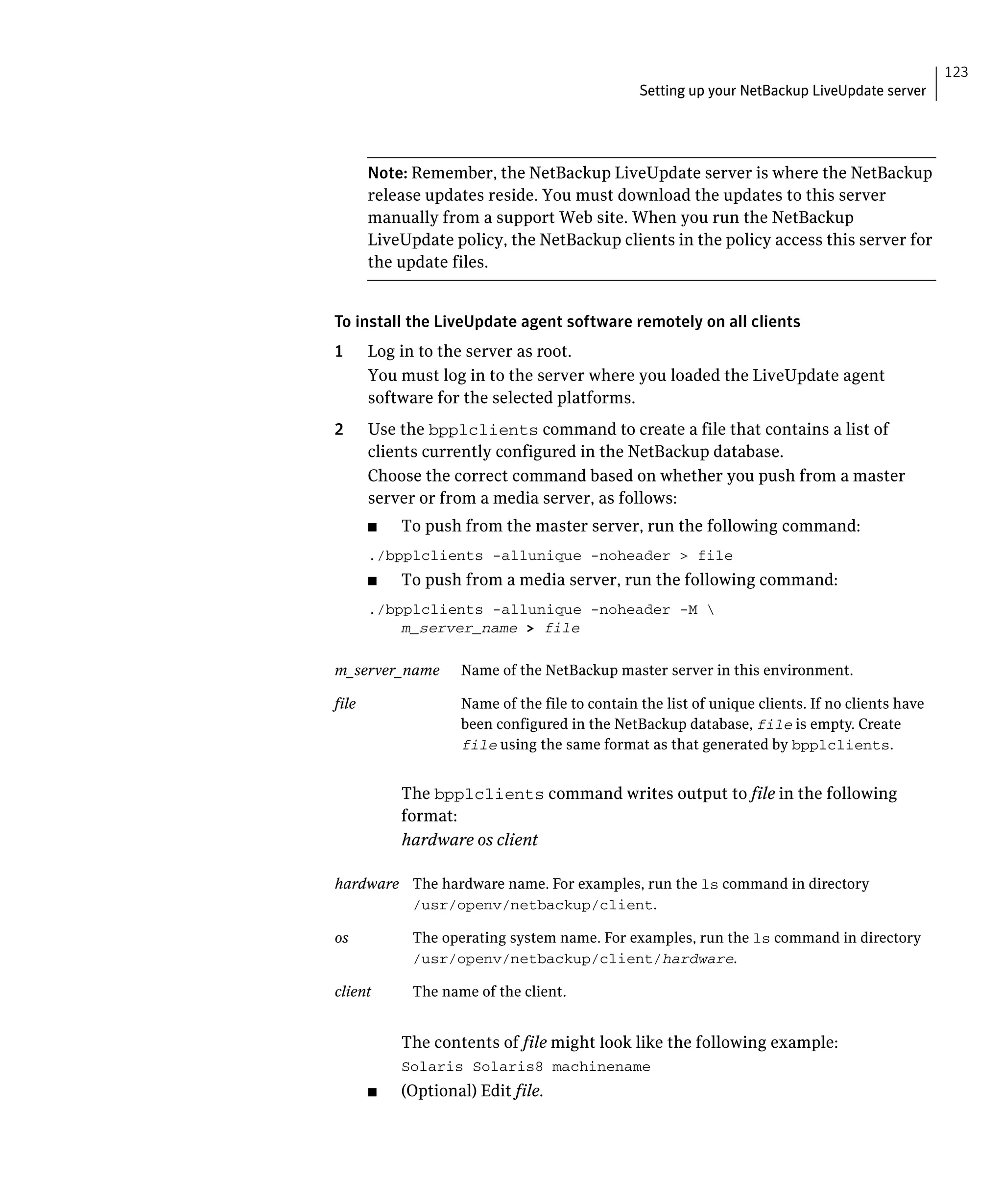 123
                                                 Setting up your NetBackup LiveUpdate server




        Note: Remember, the NetBackup LiveUpdate server is where the NetBackup
        release updates reside. You must download the updates to this server
        manually from a support Web site. When you run the NetBackup
        LiveUpdate policy, the NetBackup clients in the policy access this server for
        the update files.


To install the LiveUpdate agent software remotely on all clients
1       Log in to the server as root.
        You must log in to the server where you loaded the LiveUpdate agent
        software for the selected platforms.
2	      Use the bpplclients command to create a file that contains a list of
        clients currently configured in the NetBackup database.
        Choose the correct command based on whether you push from a master
        server or from a media server, as follows:
        ■	   To push from the master server, run the following command:
        ./bpplclients -allunique -noheader > file

        ■	   To push from a media server, run the following command:
        ./bpplclients -allunique -noheader -M 

            m_server_name	> file


m_server_name	       Name of the NetBackup master server in this environment.

file	                Name of the file to contain the list of unique clients. If no clients have
                     been configured in the NetBackup database, file is empty. Create
                     file using the same format as that generated by bpplclients.


             The bpplclients command writes output to file in the following
             format:
             hardware os client

hardware	 The hardware name. For examples, run the ls command in directory
          /usr/openv/netbackup/client.

os	           The operating system name. For examples, run the ls command in directory
              /usr/openv/netbackup/client/hardware.

client	       The name of the client.


             The contents of file might look like the following example:
             Solaris Solaris8 machinename

        ■	   (Optional) Edit file.
 