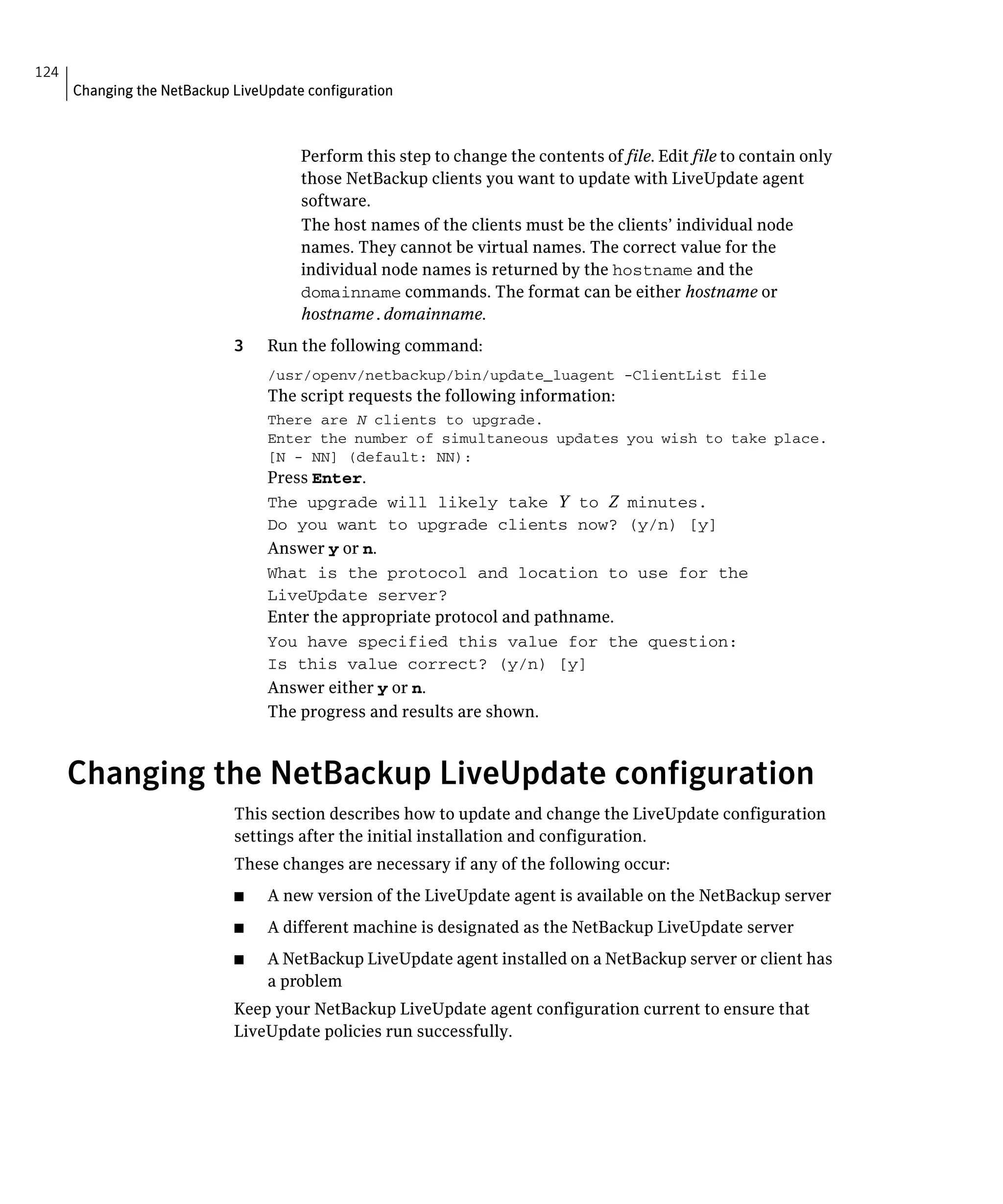 124
      Changing the NetBackup LiveUpdate configuration



                                       Perform this step to change the contents of file. Edit file to contain only
                                       those NetBackup clients you want to update with LiveUpdate agent
                                       software.
                                       The host names of the clients must be the clients’ individual node
                                       names. They cannot be virtual names. The correct value for the
                                       individual node names is returned by the hostname and the
                                       domainname commands. The format can be either hostname or
                                       hostname.domainname.
                             3    Run the following command:
                                  /usr/openv/netbackup/bin/update_luagent -ClientList file

                                  The script requests the following information:
                                  There are N clients to upgrade.

                                  Enter the number of simultaneous updates you wish to take place. 

                                  [N - NN] (default: NN):

                                  Press Enter.
                                  The upgrade will likely take Y to Z minutes.
                                  Do you want to upgrade clients now? (y/n) [y]

                                  Answer y or n.
                                  What is the protocol and location to use for the 

                                  LiveUpdate server?

                                  Enter the appropriate protocol and pathname.
                                  You have specified this value for the question:

                                  Is this value correct? (y/n) [y]

                                  Answer either y or n.
                                  The progress and results are shown.


      Changing the NetBackup LiveUpdate configuration
                             This section describes how to update and change the LiveUpdate configuration 

                             settings after the initial installation and configuration.

                             These changes are necessary if any of the following occur:

                             ■    A new version of the LiveUpdate agent is available on the NetBackup server
                             ■    A different machine is designated as the NetBackup LiveUpdate server
                             ■    A NetBackup LiveUpdate agent installed on a NetBackup server or client has
                                  a problem
                             Keep your NetBackup LiveUpdate agent configuration current to ensure that
                             LiveUpdate policies run successfully.
 