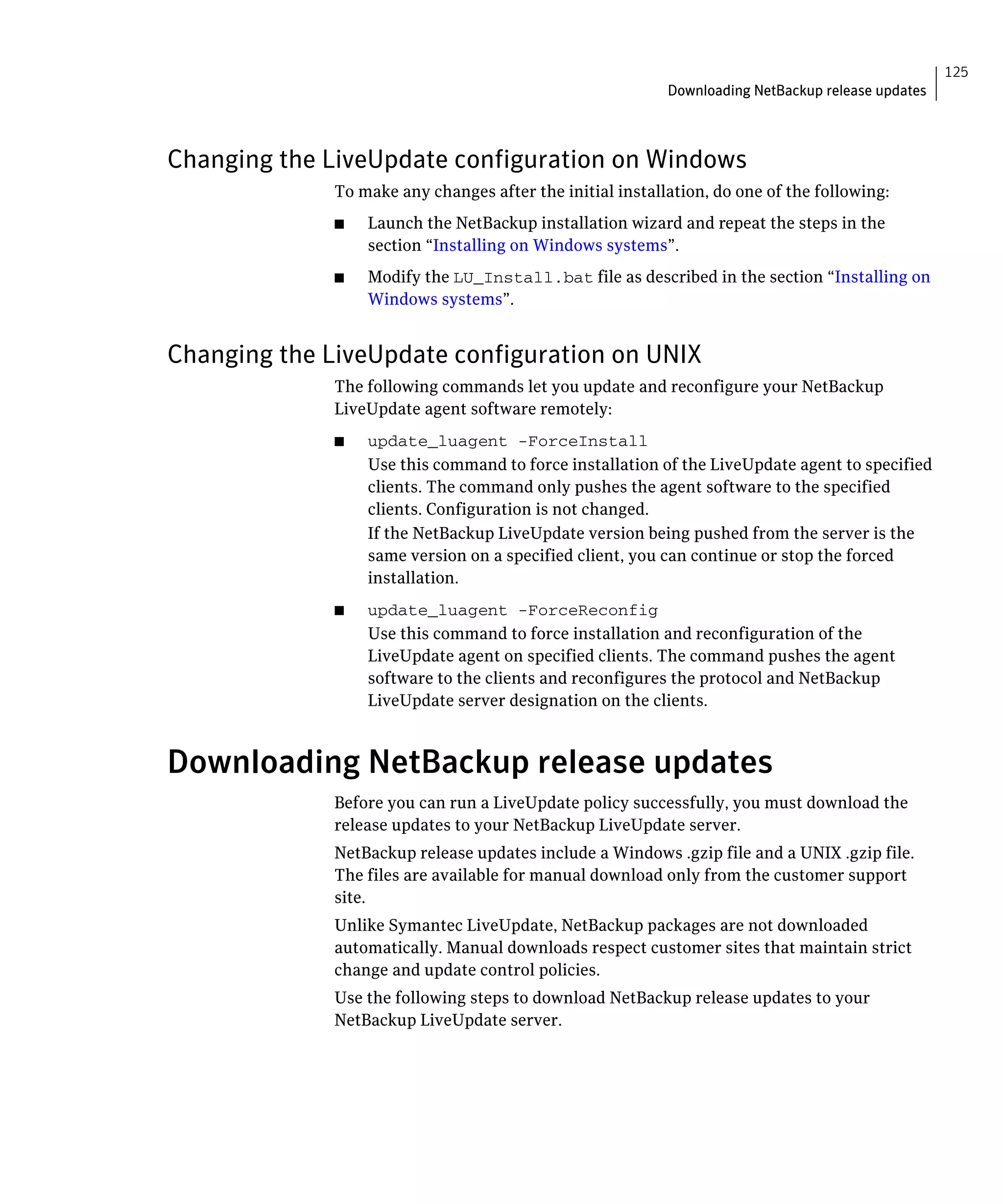 125
                                                           Downloading NetBackup release updates



Changing the LiveUpdate configuration on Windows
              To make any changes after the initial installation, do one of the following:
              ■	   Launch the NetBackup installation wizard and repeat the steps in the
                   section “Installing on Windows systems”.
              ■	   Modify the LU_Install.bat file as described in the section “Installing on
                   Windows systems”.


Changing the LiveUpdate configuration on UNIX
              The following commands let you update and reconfigure your NetBackup
              LiveUpdate agent software remotely:
              ■	   update_luagent -ForceInstall
                   Use this command to force installation of the LiveUpdate agent to specified
                   clients. The command only pushes the agent software to the specified
                   clients. Configuration is not changed.
                   If the NetBackup LiveUpdate version being pushed from the server is the
                   same version on a specified client, you can continue or stop the forced
                   installation.
              ■	   update_luagent -ForceReconfig
                   Use this command to force installation and reconfiguration of the
                   LiveUpdate agent on specified clients. The command pushes the agent
                   software to the clients and reconfigures the protocol and NetBackup
                   LiveUpdate server designation on the clients.



Downloading NetBackup release updates
              Before you can run a LiveUpdate policy successfully, you must download the 

              release updates to your NetBackup LiveUpdate server.

              NetBackup release updates include a Windows .gzip file and a UNIX .gzip file.

              The files are available for manual download only from the customer support 

              site.

              Unlike Symantec LiveUpdate, NetBackup packages are not downloaded 

              automatically. Manual downloads respect customer sites that maintain strict

              change and update control policies.

              Use the following steps to download NetBackup release updates to your 

              NetBackup LiveUpdate server.

 