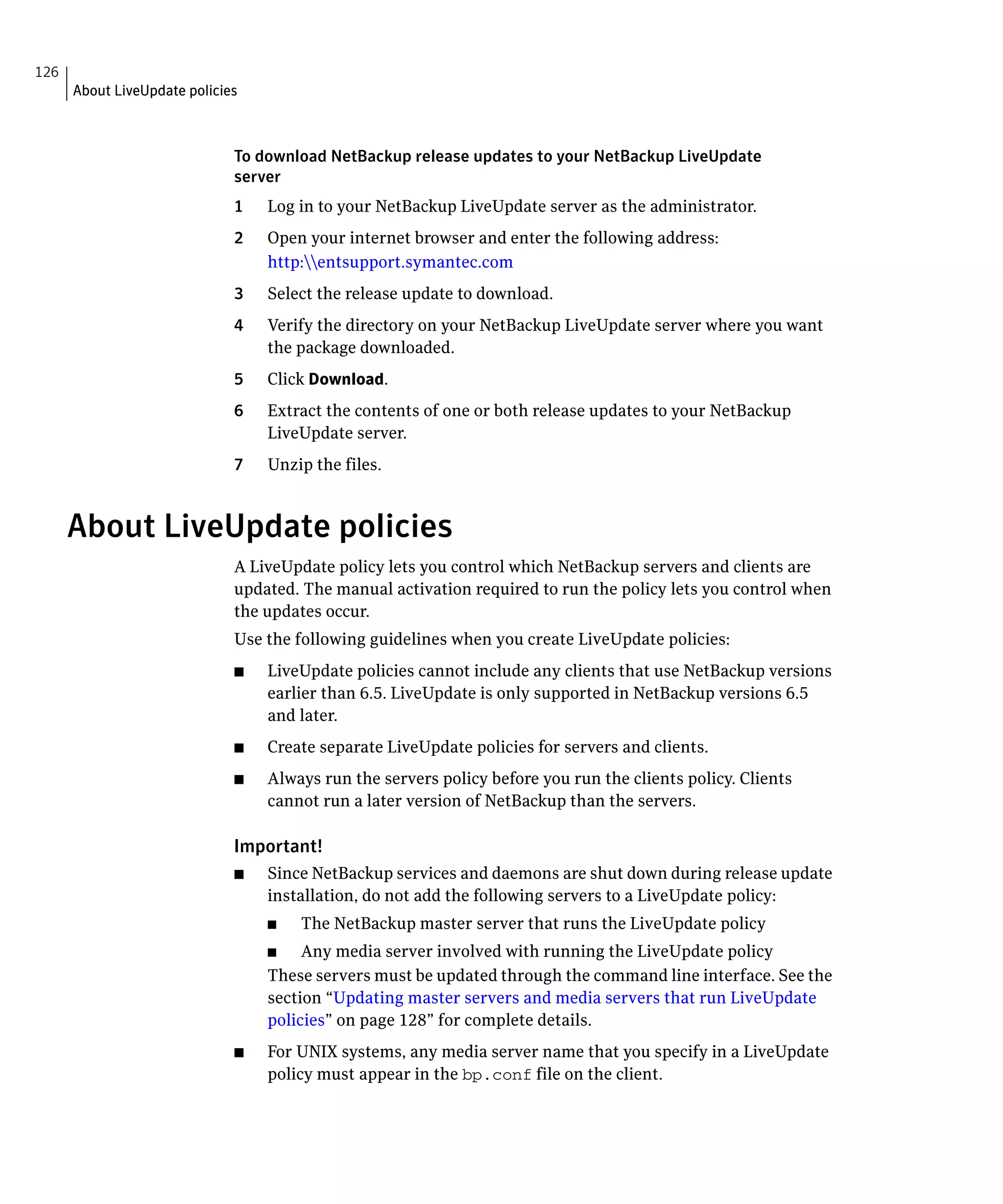 126
      About LiveUpdate policies



                              To download NetBackup release updates to your NetBackup LiveUpdate
                              server
                              1	   Log in to your NetBackup LiveUpdate server as the administrator.
                              2	   Open your internet browser and enter the following address:
                                   http:entsupport.symantec.com
                              3	   Select the release update to download.
                              4	   Verify the directory on your NetBackup LiveUpdate server where you want
                                   the package downloaded.
                              5	   Click Download.
                              6	   Extract the contents of one or both release updates to your NetBackup
                                   LiveUpdate server.
                              7	   Unzip the files.


      About LiveUpdate policies
                              A LiveUpdate policy lets you control which NetBackup servers and clients are
                              updated. The manual activation required to run the policy lets you control when
                              the updates occur.
                              Use the following guidelines when you create LiveUpdate policies:
                              ■	   LiveUpdate policies cannot include any clients that use NetBackup versions
                                   earlier than 6.5. LiveUpdate is only supported in NetBackup versions 6.5
                                   and later.
                              ■	   Create separate LiveUpdate policies for servers and clients.
                              ■	   Always run the servers policy before you run the clients policy. Clients
                                   cannot run a later version of NetBackup than the servers.

                              Important!
                              ■	   Since NetBackup services and daemons are shut down during release update
                                   installation, do not add the following servers to a LiveUpdate policy:
                                   ■	   The NetBackup master server that runs the LiveUpdate policy
                                   ■    Any media server involved with running the LiveUpdate policy
                                   These servers must be updated through the command line interface. See the
                                   section “Updating master servers and media servers that run LiveUpdate
                                   policies” on page 128” for complete details.
                              ■	   For UNIX systems, any media server name that you specify in a LiveUpdate
                                   policy must appear in the bp.conf file on the client.
 