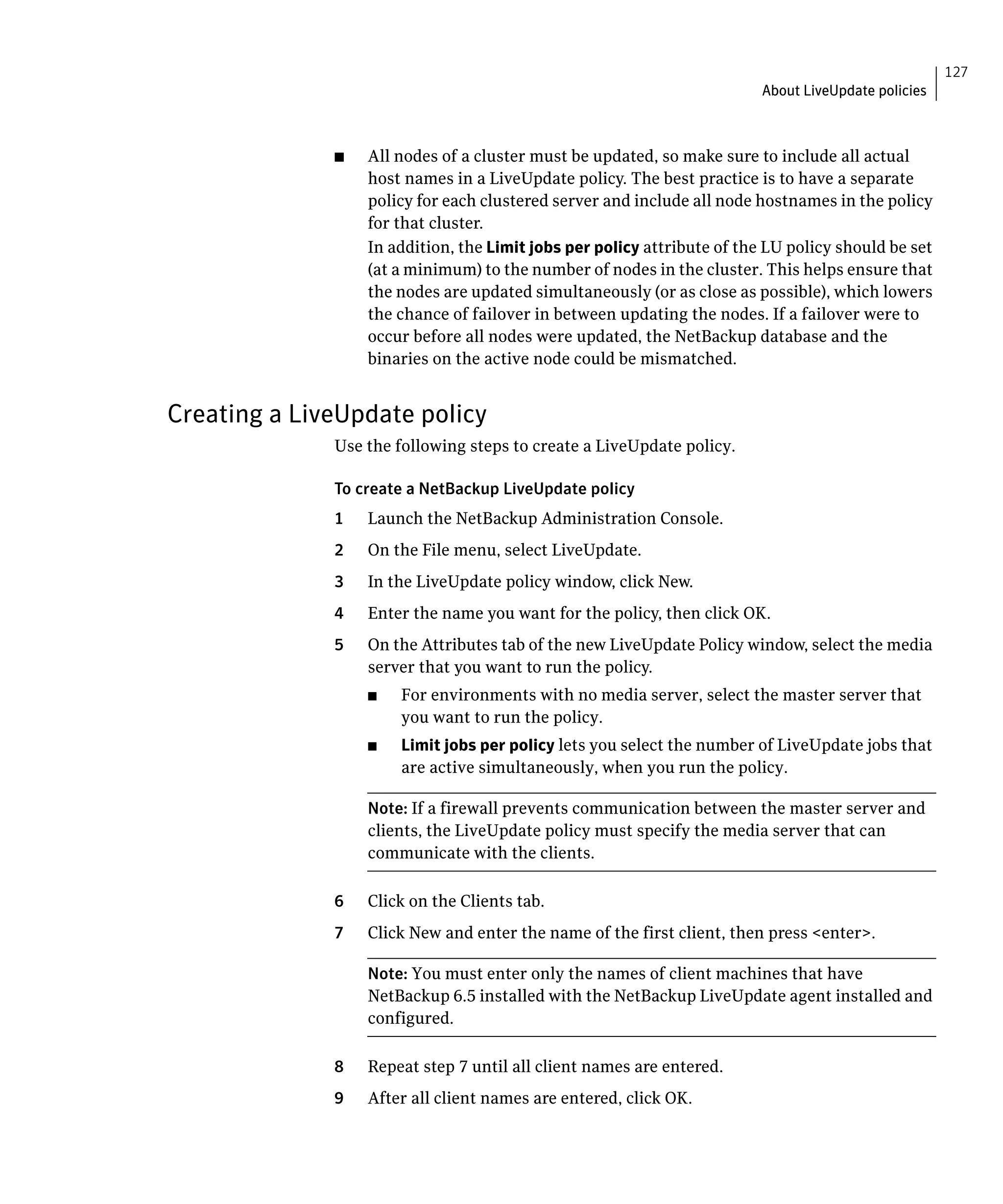 127
                                                                          About LiveUpdate policies



              ■	   All nodes of a cluster must be updated, so make sure to include all actual
                   host names in a LiveUpdate policy. The best practice is to have a separate
                   policy for each clustered server and include all node hostnames in the policy
                   for that cluster.
                   In addition, the Limit jobs per policy attribute of the LU policy should be set
                   (at a minimum) to the number of nodes in the cluster. This helps ensure that
                   the nodes are updated simultaneously (or as close as possible), which lowers
                   the chance of failover in between updating the nodes. If a failover were to
                   occur before all nodes were updated, the NetBackup database and the
                   binaries on the active node could be mismatched.


Creating a LiveUpdate policy
              Use the following steps to create a LiveUpdate policy.

              To create a NetBackup LiveUpdate policy
              1    Launch the NetBackup Administration Console.
              2	   On the File menu, select LiveUpdate.
              3	   In the LiveUpdate policy window, click New.
              4	   Enter the name you want for the policy, then click OK.
              5	   On the Attributes tab of the new LiveUpdate Policy window, select the media
                   server that you want to run the policy.
                   ■	   For environments with no media server, select the master server that
                        you want to run the policy.
                   ■	   Limit jobs per policy lets you select the number of LiveUpdate jobs that
                        are active simultaneously, when you run the policy.

                   Note: If a firewall prevents communication between the master server and
                   clients, the LiveUpdate policy must specify the media server that can
                   communicate with the clients.

              6    Click on the Clients tab.

              7    Click New and enter the name of the first client, then press <enter>.


                   Note: You must enter only the names of client machines that have
                   NetBackup 6.5 installed with the NetBackup LiveUpdate agent installed and
                   configured.

              8    Repeat step 7 until all client names are entered.
              9    After all client names are entered, click OK.
 
