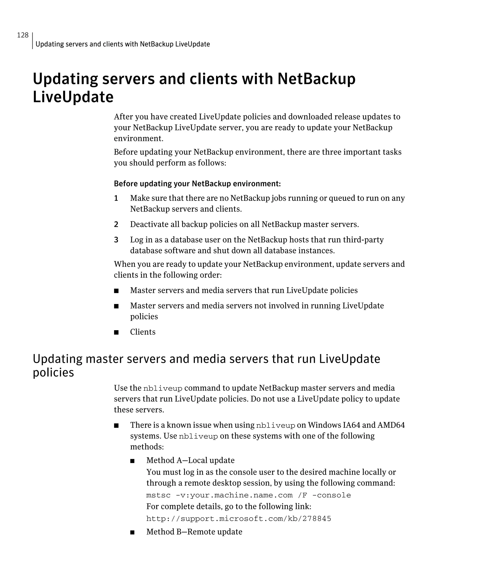 128
      Updating servers and clients with NetBackup LiveUpdate




      Updating servers and clients with NetBackup
      LiveUpdate
                              After you have created LiveUpdate policies and downloaded release updates to
                              your NetBackup LiveUpdate server, you are ready to update your NetBackup
                              environment.
                              Before updating your NetBackup environment, there are three important tasks
                              you should perform as follows:

                              Before updating your NetBackup environment:
                              1	   Make sure that there are no NetBackup jobs running or queued to run on any
                                   NetBackup servers and clients.
                              2	   Deactivate all backup policies on all NetBackup master servers.
                              3	   Log in as a database user on the NetBackup hosts that run third-party
                                   database software and shut down all database instances.
                              When you are ready to update your NetBackup environment, update servers and
                              clients in the following order:
                              ■	   Master servers and media servers that run LiveUpdate policies
                              ■	   Master servers and media servers not involved in running LiveUpdate
                                   policies
                              ■	   Clients


      Updating master servers and media servers that run LiveUpdate
      policies
                              Use the nbliveup command to update NetBackup master servers and media
                              servers that run LiveUpdate policies. Do not use a LiveUpdate policy to update
                              these servers.
                              ■	   There is a known issue when using nbliveup on Windows IA64 and AMD64
                                   systems. Use nbliveup on these systems with one of the following
                                   methods:
                                   ■	   Method A—Local update
                                        You must log in as the console user to the desired machine locally or
                                        through a remote desktop session, by using the following command:
                                        mstsc -v:your.machine.name.com /F -console

                                        For complete details, go to the following link:
                                        http://support.microsoft.com/kb/278845

                                   ■	   Method B—Remote update
 