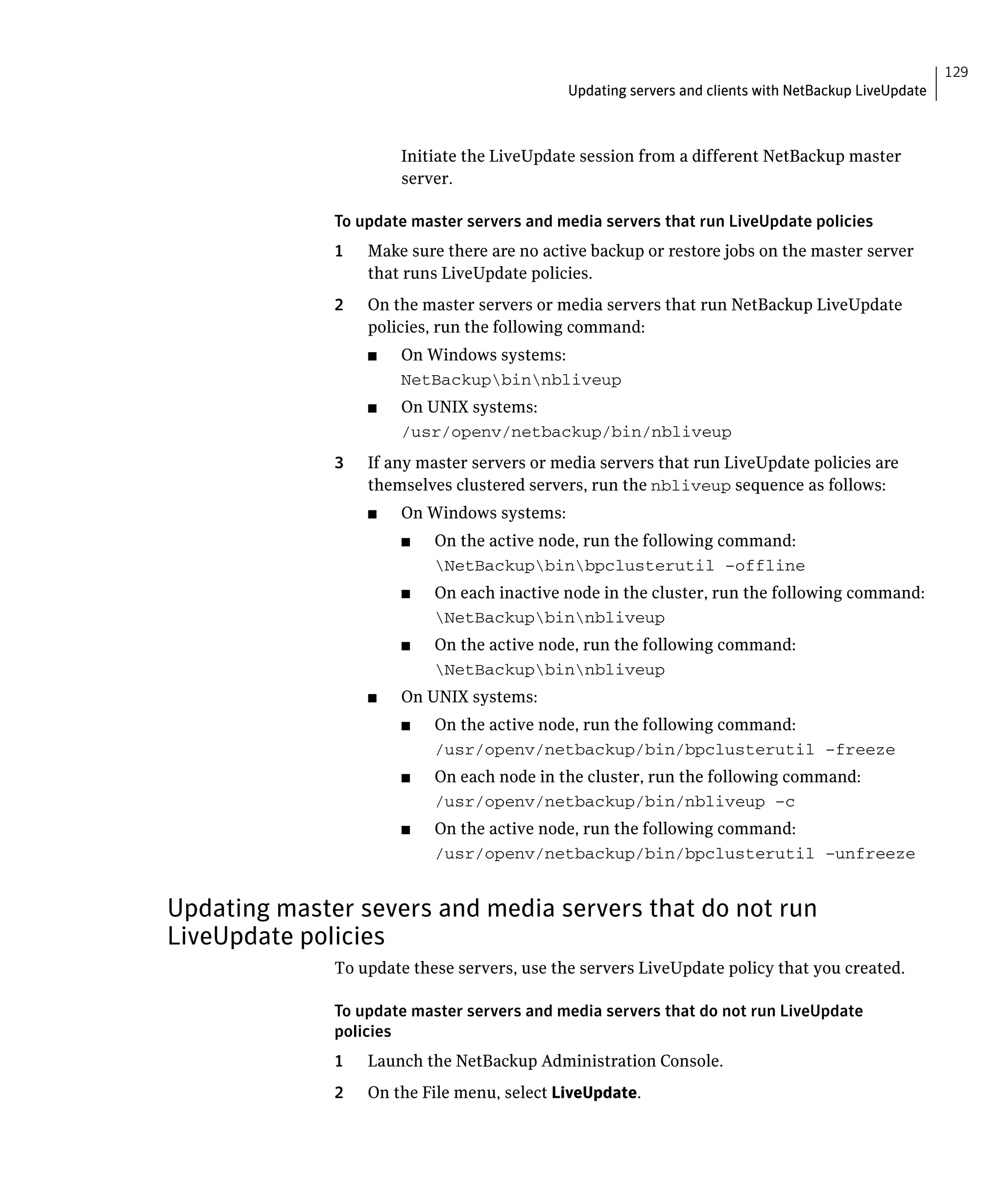 129
                                              Updating servers and clients with NetBackup LiveUpdate



                        Initiate the LiveUpdate session from a different NetBackup master
                        server.

              To update master servers and media servers that run LiveUpdate policies
              1	   Make sure there are no active backup or restore jobs on the master server
                   that runs LiveUpdate policies.
              2	   On the master servers or media servers that run NetBackup LiveUpdate
                   policies, run the following command:
                   ■	   On Windows systems:
                        NetBackupbinnbliveup

                   ■	   On UNIX systems:
                        /usr/openv/netbackup/bin/nbliveup

              3	   If any master servers or media servers that run LiveUpdate policies are
                   themselves clustered servers, run the nbliveup sequence as follows:
                   ■	   On Windows systems:
                        ■	   On the active node, run the following command:
                             NetBackupbinbpclusterutil –offline

                        ■	   On each inactive node in the cluster, run the following command:
                             NetBackupbinnbliveup

                        ■	   On the active node, run the following command:
                             NetBackupbinnbliveup

                   ■	   On UNIX systems:
                        ■	   On the active node, run the following command:
                             /usr/openv/netbackup/bin/bpclusterutil –freeze

                        ■	   On each node in the cluster, run the following command:
                             /usr/openv/netbackup/bin/nbliveup –c

                        ■	   On the active node, run the following command:
                             /usr/openv/netbackup/bin/bpclusterutil –unfreeze



Updating master severs and media servers that do not run
LiveUpdate policies
              To update these servers, use the servers LiveUpdate policy that you created.

              To update master servers and media servers that do not run LiveUpdate
              policies
              1	   Launch the NetBackup Administration Console.
              2	   On the File menu, select LiveUpdate.
 