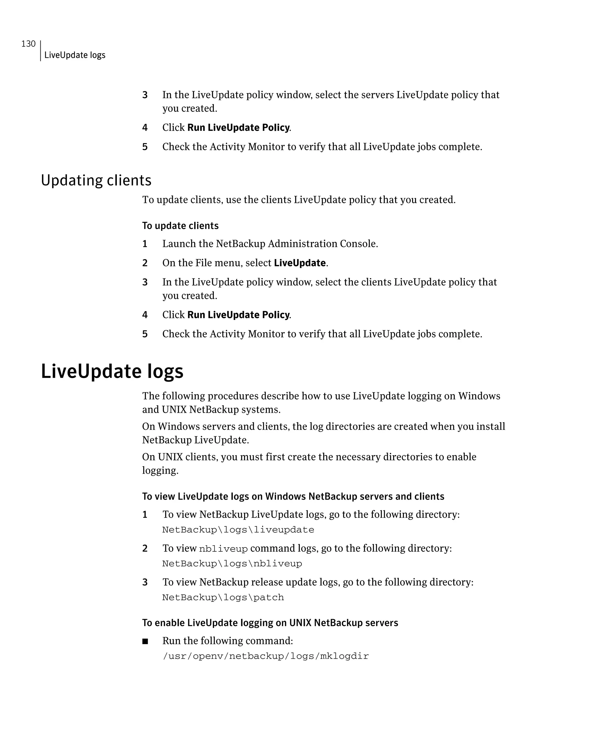 130
      LiveUpdate logs



                        3    In the LiveUpdate policy window, select the servers LiveUpdate policy that
                             you created.
                        4    Click Run LiveUpdate Policy.
                        5    Check the Activity Monitor to verify that all LiveUpdate jobs complete.


      Updating clients
                        To update clients, use the clients LiveUpdate policy that you created.


                        To update clients

                        1    Launch the NetBackup Administration Console.

                        2	   On the File menu, select LiveUpdate.

                        3	   In the LiveUpdate policy window, select the clients LiveUpdate policy that
                             you created.
                        4	   Click Run LiveUpdate Policy.
                        5	   Check the Activity Monitor to verify that all LiveUpdate jobs complete.



      LiveUpdate logs
                        The following procedures describe how to use LiveUpdate logging on Windows 

                        and UNIX NetBackup systems.

                        On Windows servers and clients, the log directories are created when you install 

                        NetBackup LiveUpdate.

                        On UNIX clients, you must first create the necessary directories to enable 

                        logging.


                        To view LiveUpdate logs on Windows NetBackup servers and clients
                        1    To view NetBackup LiveUpdate logs, go to the following directory:
                             NetBackuplogsliveupdate

                        2	   To view nbliveup command logs, go to the following directory:
                             NetBackuplogsnbliveup
                        3	   To view NetBackup release update logs, go to the following directory:
                             NetBackuplogspatch


                        To enable LiveUpdate logging on UNIX NetBackup servers
                        ■	   Run the following command:
                             /usr/openv/netbackup/logs/mklogdir

 