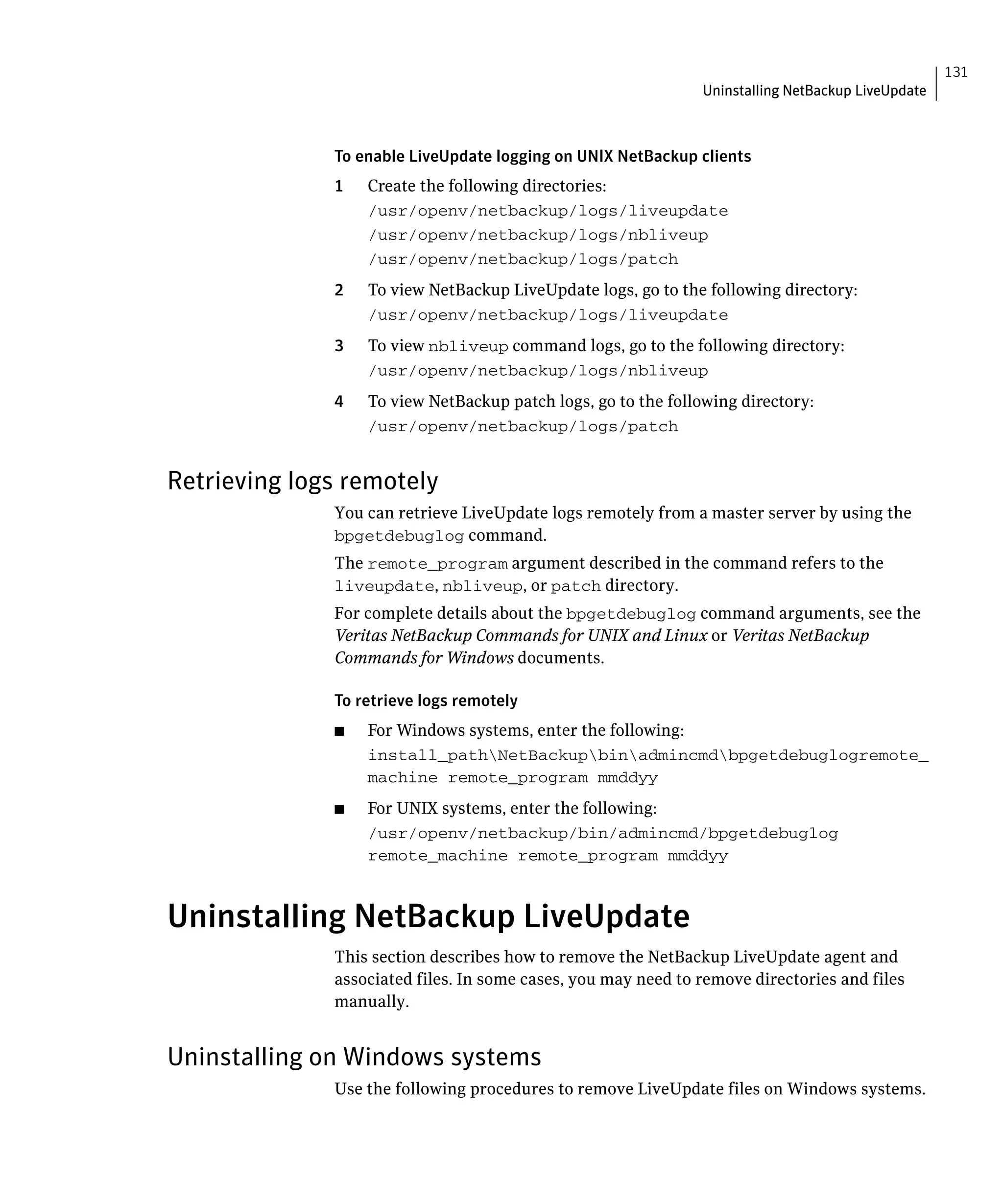 131
                                                                Uninstalling NetBackup LiveUpdate



              To enable LiveUpdate logging on UNIX NetBackup clients
              1    Create the following directories:
                   /usr/openv/netbackup/logs/liveupdate

                   /usr/openv/netbackup/logs/nbliveup

                   /usr/openv/netbackup/logs/patch

              2	   To view NetBackup LiveUpdate logs, go to the following directory:
                   /usr/openv/netbackup/logs/liveupdate

              3	   To view nbliveup command logs, go to the following directory:
                   /usr/openv/netbackup/logs/nbliveup
              4	   To view NetBackup patch logs, go to the following directory:
                   /usr/openv/netbackup/logs/patch



Retrieving logs remotely
              You can retrieve LiveUpdate logs remotely from a master server by using the
              bpgetdebuglog command.
              The remote_program argument described in the command refers to the
              liveupdate, nbliveup, or patch directory.
              For complete details about the bpgetdebuglog command arguments, see the
              Veritas NetBackup Commands for UNIX and Linux or Veritas NetBackup
              Commands for Windows documents.

              To retrieve logs remotely
              ■	   For Windows systems, enter the following:
                   install_pathNetBackupbinadmincmdbpgetdebuglogremote_

                   machine remote_program mmddyy

              ■	   For UNIX systems, enter the following:
                   /usr/openv/netbackup/bin/admincmd/bpgetdebuglog 

                   remote_machine remote_program mmddyy




Uninstalling NetBackup LiveUpdate
              This section describes how to remove the NetBackup LiveUpdate agent and
              associated files. In some cases, you may need to remove directories and files
              manually.


Uninstalling on Windows systems
              Use the following procedures to remove LiveUpdate files on Windows systems.
 