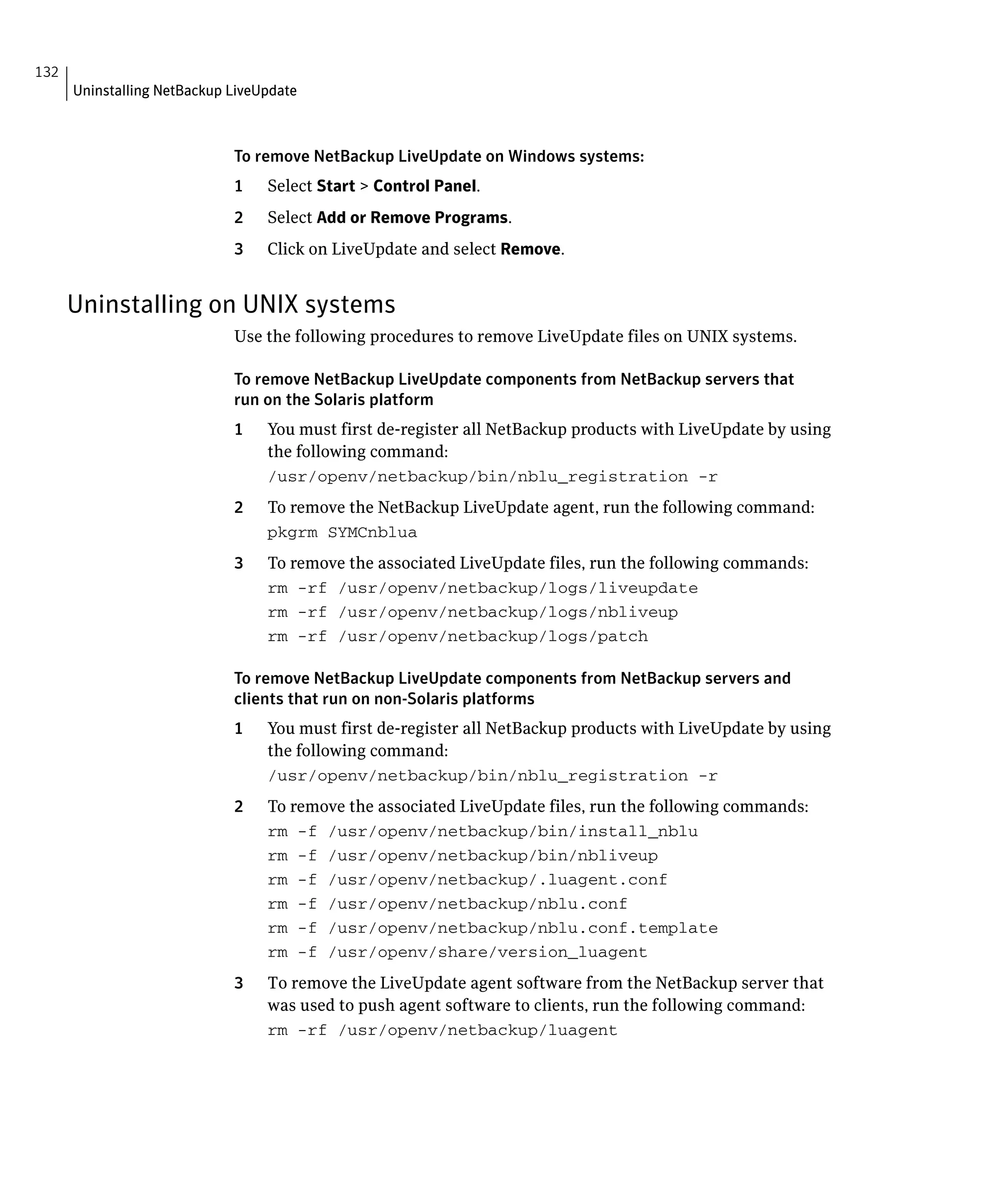 132
      Uninstalling NetBackup LiveUpdate



                             To remove NetBackup LiveUpdate on Windows systems:
                             1    Select Start > Control Panel.
                             2    Select Add or Remove Programs.
                             3    Click on LiveUpdate and select Remove.


      Uninstalling on UNIX systems
                             Use the following procedures to remove LiveUpdate files on UNIX systems.

                             To remove NetBackup LiveUpdate components from NetBackup servers that
                             run on the Solaris platform
                             1	   You must first de-register all NetBackup products with LiveUpdate by using
                                  the following command:
                                  /usr/openv/netbackup/bin/nblu_registration -r

                             2	   To remove the NetBackup LiveUpdate agent, run the following command:
                                  pkgrm SYMCnblua

                             3	   To remove the associated LiveUpdate files, run the following commands:
                                  rm -rf /usr/openv/netbackup/logs/liveupdate

                                  rm -rf /usr/openv/netbackup/logs/nbliveup

                                  rm -rf /usr/openv/netbackup/logs/patch


                             To remove NetBackup LiveUpdate components from NetBackup servers and
                             clients that run on non-Solaris platforms
                             1    You must first de-register all NetBackup products with LiveUpdate by using
                                  the following command:
                                  /usr/openv/netbackup/bin/nblu_registration -r

                             2	   To remove the associated LiveUpdate files, run the following commands:
                                  rm -f /usr/openv/netbackup/bin/install_nblu

                                  rm -f /usr/openv/netbackup/bin/nbliveup

                                  rm -f /usr/openv/netbackup/.luagent.conf

                                  rm -f /usr/openv/netbackup/nblu.conf

                                  rm -f /usr/openv/netbackup/nblu.conf.template

                                  rm -f /usr/openv/share/version_luagent

                             3	   To remove the LiveUpdate agent software from the NetBackup server that
                                  was used to push agent software to clients, run the following command:
                                  rm -rf /usr/openv/netbackup/luagent

 