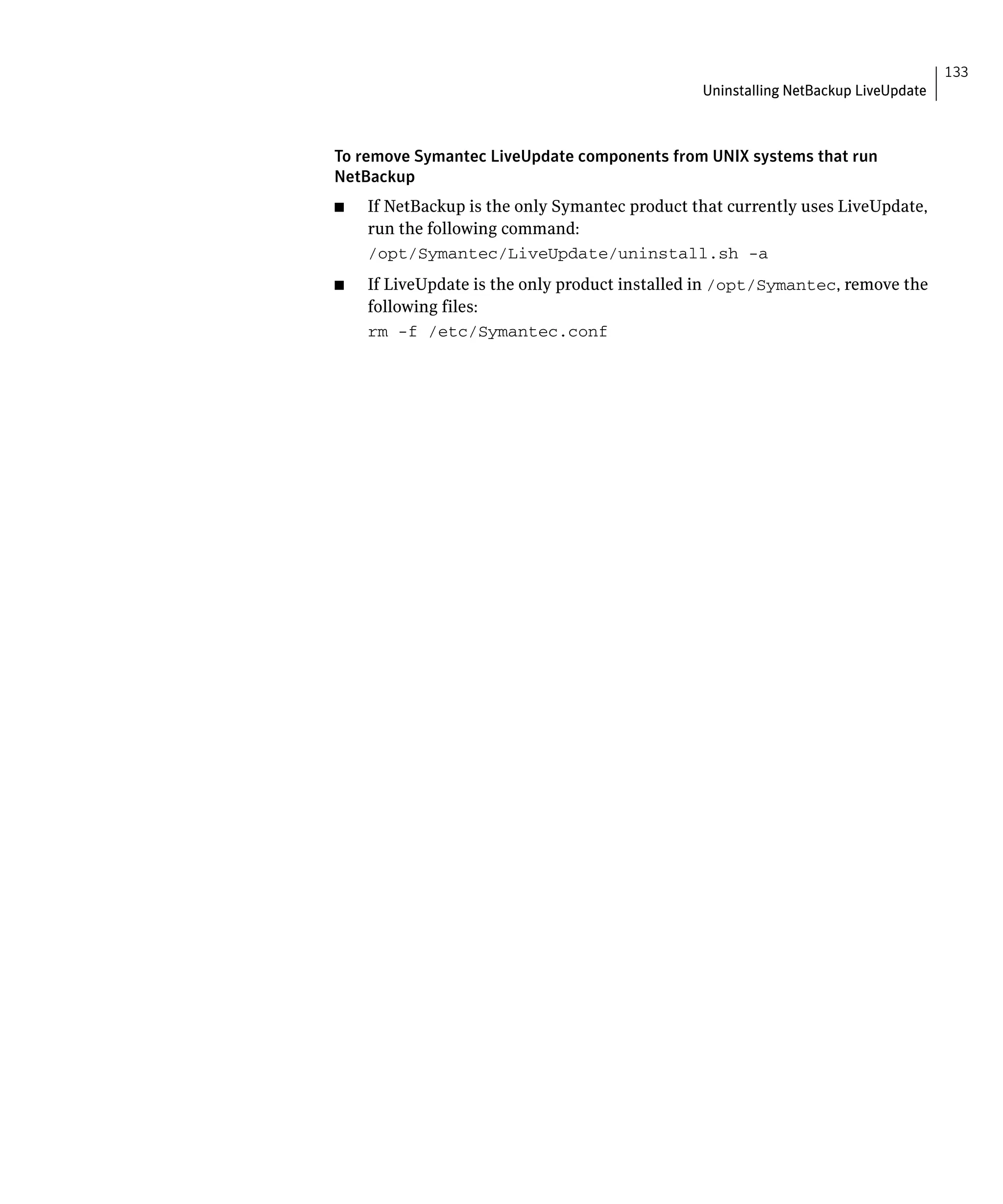 133
                                                Uninstalling NetBackup LiveUpdate



To remove Symantec LiveUpdate components from UNIX systems that run
NetBackup
■	   If NetBackup is the only Symantec product that currently uses LiveUpdate,
     run the following command:
     /opt/Symantec/LiveUpdate/uninstall.sh -a

■	   If LiveUpdate is the only product installed in /opt/Symantec, remove the
     following files:
     rm -f /etc/Symantec.conf

 