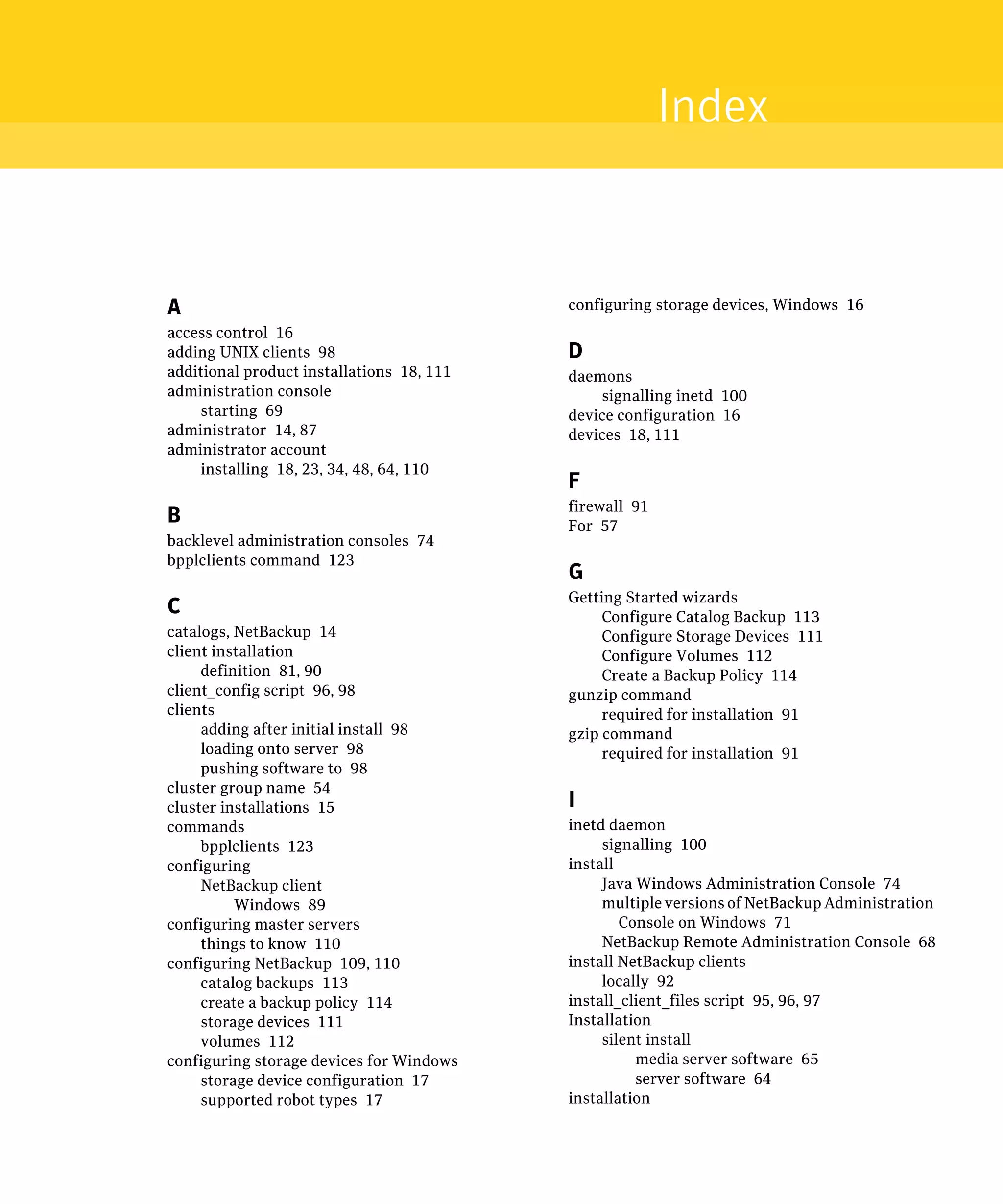 Index


A                                           configuring storage devices, Windows 16
access control 16

adding UNIX clients 98
                     D
additional product installations 18, 111
   daemons
administration console
                         signalling inetd 100

    starting 69
                            device configuration 16

administrator 14, 87
                       devices 18, 111

administrator account

    installing 18, 23, 34, 48, 64, 110

                                            F
                                            firewall 91

B                                           For 57

backlevel administration consoles 74

bpplclients command 123

                                            G
                                            Getting Started wizards
C                                                Configure Catalog Backup 113

catalogs, NetBackup 14
                          Configure Storage Devices 111

client installation
                             Configure Volumes 112

     definition 81, 90
                          Create a Backup Policy 114

client_config script 96, 98
                gunzip command

clients
                                         required for installation 91

     adding after initial install 98
       gzip command

     loading onto server 98
                     required for installation 91

     pushing software to 98

cluster group name 54

cluster installations 15
                   I

commands
                                   inetd daemon
     bpplclients 123
                            signalling 100

configuring
                                install

     NetBackup client
                           Java Windows Administration Console 74

          Windows 89
                            multiple versions of NetBackup Administration
configuring master servers
                          Console on Windows 71

     things to know 110
                         NetBackup Remote Administration Console 68

configuring NetBackup 109, 110
             install NetBackup clients

     catalog backups 113
                        locally 92

     create a backup policy 114
            install_client_files script 95, 96, 97

     storage devices 111
                   Installation

     volumes 112
                                silent install
configuring storage devices for Windows
               media server software 65

     storage device configuration 17
                  server software 64

     supported robot types 17
              installation

 