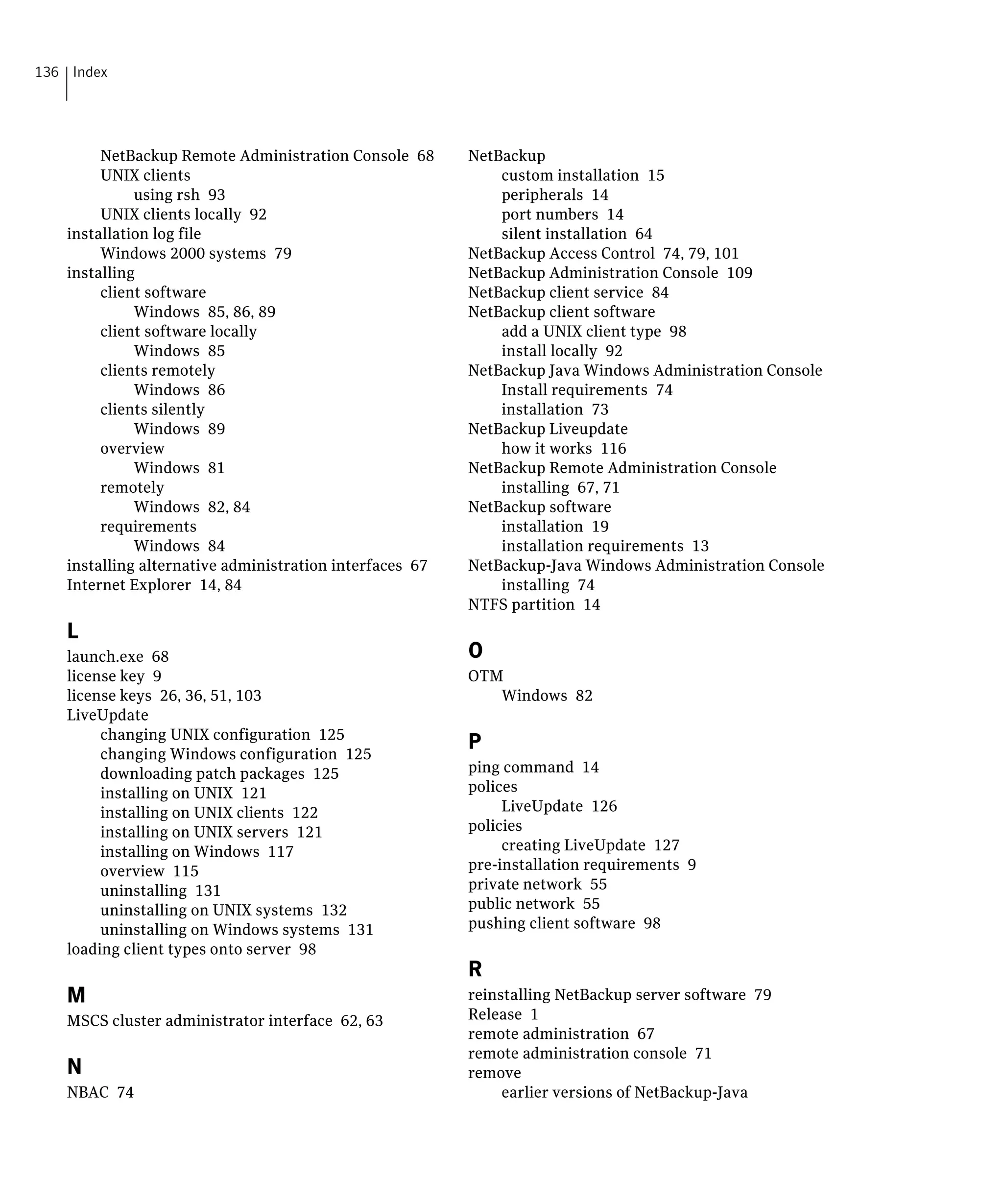 136 Index




        NetBackup Remote Administration Console 68
       NetBackup

        UNIX clients
                                         custom installation 15

             using rsh 93
                                    peripherals 14

        UNIX clients locally 92
                              port numbers 14

   installation log file
                                     silent installation 64

        Windows 2000 systems 79
                          NetBackup Access Control 74, 79, 101

   installing
                                            NetBackup Administration Console 109

        client software
                                  NetBackup client service 84

             Windows 85, 86, 89
                          NetBackup client software

        client software locally
                              add a UNIX client type 98

             Windows 85
                                      install locally 92

        clients remotely
                                 NetBackup Java Windows Administration Console

             Windows 86
                                      Install requirements 74

        clients silently
                                     installation 73

             Windows 89
                                  NetBackup Liveupdate

        overview
                                             how it works 116

             Windows 81
                                  NetBackup Remote Administration Console

        remotely
                                             installing 67, 71

             Windows 82, 84
                              NetBackup software

        requirements
                                         installation 19

             Windows 84
                                      installation requirements 13

   installing alternative administration interfaces 67
   NetBackup-Java Windows Administration Console

   Internet Explorer 14, 84
                                  installing 74

                                                          NTFS partition 14

   L
   launch.exe 68
                                         O
   license key 9
                                         OTM

   license keys 26, 36, 51, 103
                             Windows 82

   LiveUpdate

        changing UNIX configuration 125

        changing Windows configuration 125

                                                          P
        downloading patch packages 125
                   ping command 14

        installing on UNIX 121
                           polices

        installing on UNIX clients 122
                        LiveUpdate 126

        installing on UNIX servers 121
                   policies

        installing on Windows 117
                             creating LiveUpdate 127

        overview 115
                                     pre-installation requirements 9

        uninstalling 131
                                 private network 55

        uninstalling on UNIX systems 132
                 public network 55

        uninstalling on Windows systems 131
              pushing client software 98

   loading client types onto server 98

                                                          R
   M                                                      reinstalling NetBackup server software 79

   MSCS cluster administrator interface 62, 63
           Release 1

                                                          remote administration 67

                                                          remote administration console 71

   N                                                      remove

   NBAC 74
                                                    earlier versions of NetBackup-Java 

 