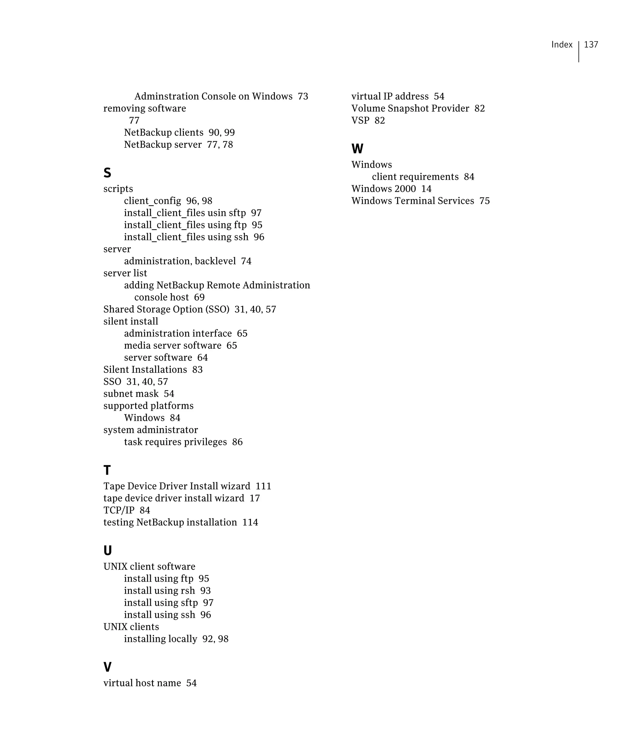 Index   137




      Adminstration Console on Windows 73
      virtual IP address 54

removing software
                              Volume Snapshot Provider 82

     77
                                        VSP 82

    NetBackup clients 90, 99

    NetBackup server 77, 78

                                                W
                                                Windows
S                                                  client requirements 84

scripts
                                        Windows 2000 14

     client_config 96, 98
                      Windows Terminal Services 75

     install_client_files usin sftp 97

     install_client_files using ftp 95

     install_client_files using ssh 96

server

     administration, backlevel 74

server list

     adding NetBackup Remote Administration 

        console host 69

Shared Storage Option (SSO) 31, 40, 57

silent install

     administration interface 65

     media server software 65

     server software 64

Silent Installations 83

SSO 31, 40, 57

subnet mask 54

supported platforms

     Windows 84

system administrator

     task requires privileges 86



T
Tape Device Driver Install wizard 111

tape device driver install wizard 17

TCP/IP 84

testing NetBackup installation 114



U
UNIX client software

   install using ftp 95

   install using rsh 93

   install using sftp 97

   install using ssh 96

UNIX clients

   installing locally 92, 98



V
virtual host name 54

 