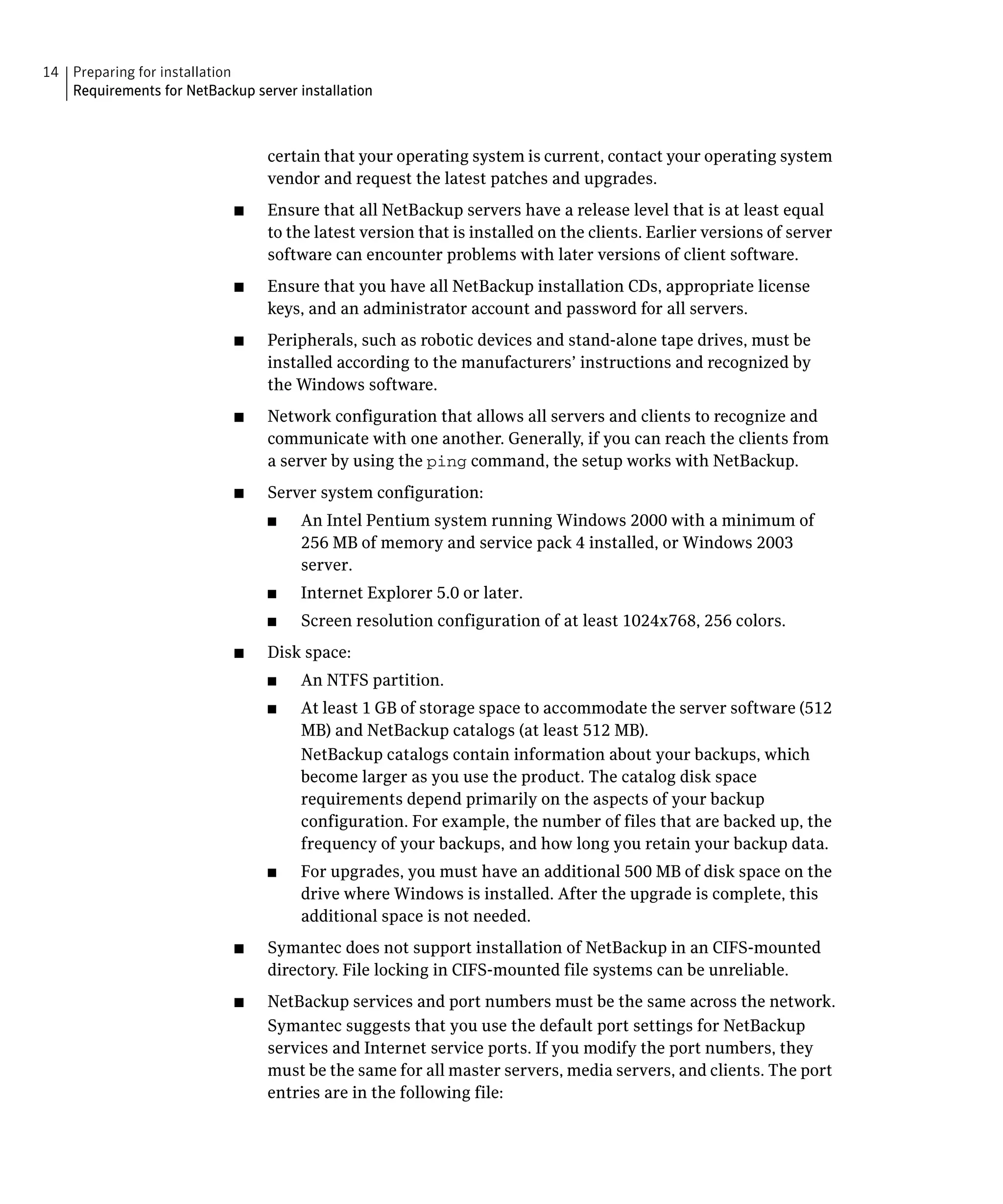 14 Preparing for installation
   Requirements for NetBackup server installation



                                 certain that your operating system is current, contact your operating system
                                 vendor and request the latest patches and upgrades.
                            ■	   Ensure that all NetBackup servers have a release level that is at least equal
                                 to the latest version that is installed on the clients. Earlier versions of server
                                 software can encounter problems with later versions of client software.
                            ■	   Ensure that you have all NetBackup installation CDs, appropriate license
                                 keys, and an administrator account and password for all servers.
                            ■	   Peripherals, such as robotic devices and stand-alone tape drives, must be
                                 installed according to the manufacturers’ instructions and recognized by
                                 the Windows software.
                            ■	   Network configuration that allows all servers and clients to recognize and
                                 communicate with one another. Generally, if you can reach the clients from
                                 a server by using the ping command, the setup works with NetBackup.
                            ■	   Server system configuration:
                                 ■	   An Intel Pentium system running Windows 2000 with a minimum of
                                      256 MB of memory and service pack 4 installed, or Windows 2003
                                      server.
                                 ■	   Internet Explorer 5.0 or later.
                                 ■	   Screen resolution configuration of at least 1024x768, 256 colors.
                            ■	   Disk space:
                                 ■	   An NTFS partition.
                                 ■	   At least 1 GB of storage space to accommodate the server software (512
                                      MB) and NetBackup catalogs (at least 512 MB).
                                      NetBackup catalogs contain information about your backups, which
                                      become larger as you use the product. The catalog disk space
                                      requirements depend primarily on the aspects of your backup
                                      configuration. For example, the number of files that are backed up, the
                                      frequency of your backups, and how long you retain your backup data.
                                 ■	   For upgrades, you must have an additional 500 MB of disk space on the
                                      drive where Windows is installed. After the upgrade is complete, this
                                      additional space is not needed.
                            ■	   Symantec does not support installation of NetBackup in an CIFS-mounted
                                 directory. File locking in CIFS-mounted file systems can be unreliable.
                            ■	   NetBackup services and port numbers must be the same across the network.
                                 Symantec suggests that you use the default port settings for NetBackup
                                 services and Internet service ports. If you modify the port numbers, they
                                 must be the same for all master servers, media servers, and clients. The port
                                 entries are in the following file:
 