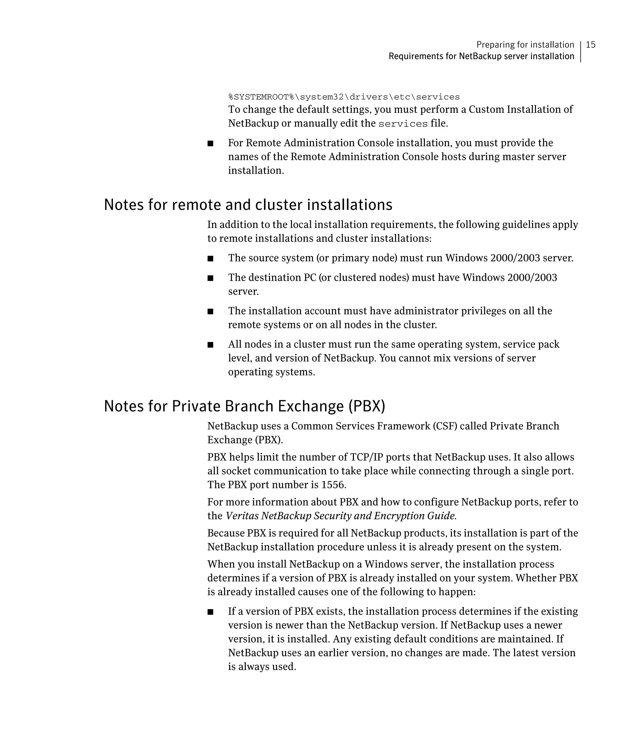 Preparing for installation   15
                                                        Requirements for NetBackup server installation



                    %SYSTEMROOT%system32driversetcservices

                    To change the default settings, you must perform a Custom Installation of
                    NetBackup or manually edit the services file.
               ■	   For Remote Administration Console installation, you must provide the
                    names of the Remote Administration Console hosts during master server
                    installation.


Notes for remote and cluster installations
               In addition to the local installation requirements, the following guidelines apply
               to remote installations and cluster installations:
               ■	   The source system (or primary node) must run Windows 2000/2003 server.
               ■	   The destination PC (or clustered nodes) must have Windows 2000/2003
                    server.
               ■	   The installation account must have administrator privileges on all the
                    remote systems or on all nodes in the cluster.
               ■	   All nodes in a cluster must run the same operating system, service pack
                    level, and version of NetBackup. You cannot mix versions of server
                    operating systems.


Notes for Private Branch Exchange (PBX)
               NetBackup uses a Common Services Framework (CSF) called Private Branch 

               Exchange (PBX).

               PBX helps limit the number of TCP/IP ports that NetBackup uses. It also allows 

               all socket communication to take place while connecting through a single port.

               The PBX port number is 1556.

               For more information about PBX and how to configure NetBackup ports, refer to 

               the Veritas NetBackup Security and Encryption Guide.

               Because PBX is required for all NetBackup products, its installation is part of the 

               NetBackup installation procedure unless it is already present on the system.

               When you install NetBackup on a Windows server, the installation process 

               determines if a version of PBX is already installed on your system. Whether PBX 

               is already installed causes one of the following to happen:

               ■	   If a version of PBX exists, the installation process determines if the existing
                    version is newer than the NetBackup version. If NetBackup uses a newer
                    version, it is installed. Any existing default conditions are maintained. If
                    NetBackup uses an earlier version, no changes are made. The latest version
                    is always used.
 