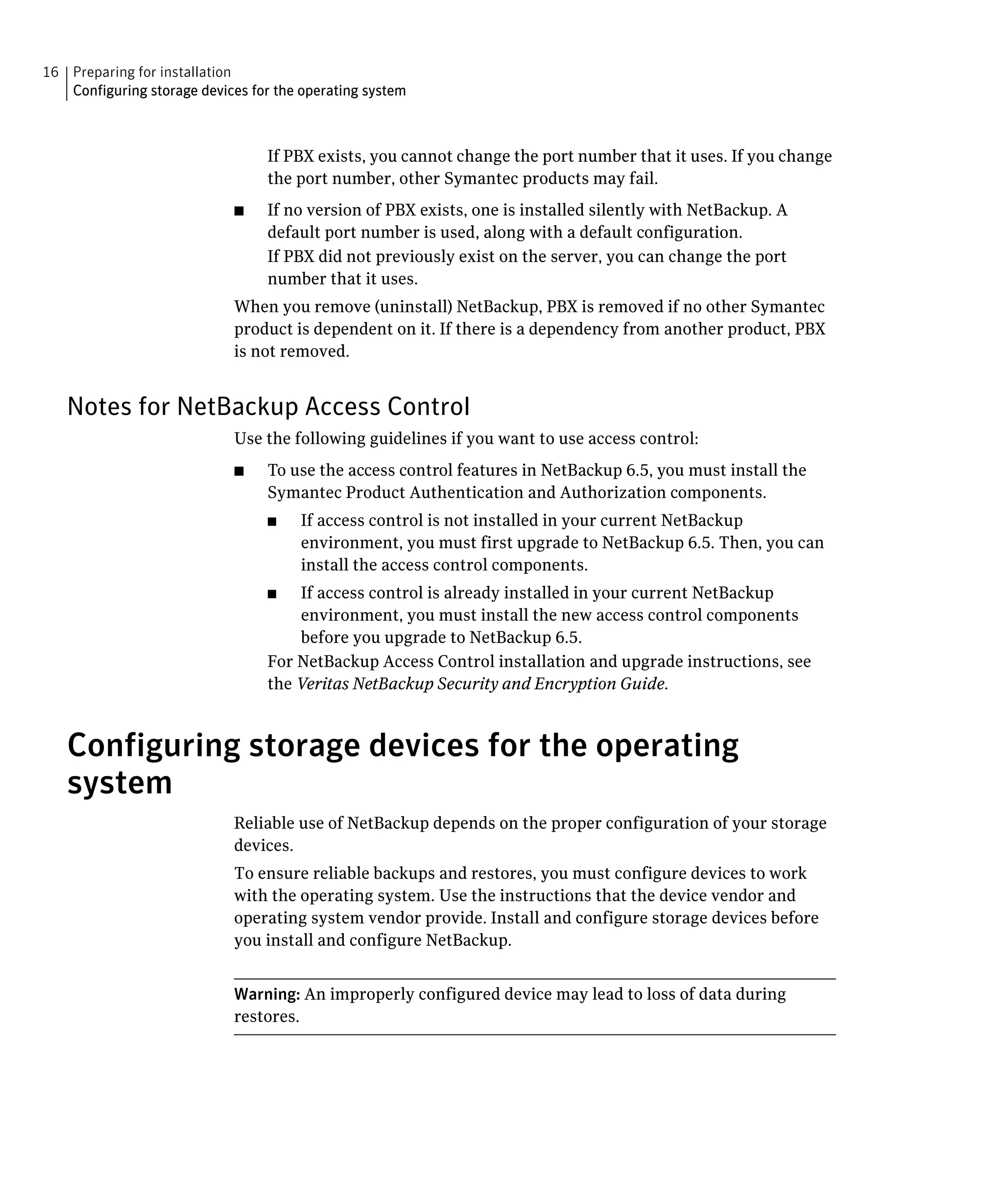 16 Preparing for installation
   Configuring storage devices for the operating system



                                  If PBX exists, you cannot change the port number that it uses. If you change
                                  the port number, other Symantec products may fail.
                            ■	    If no version of PBX exists, one is installed silently with NetBackup. A
                                  default port number is used, along with a default configuration.
                                  If PBX did not previously exist on the server, you can change the port
                                  number that it uses.
                            When you remove (uninstall) NetBackup, PBX is removed if no other Symantec
                            product is dependent on it. If there is a dependency from another product, PBX
                            is not removed.


   Notes for NetBackup Access Control
                            Use the following guidelines if you want to use access control:
                            ■	    To use the access control features in NetBackup 6.5, you must install the
                                  Symantec Product Authentication and Authorization components.
                                  ■	   If access control is not installed in your current NetBackup
                                       environment, you must first upgrade to NetBackup 6.5. Then, you can
                                       install the access control components.
                                  ■	  If access control is already installed in your current NetBackup
                                      environment, you must install the new access control components
                                      before you upgrade to NetBackup 6.5.
                                  For NetBackup Access Control installation and upgrade instructions, see
                                  the Veritas NetBackup Security and Encryption Guide.



   Configuring storage devices for the operating
   system
                            Reliable use of NetBackup depends on the proper configuration of your storage
                            devices.
                            To ensure reliable backups and restores, you must configure devices to work
                            with the operating system. Use the instructions that the device vendor and
                            operating system vendor provide. Install and configure storage devices before
                            you install and configure NetBackup.


                            Warning: An improperly configured device may lead to loss of data during
                            restores.
 
