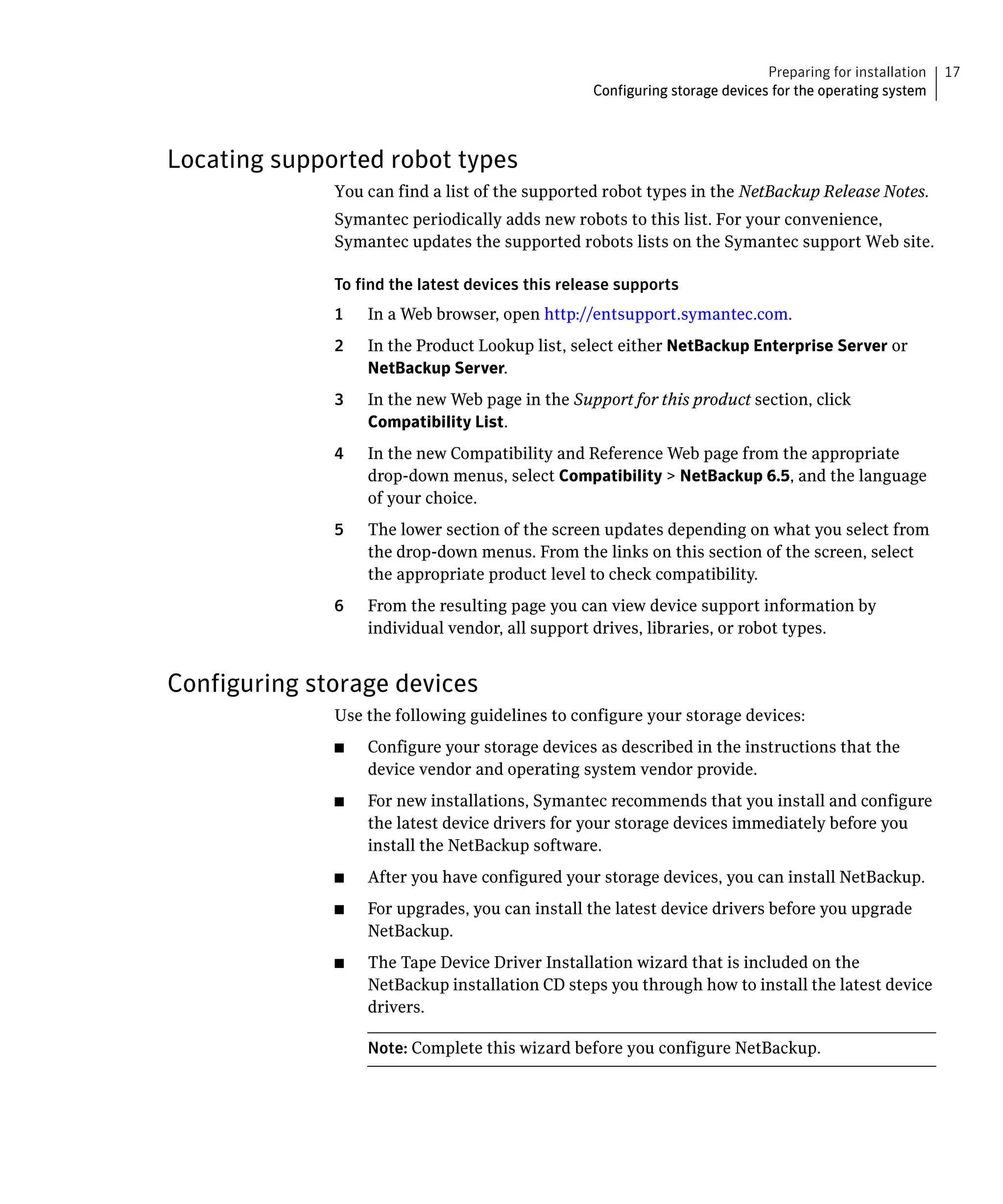 Preparing for installation   17
                                                  Configuring storage devices for the operating system



Locating supported robot types
              You can find a list of the supported robot types in the NetBackup Release Notes.

              Symantec periodically adds new robots to this list. For your convenience, 

              Symantec updates the supported robots lists on the Symantec support Web site.


              To find the latest devices this release supports

              1    In a Web browser, open http://entsupport.symantec.com.

              2	   In the Product Lookup list, select either NetBackup Enterprise Server or
                   NetBackup Server.
              3	   In the new Web page in the Support for this product section, click
                   Compatibility List.
              4	   In the new Compatibility and Reference Web page from the appropriate
                   drop-down menus, select Compatibility > NetBackup 6.5, and the language
                   of your choice.
              5	   The lower section of the screen updates depending on what you select from
                   the drop-down menus. From the links on this section of the screen, select
                   the appropriate product level to check compatibility.
              6	   From the resulting page you can view device support information by
                   individual vendor, all support drives, libraries, or robot types.


Configuring storage devices
              Use the following guidelines to configure your storage devices:
              ■	   Configure your storage devices as described in the instructions that the
                   device vendor and operating system vendor provide.
              ■	   For new installations, Symantec recommends that you install and configure
                   the latest device drivers for your storage devices immediately before you
                   install the NetBackup software.
              ■	   After you have configured your storage devices, you can install NetBackup.
              ■	   For upgrades, you can install the latest device drivers before you upgrade
                   NetBackup.
              ■	   The Tape Device Driver Installation wizard that is included on the
                   NetBackup installation CD steps you through how to install the latest device
                   drivers.

                   Note: Complete this wizard before you configure NetBackup.
 