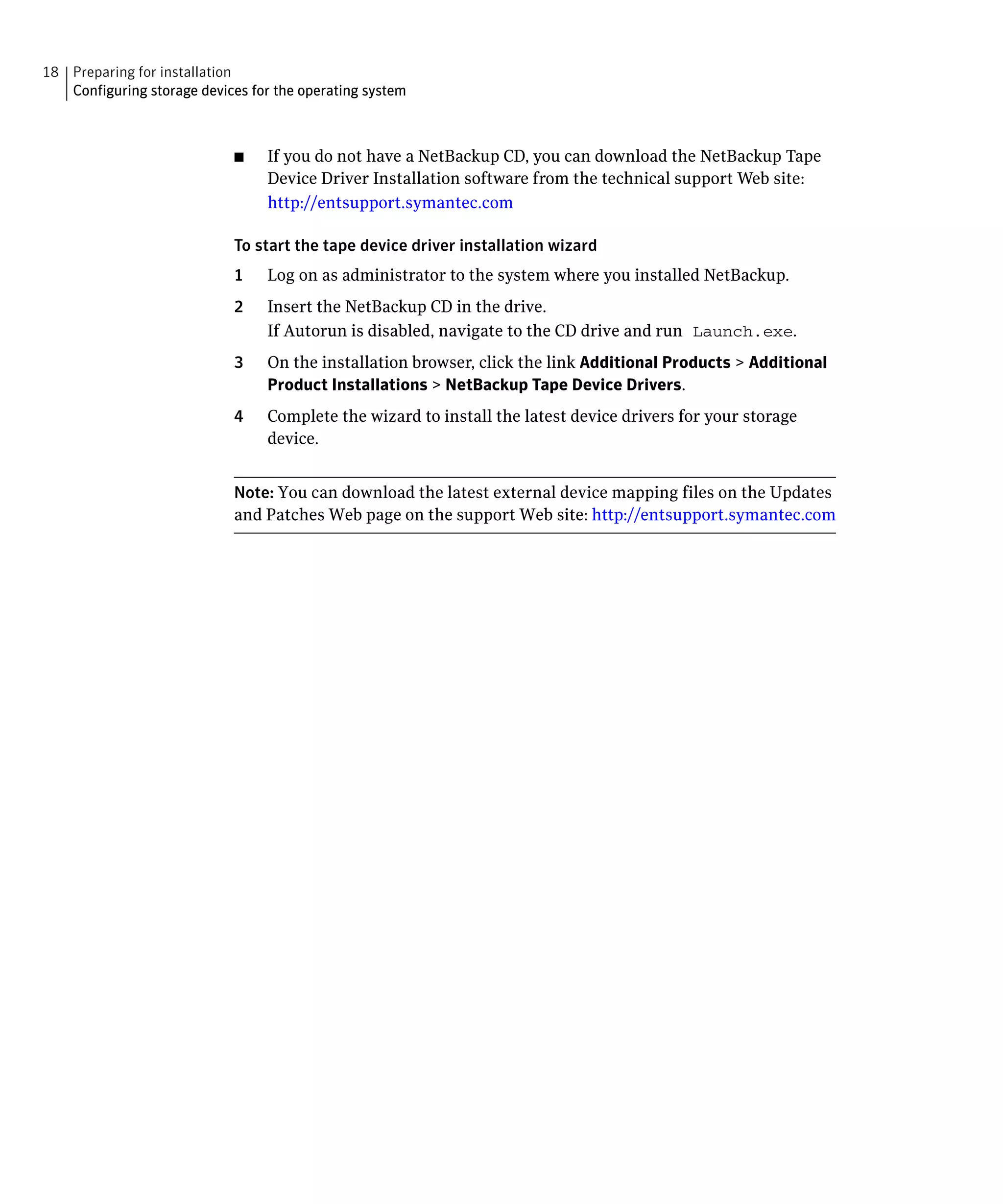 18 Preparing for installation

   Configuring storage devices for the operating system




                             ■	   If you do not have a NetBackup CD, you can download the NetBackup Tape
                                  Device Driver Installation software from the technical support Web site:
                                  http://entsupport.symantec.com

                             To start the tape device driver installation wizard

                             1    Log on as administrator to the system where you installed NetBackup.

                             2	   Insert the NetBackup CD in the drive.
                                  If Autorun is disabled, navigate to the CD drive and run Launch.exe.
                             3	   On the installation browser, click the link Additional Products > Additional
                                  Product Installations > NetBackup Tape Device Drivers.
                             4	   Complete the wizard to install the latest device drivers for your storage
                                  device.


                             Note: You can download the latest external device mapping files on the Updates
                             and Patches Web page on the support Web site: http://entsupport.symantec.com
 