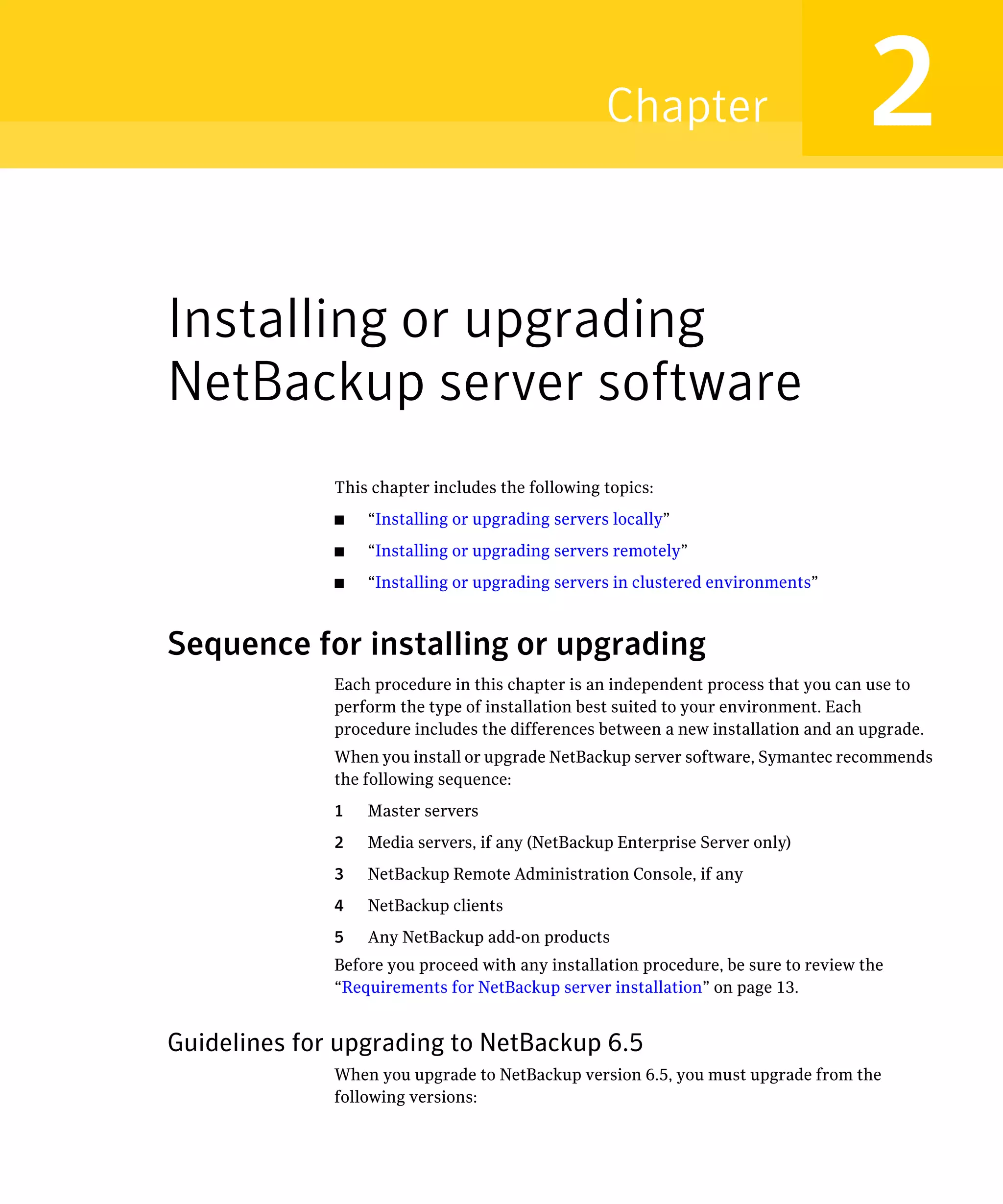Chapter                           2
Installing or upgrading
NetBackup server software
              This chapter includes the following topics:
              ■   “Installing or upgrading servers locally”
              ■   “Installing or upgrading servers remotely”
              ■   “Installing or upgrading servers in clustered environments”



Sequence for installing or upgrading
              Each procedure in this chapter is an independent process that you can use to
              perform the type of installation best suited to your environment. Each
              procedure includes the differences between a new installation and an upgrade.
              When you install or upgrade NetBackup server software, Symantec recommends
              the following sequence:
              1   Master servers
              2   Media servers, if any (NetBackup Enterprise Server only)
              3   NetBackup Remote Administration Console, if any
              4   NetBackup clients
              5   Any NetBackup add-on products
              Before you proceed with any installation procedure, be sure to review the
              “Requirements for NetBackup server installation” on page 13.


Guidelines for upgrading to NetBackup 6.5
              When you upgrade to NetBackup version 6.5, you must upgrade from the
              following versions:
 