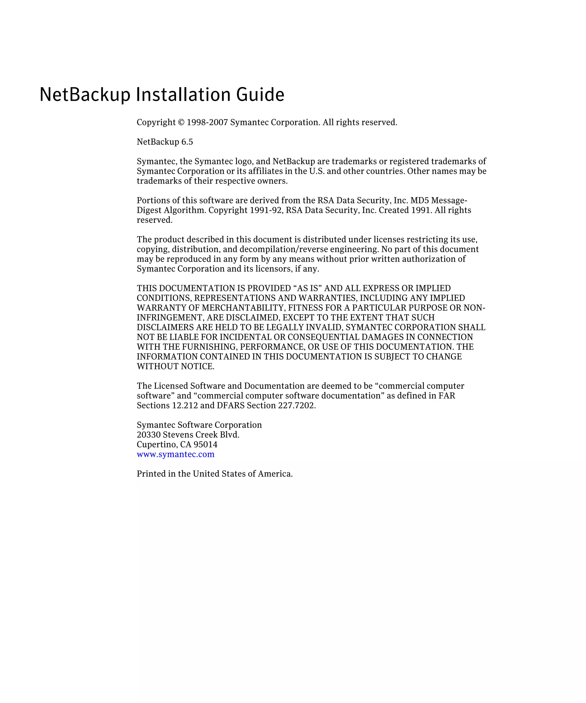 NetBackup Installation Guide

           Copyright © 1998-2007 Symantec Corporation. All rights reserved.

           NetBackup 6.5

           Symantec, the Symantec logo, and NetBackup are trademarks or registered trademarks of
           Symantec Corporation or its affiliates in the U.S. and other countries. Other names may be
           trademarks of their respective owners.

           Portions of this software are derived from the RSA Data Security, Inc. MD5 Message-
           Digest Algorithm. Copyright 1991-92, RSA Data Security, Inc. Created 1991. All rights
           reserved.

           The product described in this document is distributed under licenses restricting its use,
           copying, distribution, and decompilation/reverse engineering. No part of this document
           may be reproduced in any form by any means without prior written authorization of
           Symantec Corporation and its licensors, if any.

           THIS DOCUMENTATION IS PROVIDED “AS IS” AND ALL EXPRESS OR IMPLIED
           CONDITIONS, REPRESENTATIONS AND WARRANTIES, INCLUDING ANY IMPLIED
           WARRANTY OF MERCHANTABILITY, FITNESS FOR A PARTICULAR PURPOSE OR NON
           INFRINGEMENT, ARE DISCLAIMED, EXCEPT TO THE EXTENT THAT SUCH
           DISCLAIMERS ARE HELD TO BE LEGALLY INVALID, SYMANTEC CORPORATION SHALL
           NOT BE LIABLE FOR INCIDENTAL OR CONSEQUENTIAL DAMAGES IN CONNECTION
           WITH THE FURNISHING, PERFORMANCE, OR USE OF THIS DOCUMENTATION. THE
           INFORMATION CONTAINED IN THIS DOCUMENTATION IS SUBJECT TO CHANGE
           WITHOUT NOTICE.

           The Licensed Software and Documentation are deemed to be “commercial computer
           software” and “commercial computer software documentation” as defined in FAR
           Sections 12.212 and DFARS Section 227.7202.

           Symantec Software Corporation
           20330 Stevens Creek Blvd.
           Cupertino, CA 95014
           www.symantec.com

           Printed in the United States of America.
 