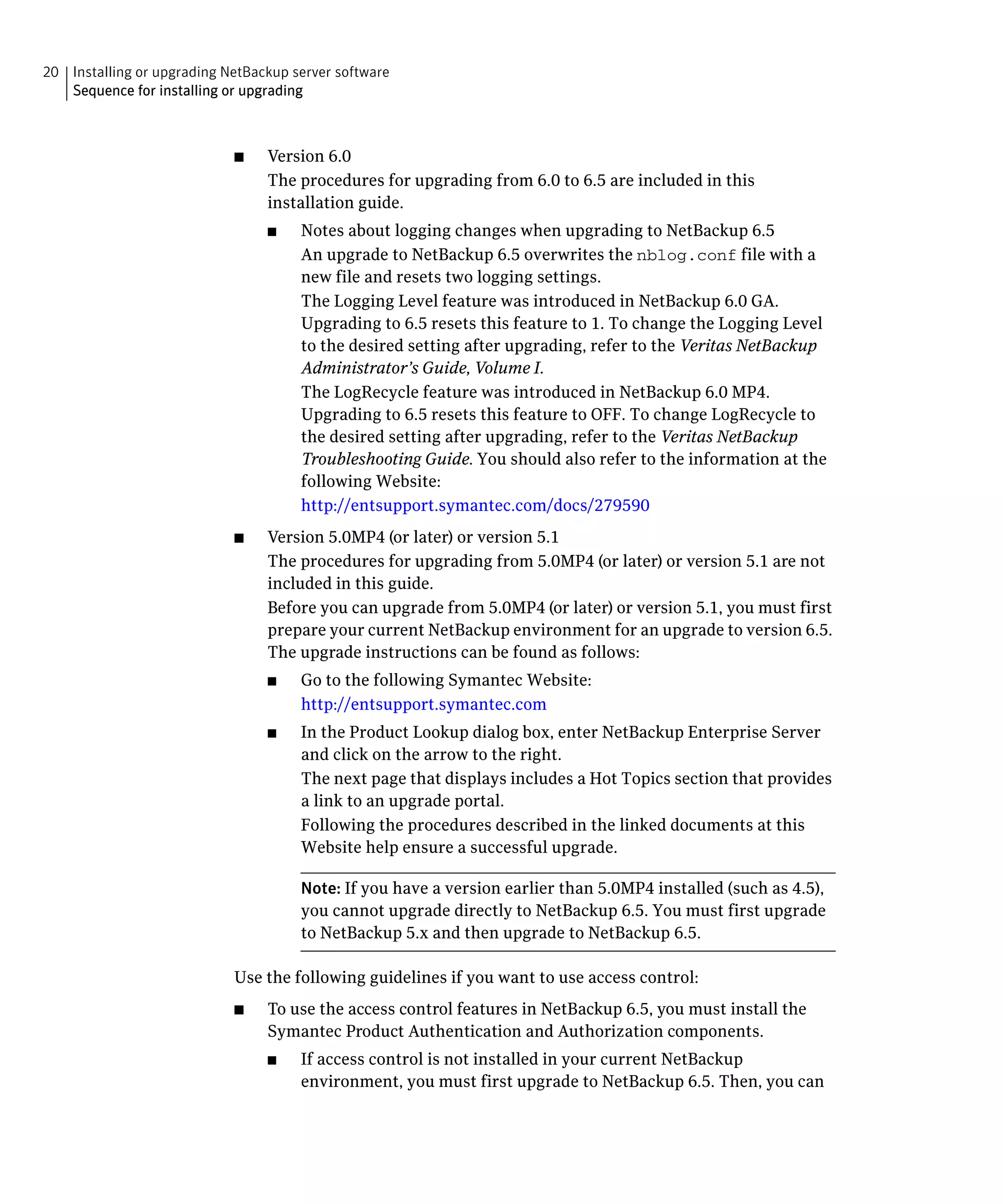 20 Installing or upgrading NetBackup server software

   Sequence for installing or upgrading




                            ■	   Version 6.0
                                 The procedures for upgrading from 6.0 to 6.5 are included in this
                                 installation guide.
                                 ■	    Notes about logging changes when upgrading to NetBackup 6.5
                                       An upgrade to NetBackup 6.5 overwrites the nblog.conf file with a
                                       new file and resets two logging settings.
                                       The Logging Level feature was introduced in NetBackup 6.0 GA.
                                       Upgrading to 6.5 resets this feature to 1. To change the Logging Level
                                       to the desired setting after upgrading, refer to the Veritas NetBackup
                                       Administrator’s Guide, Volume I.
                                       The LogRecycle feature was introduced in NetBackup 6.0 MP4.
                                       Upgrading to 6.5 resets this feature to OFF. To change LogRecycle to
                                       the desired setting after upgrading, refer to the Veritas NetBackup
                                       Troubleshooting Guide. You should also refer to the information at the
                                       following Website:
                                       http://entsupport.symantec.com/docs/279590
                            ■	   Version 5.0MP4 (or later) or version 5.1
                                 The procedures for upgrading from 5.0MP4 (or later) or version 5.1 are not
                                 included in this guide.
                                 Before you can upgrade from 5.0MP4 (or later) or version 5.1, you must first
                                 prepare your current NetBackup environment for an upgrade to version 6.5.
                                 The upgrade instructions can be found as follows:
                                 ■     Go to the following Symantec Website:
                                       http://entsupport.symantec.com
                                 ■	    In the Product Lookup dialog box, enter NetBackup Enterprise Server
                                       and click on the arrow to the right.
                                       The next page that displays includes a Hot Topics section that provides
                                       a link to an upgrade portal.
                                       Following the procedures described in the linked documents at this
                                       Website help ensure a successful upgrade.

                                       Note: If you have a version earlier than 5.0MP4 installed (such as 4.5),
                                       you cannot upgrade directly to NetBackup 6.5. You must first upgrade
                                       to NetBackup 5.x and then upgrade to NetBackup 6.5.

                            Use the following guidelines if you want to use access control:
                            ■	   To use the access control features in NetBackup 6.5, you must install the
                                 Symantec Product Authentication and Authorization components.
                                 ■	    If access control is not installed in your current NetBackup
                                       environment, you must first upgrade to NetBackup 6.5. Then, you can
 