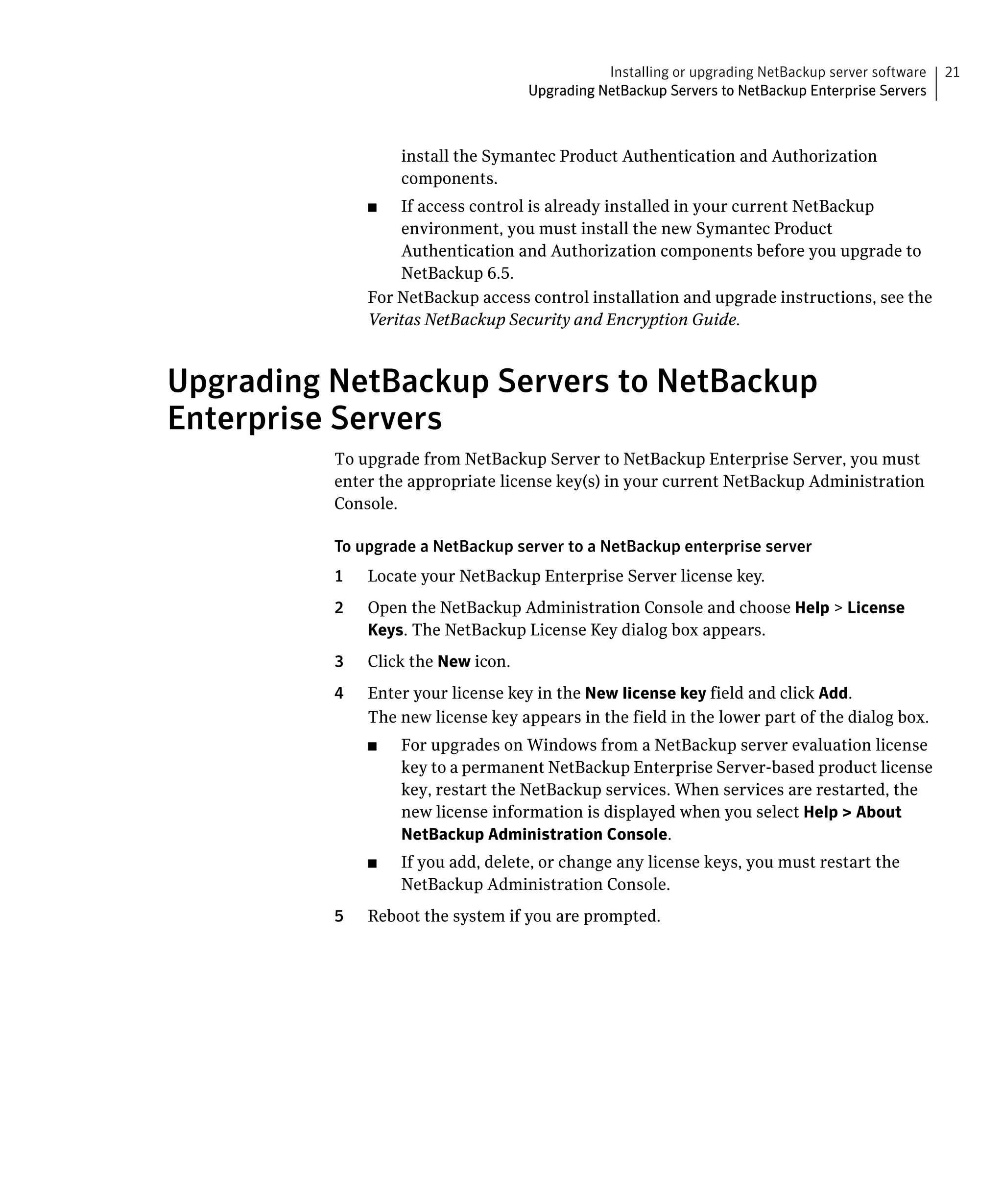 Installing or upgrading NetBackup server software   21
                                     Upgrading NetBackup Servers to NetBackup Enterprise Servers



                    install the Symantec Product Authentication and Authorization
                    components.
               ■	  If access control is already installed in your current NetBackup
                   environment, you must install the new Symantec Product
                   Authentication and Authorization components before you upgrade to
                   NetBackup 6.5.
               For NetBackup access control installation and upgrade instructions, see the
               Veritas NetBackup Security and Encryption Guide.



Upgrading NetBackup Servers to NetBackup
Enterprise Servers
          To upgrade from NetBackup Server to NetBackup Enterprise Server, you must
          enter the appropriate license key(s) in your current NetBackup Administration
          Console.

          To upgrade a NetBackup server to a NetBackup enterprise server
          1	   Locate your NetBackup Enterprise Server license key.
          2	   Open the NetBackup Administration Console and choose Help > License
               Keys. The NetBackup License Key dialog box appears.
          3	   Click the New icon.
          4	   Enter your license key in the New license key field and click Add.
               The new license key appears in the field in the lower part of the dialog box.
               ■	   For upgrades on Windows from a NetBackup server evaluation license
                    key to a permanent NetBackup Enterprise Server-based product license
                    key, restart the NetBackup services. When services are restarted, the
                    new license information is displayed when you select Help > About
                    NetBackup Administration Console.
               ■	   If you add, delete, or change any license keys, you must restart the
                    NetBackup Administration Console.
          5	   Reboot the system if you are prompted.
 