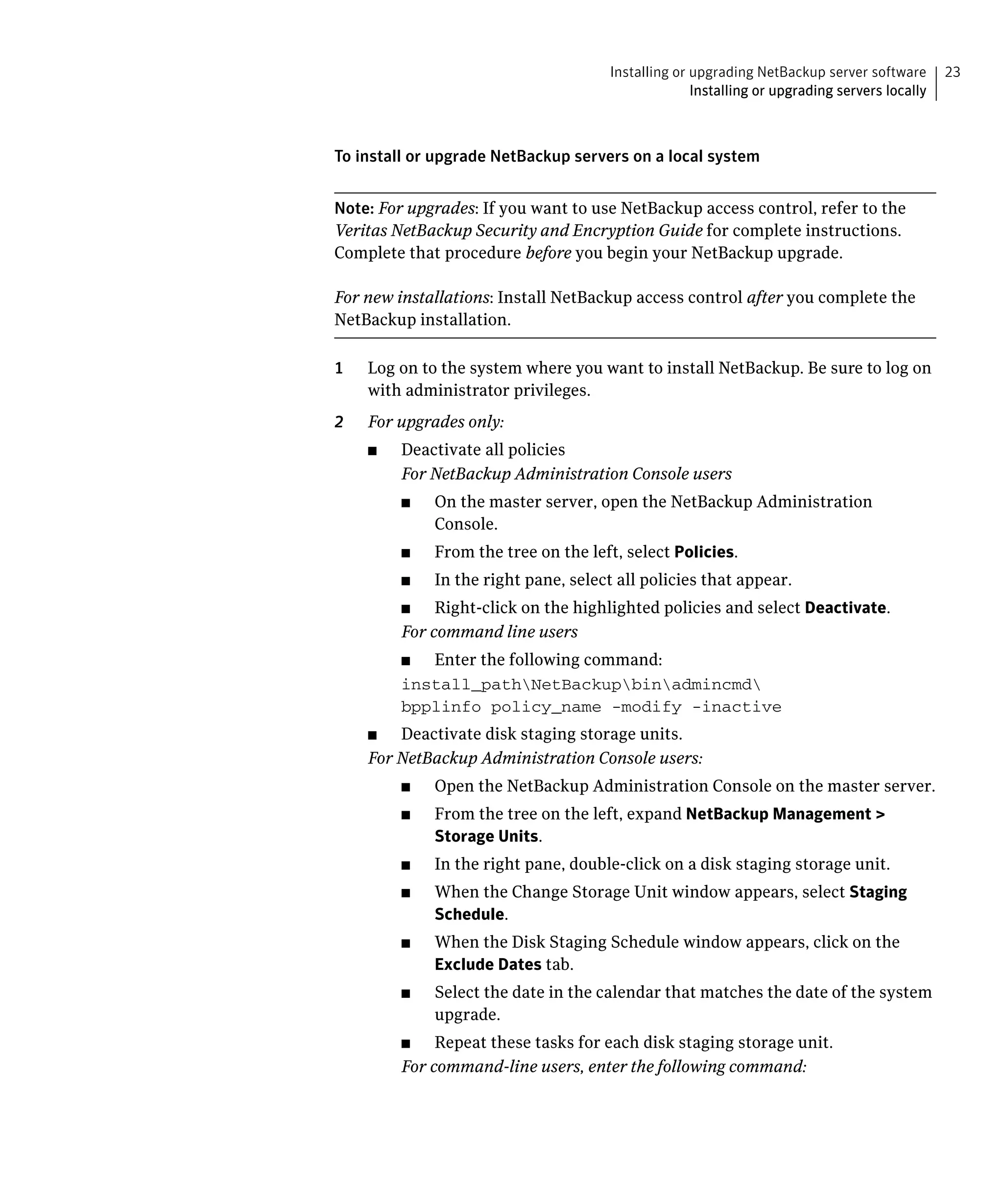 Installing or upgrading NetBackup server software       23
                                                      Installing or upgrading servers locally



To install or upgrade NetBackup servers on a local system


Note: For upgrades: If you want to use NetBackup access control, refer to the
Veritas NetBackup Security and Encryption Guide for complete instructions.
Complete that procedure before you begin your NetBackup upgrade.

For new installations: Install NetBackup access control after you complete the
NetBackup installation.

1	   Log on to the system where you want to install NetBackup. Be sure to log on
     with administrator privileges.
2	   For upgrades only:
     ■	   Deactivate all policies
          For NetBackup Administration Console users
          ■	   On the master server, open the NetBackup Administration
               Console.
          ■	   From the tree on the left, select Policies.
          ■	   In the right pane, select all policies that appear.
          ■	   Right-click on the highlighted policies and select Deactivate.
          For command line users
          ■	 Enter the following command:
          install_pathNetBackupbinadmincmd

          bpplinfo policy_name -modify -inactive

     ■	  Deactivate disk staging storage units.
     For NetBackup Administration Console users:
          ■	   Open the NetBackup Administration Console on the master server.
          ■	   From the tree on the left, expand NetBackup Management >
               Storage Units.
          ■	   In the right pane, double-click on a disk staging storage unit.
          ■	   When the Change Storage Unit window appears, select Staging
               Schedule.
          ■	   When the Disk Staging Schedule window appears, click on the
               Exclude Dates tab.
          ■	   Select the date in the calendar that matches the date of the system
               upgrade.
          ■	   Repeat these tasks for each disk staging storage unit.
          For command-line users, enter the following command:
 