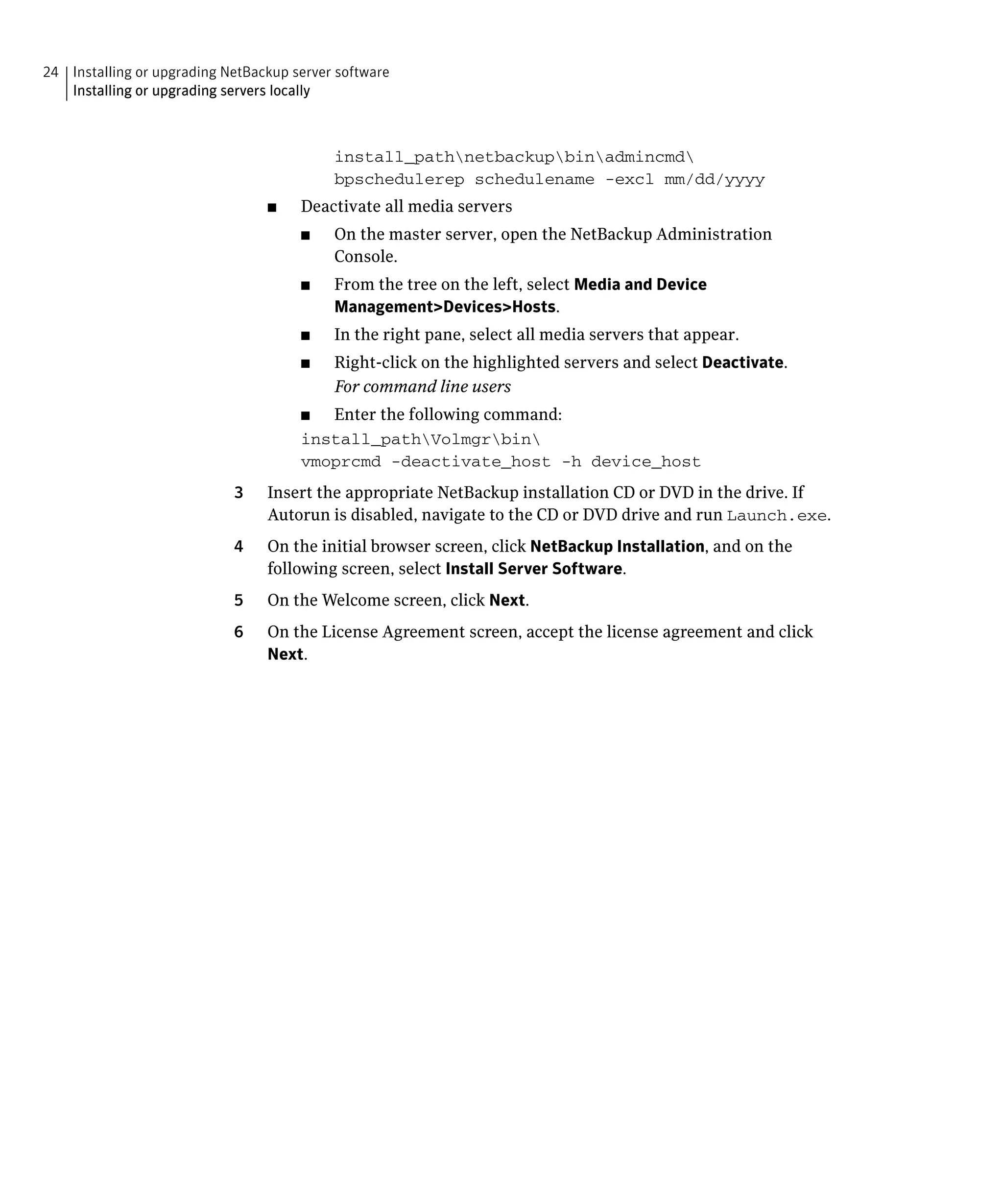 24 Installing or upgrading NetBackup server software
   Installing or upgrading servers locally



                                           install_pathnetbackupbinadmincmd

                                           bpschedulerep schedulename -excl mm/dd/yyyy

                                 ■	   Deactivate all media servers
                                      ■	   On the master server, open the NetBackup Administration
                                           Console.
                                      ■	   From the tree on the left, select Media and Device
                                           Management>Devices>Hosts.
                                      ■	   In the right pane, select all media servers that appear.
                                      ■	   Right-click on the highlighted servers and select Deactivate.
                                           For command line users
                                      ■	 Enter the following command:
                                      install_pathVolmgrbin

                                      vmoprcmd -deactivate_host -h device_host

                            3	   Insert the appropriate NetBackup installation CD or DVD in the drive. If
                                 Autorun is disabled, navigate to the CD or DVD drive and run Launch.exe.
                            4	   On the initial browser screen, click NetBackup Installation, and on the
                                 following screen, select Install Server Software.
                            5	   On the Welcome screen, click Next.
                            6	   On the License Agreement screen, accept the license agreement and click
                                 Next.
 