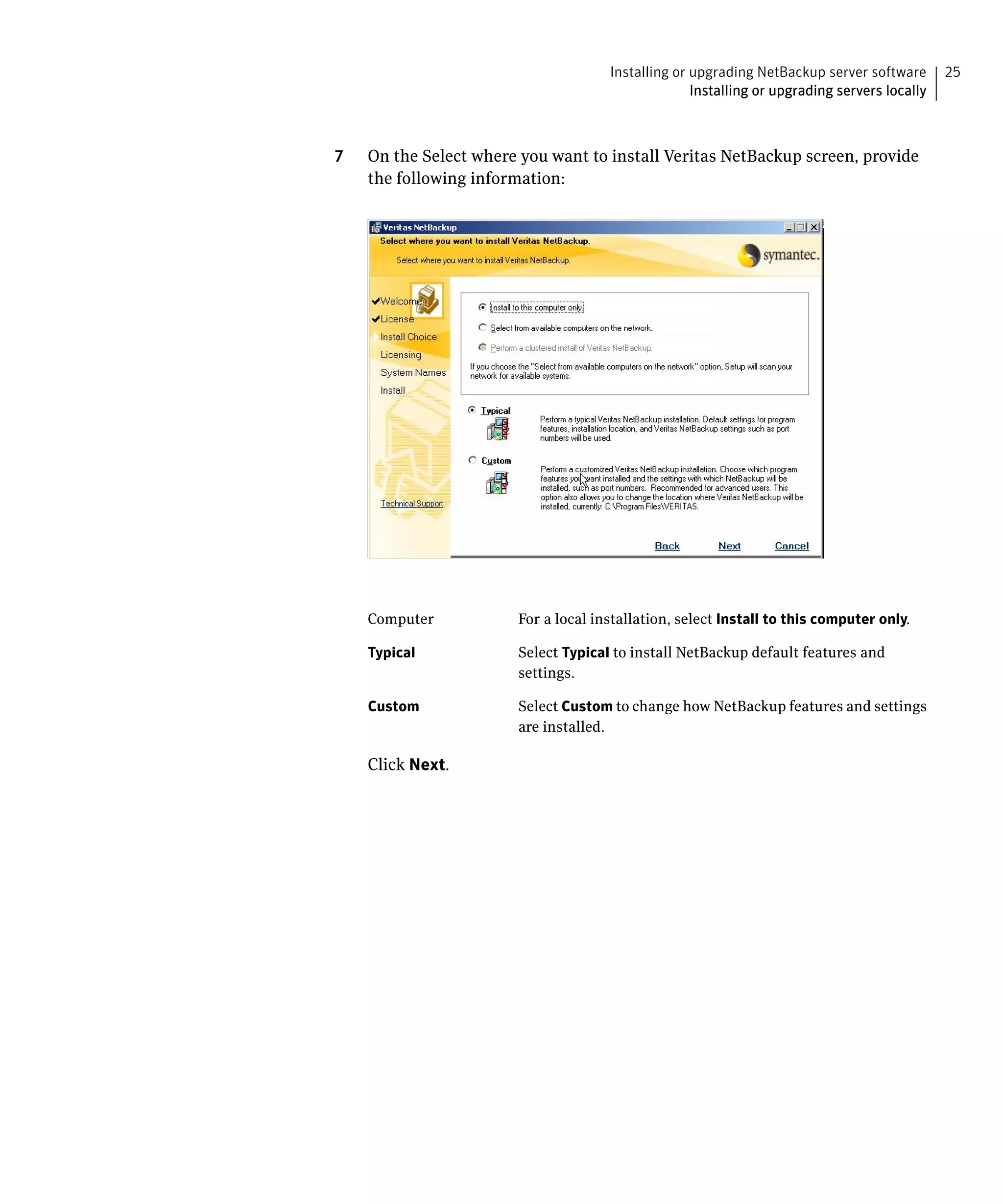 Installing or upgrading NetBackup server software       25
                                                   Installing or upgrading servers locally



7   On the Select where you want to install Veritas NetBackup screen, provide
    the following information:




    Computer           For a local installation, select Install to this computer only.

    Typical            Select Typical to install NetBackup default features and
                       settings.

    Custom             Select Custom to change how NetBackup features and settings
                       are installed.

    Click Next.
 