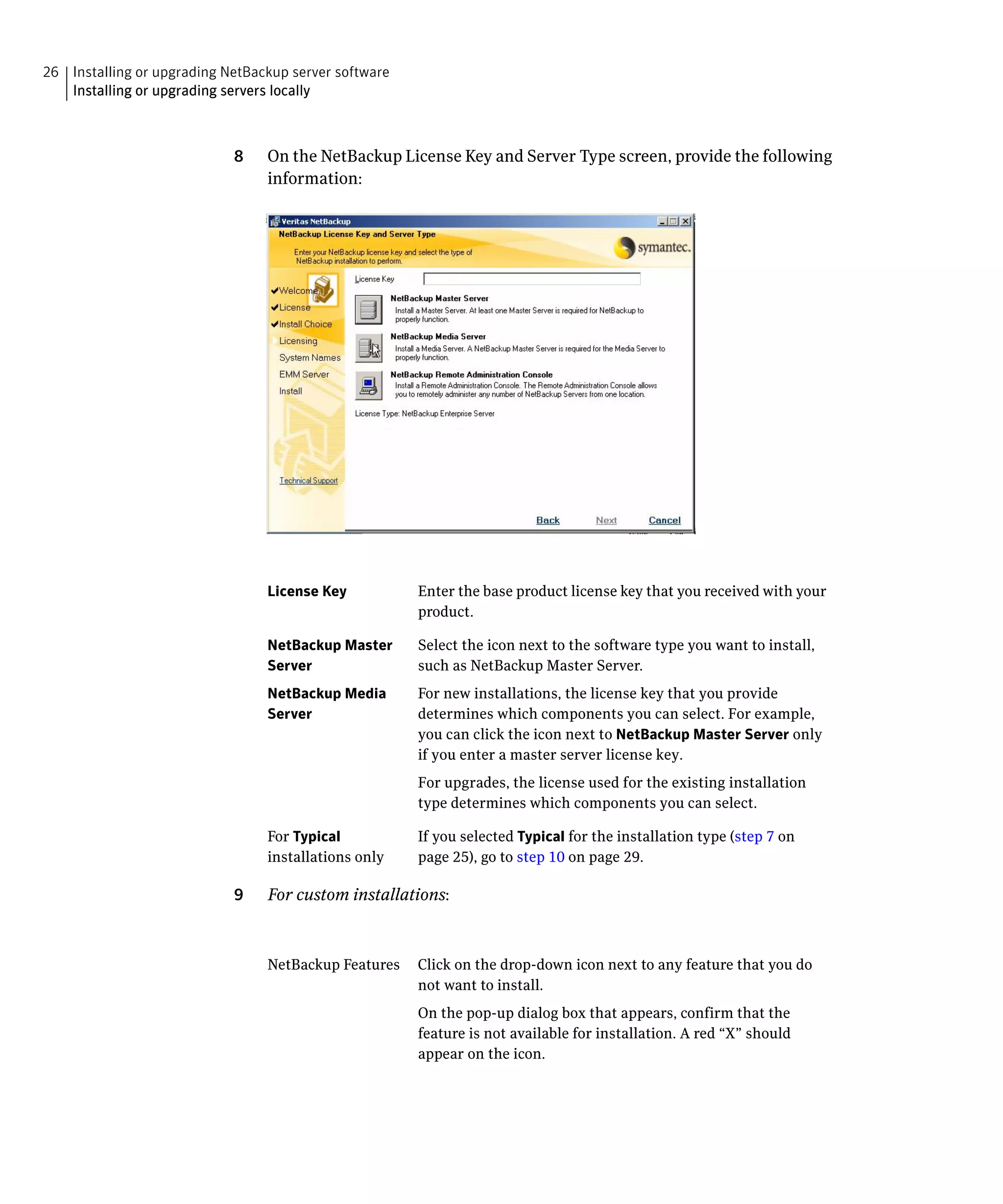 26 Installing or upgrading NetBackup server software

   Installing or upgrading servers locally




                            8	   On the NetBackup License Key and Server Type screen, provide the following
                                 information:




                                 License Key	           Enter the base product license key that you received with your
                                                        product.

                                 NetBackup Master       Select the icon next to the software type you want to install,
                                 Server                 such as NetBackup Master Server.
                                 NetBackup Media 	      For new installations, the license key that you provide
                                 Server	                determines which components you can select. For example,
                                                        you can click the icon next to NetBackup Master Server only
                                                        if you enter a master server license key.
                                                        For upgrades, the license used for the existing installation
                                                        type determines which components you can select.

                                 For Typical            If you selected Typical for the installation type (step 7 on
                                 installations only     page 25), go to step 10 on page 29.

                            9	   For custom installations:



                                 NetBackup Features	 Click on the drop-down icon next to any feature that you do
                                                     not want to install.
                                                        On the pop-up dialog box that appears, confirm that the
                                                        feature is not available for installation. A red “X” should
                                                        appear on the icon.
 