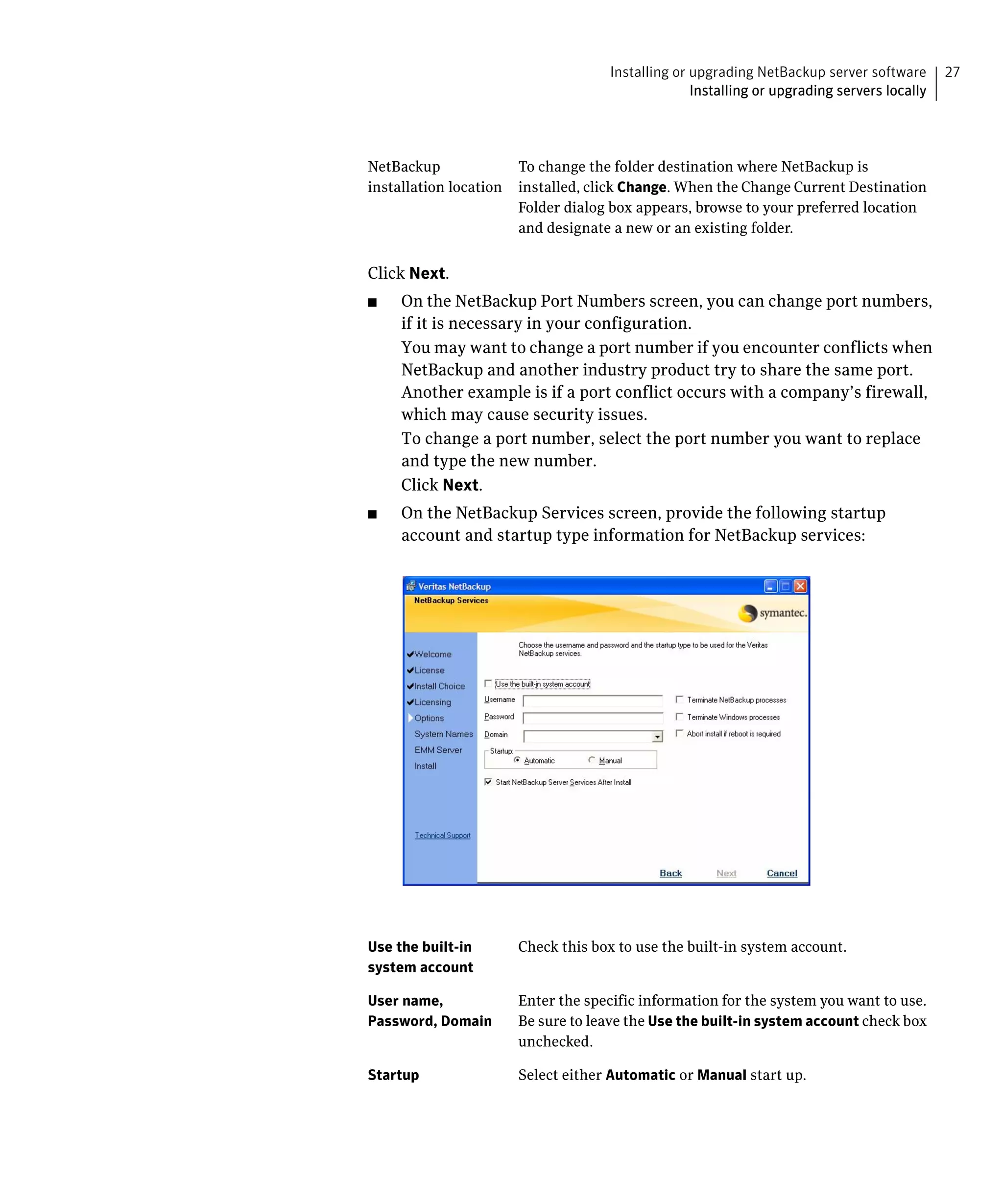 Installing or upgrading NetBackup server software       27
                                                 Installing or upgrading servers locally




NetBackup	             To change the folder destination where NetBackup is
installation location	 installed, click Change. When the Change Current Destination
                       Folder dialog box appears, browse to your preferred location
                       and designate a new or an existing folder.


Click Next.
■    On the NetBackup Port Numbers screen, you can change port numbers,
     if it is necessary in your configuration.
     You may want to change a port number if you encounter conflicts when
     NetBackup and another industry product try to share the same port.
     Another example is if a port conflict occurs with a company’s firewall,
     which may cause security issues.
     To change a port number, select the port number you want to replace
     and type the new number.
     Click Next.
■    On the NetBackup Services screen, provide the following startup
     account and startup type information for NetBackup services:




Use the built-in      Check this box to use the built-in system account.
system account

User name,            Enter the specific information for the system you want to use.
Password, Domain      Be sure to leave the Use the built-in system account check box
                      unchecked.

Startup               Select either Automatic or Manual start up.
 