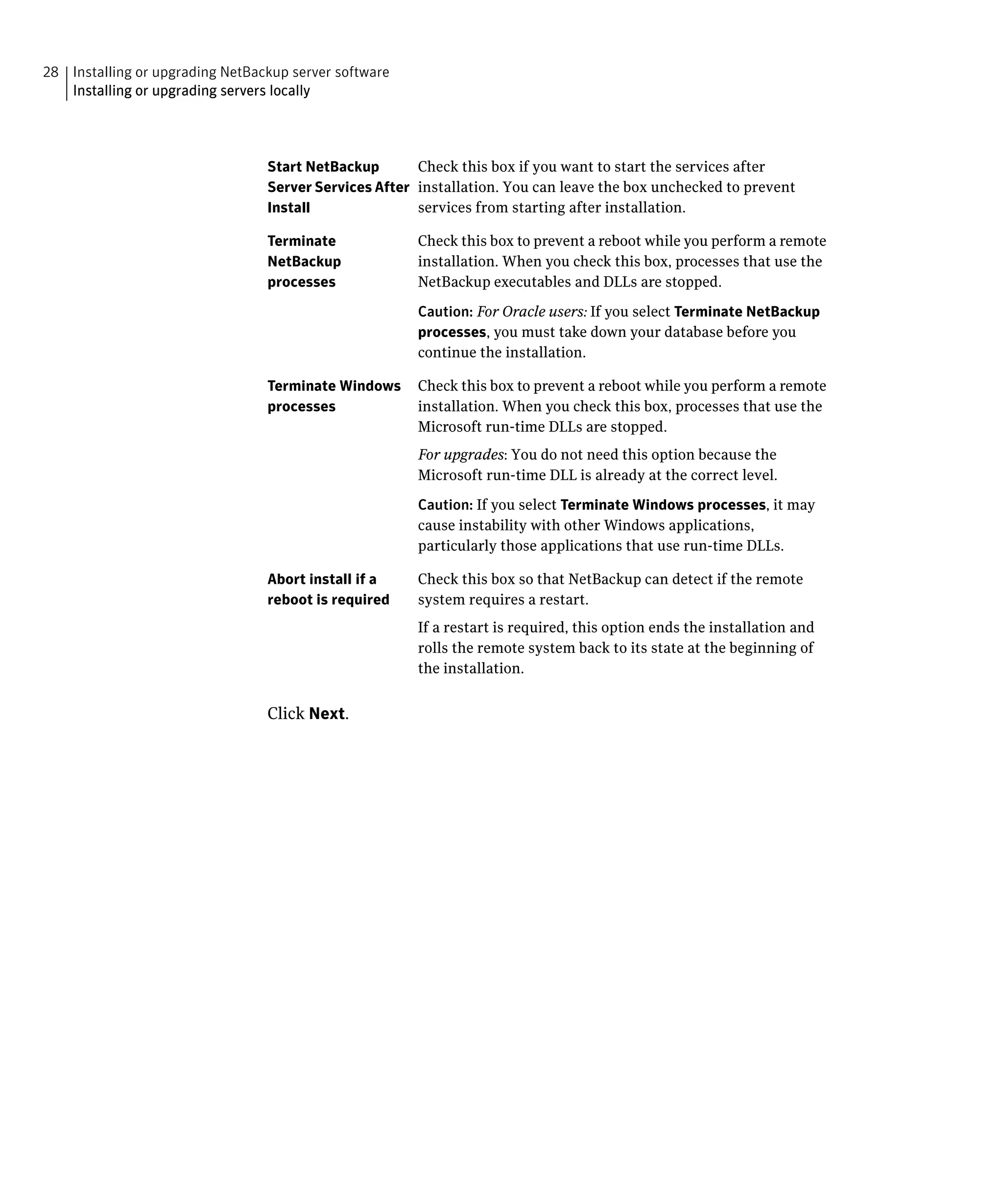 28 Installing or upgrading NetBackup server software
   Installing or upgrading servers locally




                                 Start NetBackup       Check this box if you want to start the services after
                                 Server Services After installation. You can leave the box unchecked to prevent
                                 Install               services from starting after installation.

                                 Terminate             Check this box to prevent a reboot while you perform a remote
                                 NetBackup             installation. When you check this box, processes that use the
                                 processes             NetBackup executables and DLLs are stopped.

                                                       Caution: For Oracle users: If you select Terminate NetBackup
                                                       processes, you must take down your database before you
                                                       continue the installation.

                                 Terminate Windows     Check this box to prevent a reboot while you perform a remote
                                 processes             installation. When you check this box, processes that use the
                                                       Microsoft run-time DLLs are stopped.
                                                       For upgrades: You do not need this option because the
                                                       Microsoft run-time DLL is already at the correct level.

                                                       Caution: If you select Terminate Windows processes, it may
                                                       cause instability with other Windows applications,
                                                       particularly those applications that use run-time DLLs.

                                 Abort install if a    Check this box so that NetBackup can detect if the remote
                                 reboot is required    system requires a restart.
                                                       If a restart is required, this option ends the installation and
                                                       rolls the remote system back to its state at the beginning of
                                                       the installation.


                                 Click Next.
 