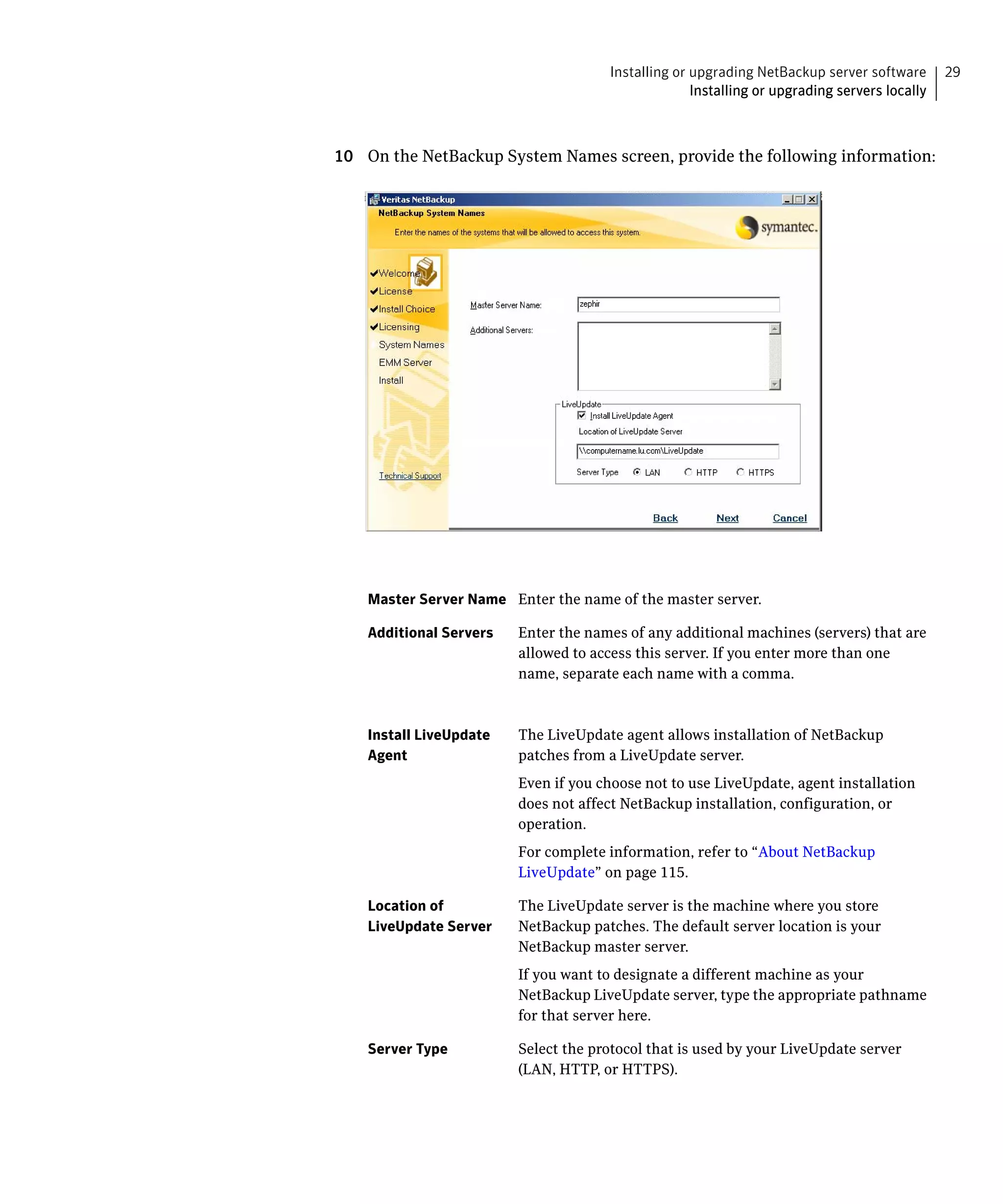 Installing or upgrading NetBackup server software       29
                                                    Installing or upgrading servers locally



10 On the NetBackup System Names screen, provide the following information:




    Master Server Name Enter the name of the master server.

    Additional Servers   Enter the names of any additional machines (servers) that are
                         allowed to access this server. If you enter more than one
                         name, separate each name with a comma.



    Install LiveUpdate   The LiveUpdate agent allows installation of NetBackup
    Agent                patches from a LiveUpdate server.
                         Even if you choose not to use LiveUpdate, agent installation
                         does not affect NetBackup installation, configuration, or
                         operation.
                         For complete information, refer to “About NetBackup
                         LiveUpdate” on page 115.

    Location of          The LiveUpdate server is the machine where you store
    LiveUpdate Server    NetBackup patches. The default server location is your
                         NetBackup master server.
                         If you want to designate a different machine as your
                         NetBackup LiveUpdate server, type the appropriate pathname
                         for that server here.

    Server Type          Select the protocol that is used by your LiveUpdate server
                         (LAN, HTTP, or HTTPS).
 